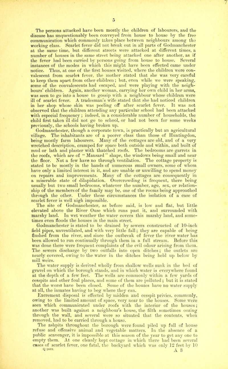 o The persons attacked have been mostly the children of labourers, and the disease has unquestionably been conveyed from house to house by the free communication which commonly takes place between neighbours among the working class. Scarlet fever did not break out in all parts of Godmanchester at the same time, but different streets were attacked at different times, a number of houses in the same street being attacked one after another, as if the fever had been carried by persons going from house to house. Several instances of the modes in which this might have been effected came under notice. Thus, at one of the first houses visited, where the children were con- valescent from scarlet fever, the mother stated that she was very careful to keep them apart from other children; but, even while we were speaking, some of the convalescents had escaped, and were playing with the neigh- bours’ children. Again, another woman, carrying her own child in her arms, was seen to go into a house to gossip with a neighbour whose children were ill of scarlet fever. A tradesman’s wife stated that she had noticed children in her shop whose skin was peeling off after scarlet fever. It was not observed that the children attending any particular school had been attacked with especial frequency ; indeed, in a considerable number of households, the child first taken ill did not go to school, or had not been for some weeks previously, the schools having broken up. Godmanchester, though a corporate town, is practically but an agricultural village. The inhabitants are of a poorer class than those of Huntingdon, being mostly farm labourers. Many of the cottages are old, and of a very wretched description, cramped for space both outside and within, and built of mud or lath and plaster with thatched roofs. The bedrooms are garrets in the roofs, which are of “ Mansard ” shape, the windows being small and near the floor. Not a few have no through ventilation. The cottage property is stated to be mostly in the hands of numerous small owners, some of whom have only a limited interest in it, and are unable or unwilling to spend money on repairs and improvements. Many of the cottages are consequently in a miserable state of dilapidation. Overcrowding is frequent, there being usually but two small bedrooms, whatever the number, age, sex, or relation- ship of the members of the family may be, one of the rooms being approached through the other. Under these circumstances the isolation of a case of scarlet fever is well nigh impossible. The site of Godmanchester, as before said, is low and flat, but little elevated above the River Ouse which runs past it, and surrounded with marshy land. In wet weather the water covers this marshy land, and some- times even floods the houses in the main street. Godmanchester is stated to be drained by sewers constructed of 10-inch field pipes, unventilated, and with very little fall; they are capable of being flushed from the river, and since the outbreak of fever the river water has been allowed to run continually through them in a full stream. Before this was done there were frequent complaints of the evil odour arising from them. The sewers discharge by two outfalls into open ditches; the outlets are nearly covered, owing to the water in the ditches being held up below by mill weirs. The water supply is derived wholly from shallow wells sunk in the bed of gravel on which the borough stands, and in which water is everywhere found at the depth of a few feet. The wells are commonly within a few yards of cesspits and other foul places, and some of them are polluted; but it is stated that the worst have been closed. Some of the houses have no water supply at all, the inmates having to beg where they can. Excrement disposal is effected by midden and cesspit privies, commonly, owing to the limited amount of space, very near to the houses. Some were seen which communicated under roofs with the interior of the houses; another was built against a neighbour’s house, the filth sometimes oozing through the wall, and several were so situated that the contents, ivhen removed, had to be carried through a house. The ashpits throughout the borough were found piled up full of house refuse and offensive animal and vegetable matters. In the absence of a public scavenger, it is impossible at this season of the year to get any one to empty them. At one cleanly kept cottage in which there had been several cases of scarlet fever, one fatal, the backyard which was only 12 feet by 10