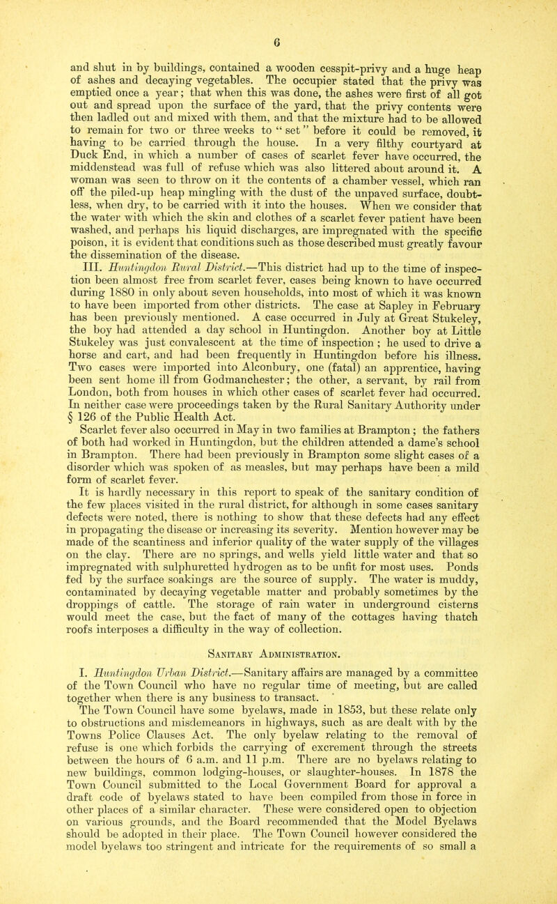 and shut in by buildings, contained a wooden cesspit-privy and a huge heap of ashes and decaying vegetables. The occupier stated that the privy was emptied once a year; that when this was done, the ashes were first of all got out and spread upon the surface of the yard, that the privy contents were then ladled out and mixed with them, and that the mixture had to be allowed to remain for two or three weeks to “ set ” before it could be removed, it having to be carried through the house. In a very filthy courtyard at Duck End, in which a number of cases of scarlet fever have occurred, the middenstead was full of refuse which was also littered about around it. A woman was seen to throw on it the contents of a chamber vessel, which ran off the piled-up heap mingling with the dust of the unpaved surface, doubt- less, when dry, to be carried with it into the houses. When we consider that the water with which the skin and clothes of a scarlet fever patient have been washed, and perhaps his liquid discharges, are impregnated with the specific poison, it is evident that conditions such as those described must greatly favour the dissemination of the disease. III. Huntingdon Rural District.—This district had up to the time of inspec- tion been almost free from scarlet fever, cases being known to have occurred during 1880 in only about seven households, into most of which it was known to have been imported from other districts. The case at Sapley in February has been previously mentioned. A case occurred in July at G-reat Stukeley, the boy had attended a day school in Huntingdon. Another boy at Little Stukeley was just convalescent at the time of inspection ; he used to drive a horse and cart, and had been frequently in Huntingdon before his illness. Two cases were imported into Alconbury, one (fatal) an apprentice, having been sent home ill from Godmanchester; the other, a servant, by rail from London, both from houses in which other cases of scarlet fever had occurred. In neither case were proceedings taken by the Rural Sanitary Authority under § 126 of the Public Health Act. Scarlet fever also occurred in May in two families at Brampton; the fathers of both had worked in Huntingdon, but the children attended a dame’s school in Brampton. There had been previously in Brampton some slight cases of a disorder which was spoken of as measles, but may perhaps have been a mild form of scarlet fever. It is hardly necessary in this report to speak of the sanitary condition of the few places visited in the rural district, for although in some cases sanitary defects were noted, there is nothing to show that these defects had any effect in propagating the disease or increasing its severity. Mention however may be made of the scantiness and inferior quality of the water supply of the villages on the clay. There are no springs, and wells yield little water and that so impregnated with sulphuretted hydrogen as to be unfit for most uses. Ponds fed by the surface soakings are the source of supply. The water is muddy, contaminated by decaying vegetable matter and probably sometimes by the droppings of cattle. The storage of rain water in underground cisterns would meet the case, but the fact of many of the cottages having thatch roofs interposes a difficulty in the way of collection. Sanitary Administration. I. Huntingdon Urban District.—Sanitary affairs are managed by a committee of the Town Council who have no regular time of meeting, but are called together when there is any business to transact. The Town Council have some byelaws, made in 1853, but these relate only to obstructions and misdemeanors in highways, such as are dealt with by the Towns Police Clauses Act. The only byelaw relating to the removal of refuse is one which forbids the carrying of excrement through the streets between the hours of 6 a.m. and 11 p.m. There are no byelaws relating to new buildings, common lodging-houses, or slaughter-houses. In 1878 the Town Council submitted to the Local Government Board for approval a draft code of byelaws stated to have been compiled from those in force in other places of a similar character. These were considered open to objection on various grounds, and the Board recommended that the Model Byelaws should be adopted in their place. The Town Council however considered the model byelaws too stringent and intricate for the requirements of so small a