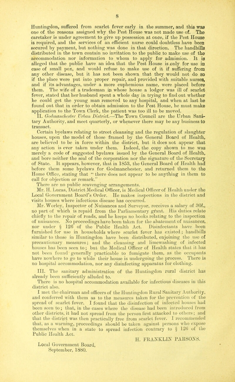 Huntingdon, suffered from scarlet fever early in tire summer, and this wag one of the reasons assigned why the Pest House was not made use of. The caretaker is under agreement to give up possession at once, if the Pest House is required, and the services of an efficient nurse could doubtless have been secured by payment, but nothing was done in that direction. The handbills distributed in the town contain no invitation to the public to make use of the accommodation nor information to whom to apply for admission. It is alleged that the public have an idea that the Pest House is only for use in case of small pox, and would refuse to make use of it if suffering from any other disease, but it has not been shown that they would not do so if the place were put into proper repair, and provided with suitable nurses, and if its advantages, under a more euphemious name, were placed before them. The wife of a tradesman in whose house a lodger was ill of scarlet fever, stated that her husband spent a whole day in trying to find out whether he could get the young man removed to any hospital, and when at last he found out that in order to obtain admission to the Pest House, he must make application to the Town Clerk, the patient was too ill to be moved. II. Godmanchester Urban District.—The Town Council are the Urban Sani- tary Authority, and meet quarterly, or whenever there may be any business to transact. Certain byelaws relating to street cleansing and the regulation of slaughter houses, upon the model of those framed by the General Board of Health, are believed to be in force within the district, but it does not appear that any action is ever taken under them. Indeed, the copy shown to me was merely a code of suggested byelaws issued by the General Board of Health, and bore neither the seal of the corporation nor the signature of the Secretary of State. It appears, however, that in 1853, the General Board of Health had before them some byelaws for Godmanchester, and returned them to the Home Office, stating that “ there does not appear to be anything in them to call for objection or remark.” There are no public scavenging arrangements. Mr. H. Lucas, District Medical Officer, is Medical Officer of Health under the Local Government Board’s Order. He makes inspections in the district and visits houses where infectious disease has occurred. Mr. Worley, Inspector of Nuisances and Surveyor, receives a salary of 30Z., no part of which is repaid from the Parliamentary grant. His duties relate chiefly to the repair of roads, and he keeps no books relating to the inspection of nuisances. No proceedings have been taken for the abatement of nuisances, nor under § 126 of the Public Health Act. Disinfectants have been furnished for use in households where scarlet fever has existed ; handbills similar to those in Huntingdon have been distributed, enjoining the use of precautionary measures; and the cleansing and limewashing of infected houses has been seen to; but the Medical Officer of Health states that it has not been found generally practicable to fumigate them, as the occupants have nowhere to go to while their house is undergoing the process. There is no hospital accommodation, nor any disinfecting apparatus for clothing. III. The sanitary administration of the Huntingdon rural district has already been sufficiently alluded to. There is no hospital accommodation available for infectious diseases in this district also. I met the chairman and officers of the Huntingdon Rural Sanitary Authority, and conferred with them as to the measures taken for the prevention of the spread of scarlet fever. I found that the disinfection of infected houses had been seen to; that, in the cases where the disease had been introduced from other districts, it had not spread from the person first attacked to others ; and that the district was then practically free from scarlet fever. I recommended that, as a warning, proceedings should be taken against persons who expose themselves when in a state to spread infection contrary to § 126 of the Public Health Act. H. FRANKLIN PARSONS. Local Government Board, September, 1880.