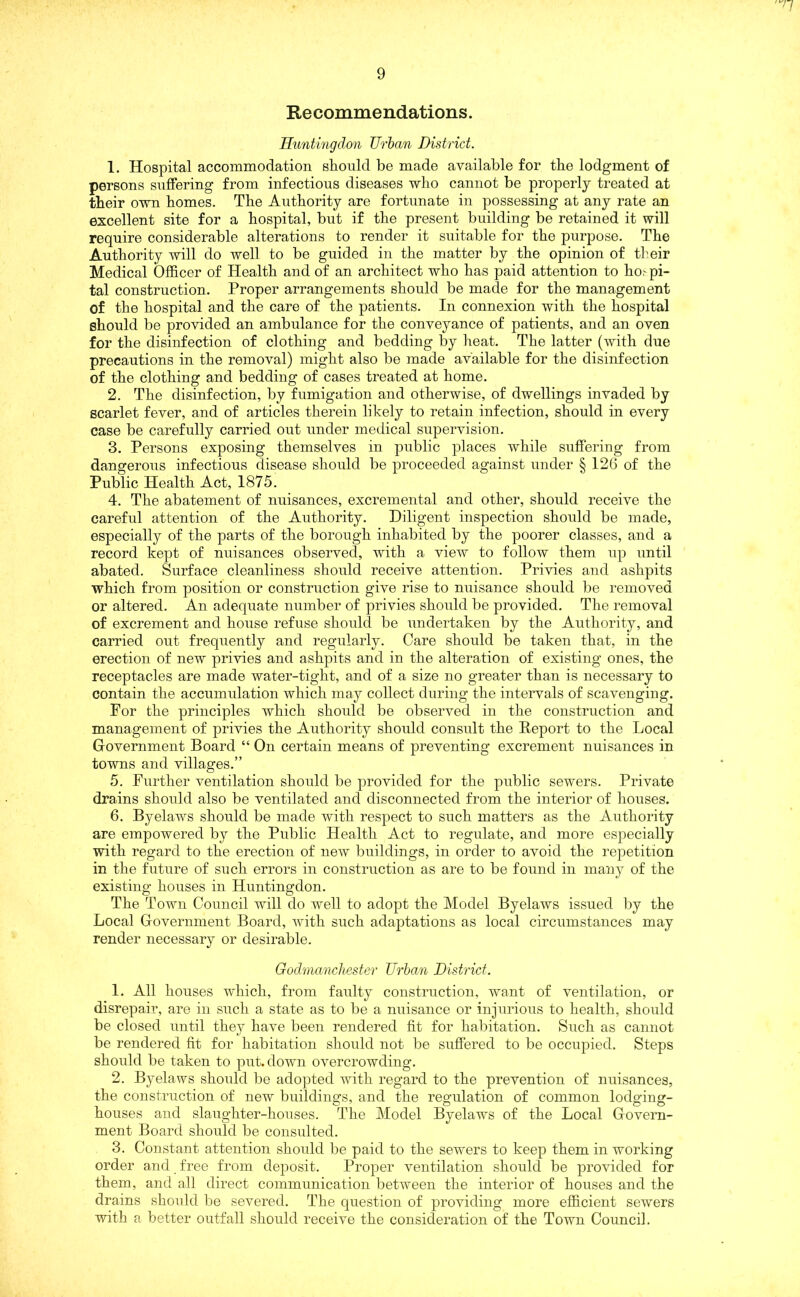 Re commendations. Huntingdon Urban District. 1. Hospital accommodation should be made available for the lodgment of persons suffering from infectious diseases who cannot be properly treated at their own homes. The Authority are fortunate in possessing at any rate an excellent site for a hospital, but if the present building be retained it will require considerable alterations to render it suitable for the purpose. The Authority will do well to be guided in the matter by the opinion of their Medical Officer of Health and of an architect who has paid attention to ho,- pi- tal construction. Proper arrangements should be made for the management of the hospital and the care of the patients. In connexion with the hospital should be provided an ambulance for the conveyance of patients, and an oven for the disinfection of clothing and bedding by heat. The latter (with due precautions in the removal) might also be made available for the disinfection of the clothing and bedding of cases treated at home. 2. The disinfection, by fumigation and otherwise, of dwellings invaded by scarlet fever, and of articles therein likely to retain infection, should in every case be carefully carried out under medical supervision. 3. Persons exposing themselves in public places while suffering from dangerous infectious disease should be proceeded against under § 126 of the Public Health Act, 1875. 4. The abatement of nuisances, excremental and other, should receive the careful attention of the Authority. Diligent inspection should be made, especially of the parts of the borough inhabited by the poorer classes, and a record kept of nuisances observed, with a view to follow them up until abated. Surface cleanliness should receive attention. Privies and ashpits which from position or construction give rise to nuisance should be removed or altered. An adequate number of privies should be provided. The removal of excrement and house refuse should be undertaken by the Authority, and carried out frequently and regularly. Care should be taken that, in the erection of new privies and ashpits and in the alteration of existing ones, the receptacles are made water-tight, and of a size no greater than is necessary to contain the accumulation which may collect during the intervals of scavenging. For the principles which should be observed in the construction and management of privies the Authority should consult the Report to the Local Government Board “ On certain means of preventing excrement nuisances in towns and villages.” 5. Further ventilation should be provided for the public sewers. Private drains should also be ventilated and disconnected from the interior of houses. 6. Byelaws should be made with respect to such matters as the Authority are empowered by the Public Health Act to regulate, and more especially with regard to the erection of new buildings, in order to avoid the repetition in the future of such errors in construction as are to be found in many of the existing houses in Huntingdon. The Town Council will do well to adopt the Model Byelaws issued by the Local Government Board, with such adaptations as local circumstances may render necessary or desirable. Godmancliester Urban District. 1. All houses which, from faulty construction, want of ventilation, or disrepair, are in such a state as to be a nuisance or injurious to health, should be closed until they have been rendered fit for habitation. Such as cannot be rendered fit for habitation should not be suffered to be occupied. Steps should be taken to put. down overcrowding. 2. Byelaws should be adopted with regard to the prevention of nuisances, the construction of new buildings, and the regulation of common lodging- houses and slaughter-houses. The Model Byelaws of the Local Govern- ment Board should be consulted. 3. Constant attention should be paid to the sewers to keep them in working order and free from deposit. Proper ventilation should be provided for them, and all direct communication between the interior of houses and the drains should be severed. The question of providing more efficient sewers with a better outfall should receive the consideration of the Town Council.