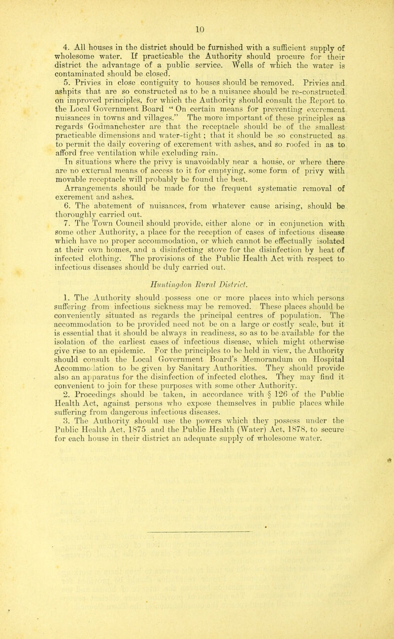 4. All houses in the district should be furnished with a sufficient supply of wholesome water. If practicable the Authority should procure for their district the advantage of a public service. Wells of which the water is contaminated should be closed. 5. Privies in close contiguity to houses should be removed. Privies and ashpits that are so constructed as to be a nuisance should be re-constructed on improved principles, for which the Authority should consult the Report to the Local Government Board “ On certain means for preventing excrement nuisances in towns and villages.” The more important of these principles as regards Godmanchester are that the receptacle should be of the smallest practicable dimensions and water-tight; that it should be so constructed as to permit the daily covering of excrement with ashes, and so roofed in as to afford free ventilation while excluding rain. In situations where the privy is unavoidably near a house, or where there are no external means of access to it for emptying, some form of privy with movable receptacle will probably be found the best. Arrangements should be made for the frequent systematic removal of excrement and ashes. 6. The abatement of nuisances, from whatever cause arising, should be thoroughly carried out. 7. The Town Council should provide, either alone or in conjunction with some other Authority, a place for the reception of cases of infectious disease which have no proper accommodation, or which cannot be effectually isolated at their own homes, and a disinfecting stove for the disinfection by heat of infected clothing. The provisions of the Public Health Act with respect to infectious diseases should be duly carried out. Huntingdon Rural District. 1. The Authority should possess one or more places into which persons suffering from infectious sickness may be removed. These places should be conveniently situated as regards the principal centres of population. The accommodation to be provided need not be on a large or costly scale, but it is essential that it should be always in readiness, so as to be available for the isolation of the earliest cases of infectious disease, which might otherwise give rise to an epidemic. For the principles to be held in view, the Authority should consult the Local Government Board’s Memorandum on Hospital Accommodation to be given by Sanitary Authorities. They should provide also an apparatus for the disinfection of infected clothes. They may find it convenient to join for these purposes with some other Authority. 2. Procedings should be taken, in accordance with § 126 of the Public Health Act, against persons who expose themselves in public places while suffering from dangerous infectious diseases. 3. The Authority should use the powers which they possess under the Public Health Act, 1875 and the Public Health (Water) Act, 1878, to secure for each house in their district an adequate supply of wholesome water.