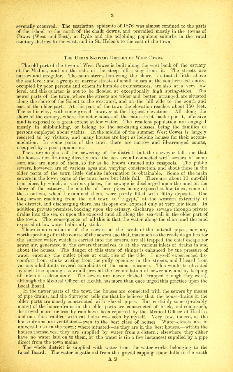 severally occurred. The scarlatina epidemic of 1876 was almost confined to the parts of the island to the north of the chalk downs, and prevailed mostly in the towns of Cowes (West and East), at Hyde and the adjoining populous suburbs in the rural sanitary district to the west, and in St. Helen’s to the east of the town. The Urban Sanitary District or West Cowes. The old part of the town of West Cowes is built along the west bank of the estuary of the Medina, and on the side of the steep hill rising from it. The streets are narrow and irregular. The main street, bordering the shore, is situated little above the sea level; and a group of narrow streets of small houses at the southern extremity, occupied by poor persons and others in humble circumstances, are also at a very low level, and this quarter is apt to be flooded at exceptionally high spring-tides. The newer parts of the town, where the streets are wider and better arranged, are situated along the shore of the Solent to the westward, and on the hill side to the south and east of the older part. At this part of the town the elevation reaches about 150 feet. The soil is clay, with some gravel however at the highest elevations. All along the shore of the estuary, where the older houses of the main street back upon it, offensive mud is exposed to a great extent at low water. The resident population are engaged mostly in shipbuilding, or belong to the sea-faring classes, being the families of persons employed about yachts. In the middle of the summer West Cowes is largely resorted to by visitors, and many houses are kept as lodging houses for their accom- modation. In some parts of the town there are narrow and ill-arranged courts, occupied by a poor population. There are no plans of the sewering of the district, but the surveyor tells me that the houses not draining directly into the sea are all connected with sewers of some sort, and are none of them, so far as he knows, drained into cesspools. The public sewers, however, are of various ages and varying construction, and about those in the older parts of the town little definite information is obtainable. Some of the main sewers in the lower parts of the town have but little fall. There are about 10 out-fall iron pipes, by which, in various places, the sewage is discharged upon the mud on the shore of the estuary, the mouths of these pipes being exposed at low tides ; some of these outlets, when I examined them, were partly filled with filthy deposits. One long sewer reaching from the old town to “ Egypt,” at the western extremity of the district, and discharging there, has its open end exposed only at very low tides. In addition, private premises, backing upon the estuary, discharge seAvage through private drains into the sea, or upon the exposed mud all along the sea-wall in the older part of the town. The consequence of all this is that the water along the shore and the mud exposed at low water habitually stink. There is no ventilation of the sewers at the heads of the out-fall pipes, nor any worth speaking of in'the course of the sewers ; so that, inasmuch as the roadside gullies for the surface water, which is carried into the sewers, are all trapped, the chief escape for sewer air, generated in the sewers themsehms, is at the various inlets of drains in and about the houses. The danger of this state of things is enhanced by the pressure of water entering the outlet pipes at each rise of the tide. I myself experienced dis- comfort from stinks arising from the gully openings in the streets,, and I heard from various inhabitants several complaints of the same nuisance. This would be obviated by such free openings as would prevent the accumulation of sewer air, and by keeping all inlets in a clean state. The sewers are never flushed, (trapped though they were), although the Medical Officer of Health has more than once urged this practice upon the Local Board. In the newer parts of the town the houses are connected with the sewers by means of pipe drains, and the Surveyor tells me that he believes that the house-drains in the older parts are mostly constructed with glazed pipes. But certainly some (probably many) of the house-drains in the older parts are constructed of brick, and some such, destroyed more or less by rats have been reported by the Medical Officer of Health ; and one thus riddled Avith rat holes was seen by myself. Very few, indeed, of the house-drains are ventilated—even in the best class of houses. Water-closets are in universal use in the town; where situated—as they are in the best houses,—AAuthin the houses themselves, they are supplied by water from a cistern; elsewhere they either have no water laid on to them, or the water is (in a few instances) supplied by a pipe direct from the town mains. The whole district is supplied with water from the water works belonging to the Local Board. The water is gathered from the gravel capping some hiUs to the south
