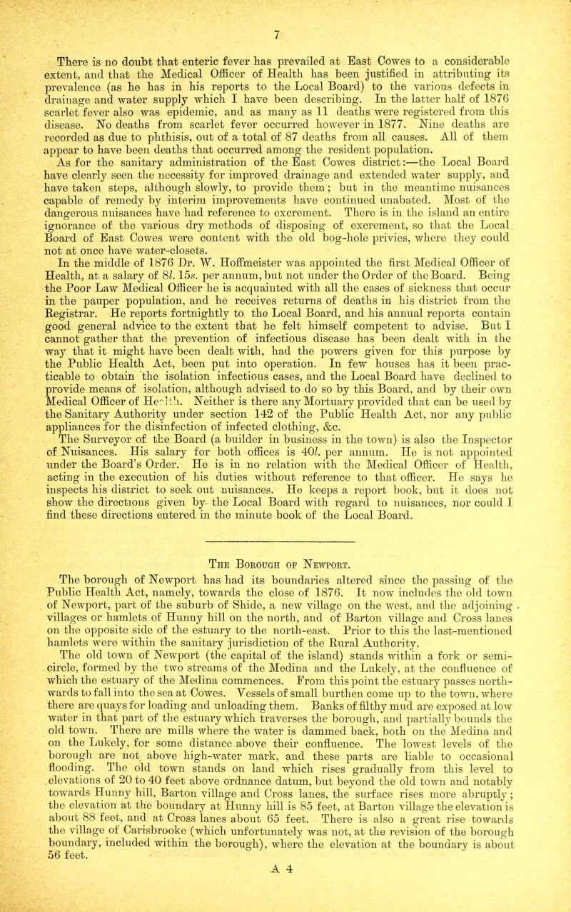 There is no doubt that enteric fever has prevailed at East Cowes to a considerable extent, and that the Medical Ojfficer of Health has been justified in attributing its prevalence (as he has in his reports to the Local Board) to the various defects in drainage and water supply which I have been describing. In the latter half of 1876 scarlet fever also was epidemic, and as many as 11 deaths were registered from this disease. Ho deaths from scarlet fever occurred however in 1877. Nine deaths are recorded as due to phthisis, out of a total of 87 deaths from all causes. All of them appear to have been deaths that occurred among the resident population. As for the sanitary administration of the East Cowes district:—the Local Board have clearly seen the necessity for improved drainage and extended water supply, and have taken steps, although slowly, to provide them; but in the meantime nuisances capable of remedy by interim improvements have continued unabated. Most of the dangerous nuisances have had reference to excrement. There is in the island an entire ignorance of the various dry methods of disposing of excrement, so that the Local Board of East Cowes were content with the old bog-hole privies, where they could not at once have water-closets. In the middle of 1876 Hr. W. Hofimeister was appointed the first Medical Officer of Health, at a salary of 81.15s. per annum, but not under the Order of the Board. Being the Poor Law Medical Officer he is acquainted with all the cases of sickness that occur in the pauper population, and he receives returns of deaths in his district from the Eegistrar. He reports fortnightly to the Local Board, and his annual reports contain good general advice to the extent that he felt himself competent to advise. But I cannot gather that the prevention of infectious disease has been dealt with in the way that it might have been dealt with, had the powers given for this purpose by the Public Health Act, been put into operation. In few houses has it been prac- ticable to obtain the isolation infectious cases, and the Local Board have declined to provide means of isolation, although advised to do so by this Board, and by their own Medical Officer of Health. Neither is there any Mortuary provided that can be used by the Sanitary Authority under section 142 of the Public Health Act, nor any public appliances for the disinfection of infected clothing, &c. The Surveyor of the Board (a builder in business in the town) is also the Inspector of Nuisances. His salary for both offices is 40Z. per annum. He is not appointed under the Board’s Order. He is in no relation with the Medical Officer of Health, acting in the execution of his duties without reference to that officer. He says he inspects his district to seek out nuisances. He keeps a report book, but it does not show the directions given by- the Local Board with regard to nuisances, nor could I find these directions entered in the minute book of the Local Board. The Bokough of Newpokt. The borough of Newport has had its boundaries altered since the passing of the Public Health Act, namely, towards the close of 1876. It now includes the old town of Newport, part of the suburb of Shide, a new village on the west, and tlie adjoining . villages or hamlets of Hunny hill on the north, and of Barton village and Cross lanes on the opposite side of the estuary to the north-east. Prior to this the last-mentioned hamlets were within the sanitary jurisdiction of the Rural Authority. The old town of Newport (the capital of the island) stands within a fork or semi- circle, formed by the two streams of the Medina and the Lukely, at the confluence of which the estuary of the Medina commences. From this point the estuary passes north- wards to fall into the sea at Cowes. Vessels of small burthen come up to the town, where there are quays for loading and unloading them. Banks of filthy mud are exposed at low water in that part of the estuary which traverses the borough, and partially bounds the old town. There are mills where the water is dammed back, borh on the Medina and on the Lukely, for some distance above their confluence. The lowest levels of the borough are not above high-water mark, and these parts are liable to occasional flooding. The old town stands on land which rises gradually from this level to , elevations of 20 to 40 feet above ordnance datum, but beyond the old town and notably towards Hunny hill, Barton village and Cross lanes, the surface rises more abruptly; the elevation at the boundary at Hunny hill is 85 feet, at Barton village the elevation is about 88 feet, and at Cross lanes about 65 feet. There is also a great rise towards the village of Carisbrooke (which unfortunately was not, at the revision of the borough boundary, included within the borough), where the elevation at the boundary is about 56 feet.