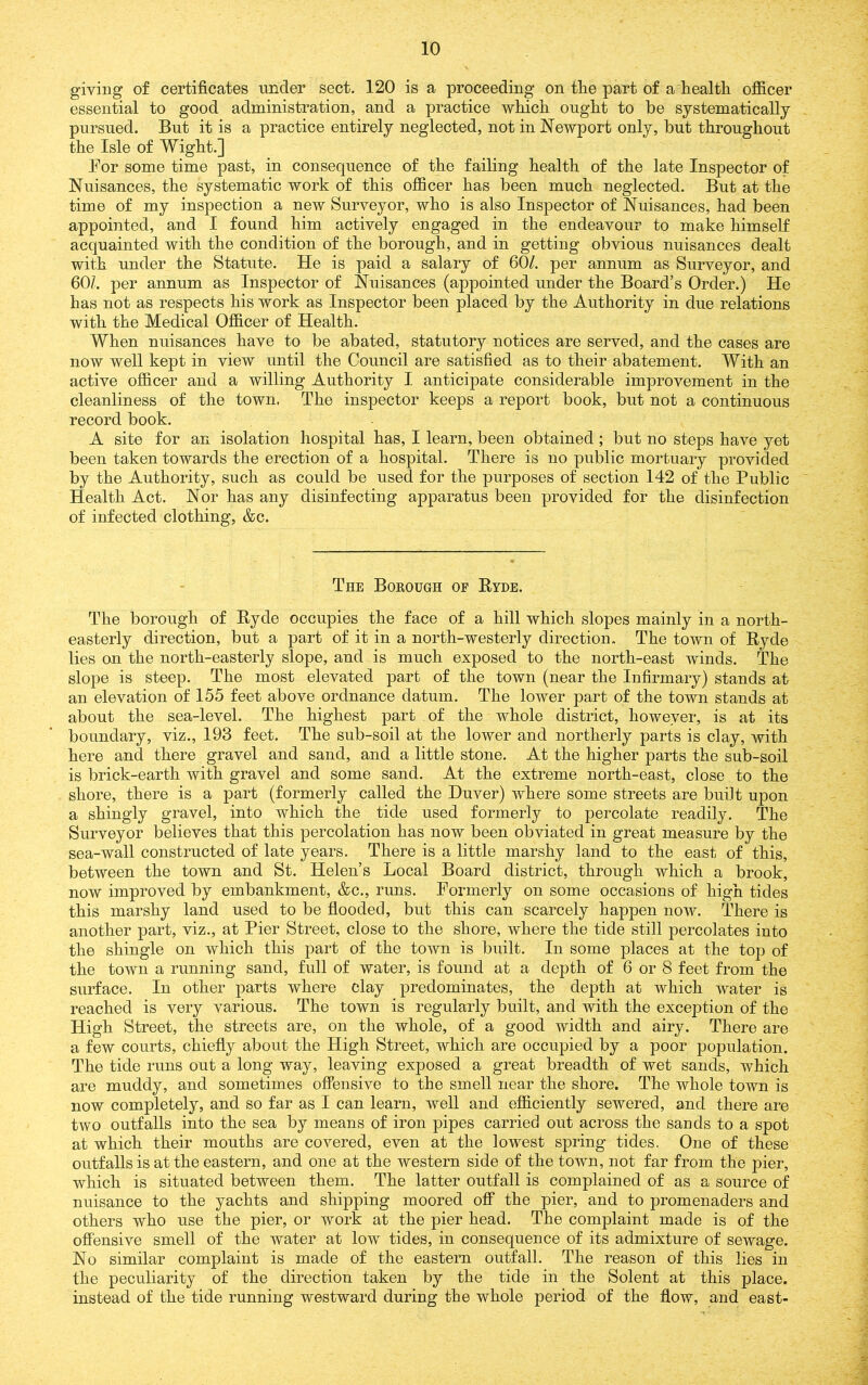 giving of certificates under sect. 120 is a proceeding on tlie part of a liealtli officer essential to good administration, and a practice wliich ought to be systematically pursued. But it is a practice entirely neglected, not in Newport only, but throughout the Isle of Wight.] For some time past, in consequence of the failing health of the late Inspector of Nuisances, the systematic work of this officer has been much neglected. But at the time of my inspection a new Surveyor, who is also Inspector of Nuisances, had been appointed, and I found him actively engaged in the endeavour to make himself acquainted with the condition of the borough, and in getting obvious nuisances dealt with under the Statute. He is paid a salary of 60/. per annum as Surveyor, and 60/. per annum as Inspector of Nuisances (appointed under the Board’s Order.) He has not as respects his work as Inspector been placed by the Authority in due relations with the Medical Officer of Health. When nuisances have to be abated, statutory notices are served, and the cases are now well kept in view until the Council are satisfied as to their abatement. With an active officer and a willing Authority I anticipate considerable improvement in the cleanliness of the town. The inspector keeps a report book, but not a continuous record book. A site for an isolation liospital has, I learn, been obtained ; but no steps have yet been taken towards the erection of a hospital. There is no public mortuary provided by the Authority, such as could be used for the purposes of section 142 of the Public Health Act. Nor has any disinfecting apparatus been provided for the disinfection of infected clothing, &c. The Borough of Ryde. The borough of Ryde occupies the face of a hill which slopes mainly in a north- easterly direction, but a part of it in a north-westerly direction. The town of Ryde lies on the north-easterly slope, and is much exposed to the north-east winds. The slope is steep. The most elevated part of the town (near the Infirmary) stands at an elevation of 155 feet above ordnance datum. The lower part of the town stands at about the sea-level. The highest part of the whole district, however, is at its boundary, viz., 193 feet. The sub-soil at the lower and northerly parts is clay, with here and there gravel and sand, and a little stone. At the higher parts the sub-soil is brick-earth with gravel and some sand. At the extreme north-east, close to the shore, there is a part (formerly called the Duver) where some streets are built upon a shingly gravel, into which the tide used formerly to percolate readily. The Surveyor believes that this percolation has now been obviated in great measure by the sea-wall constructed of late years. There is a little marshy land to the east of this, between the town and St. Helen’s Local Board district, through which a brook, now improved by embankment, &c., runs. Pormerly on some occasions of high tides this marshy land used to be flooded, but this can scarcely happen now. There is another part, viz., at Pier Street, close to the shore, where the tide still percolates into the shingle on which this part of the town is built. In some places at the top of the town a running sand, full of water, is found at a depth of 6 or 8 feet from the surface. In other parts where clay predominates, the depth at which water is reached is very various. The town is regularly built, and with the exception of the High Street, the streets are, on the whole, of a good width and airy. There are a few courts, chiefly about the High Street, which are occupied by a poor population. The tide runs out a long way, leaving exposed a great breadth of wet sands, which are muddy, and sometimes offensive to the smell near the shore. The whole town is now completely, and so far as I can learn, well and efficiently sewered, and there are two outfalls into the sea by means of iron pipes carried out across the sands to a spot at which their mouths are covered, even at the lowest spring tides. One of these outfalls is at the eastern, and one at the western side of the town, not far from the pier, which is situated between them. The latter outfall is complained of as a source of nuisance to the yachts and shipping moored ofi* the pier, and to j)romenaders and others who use the pier, or work at the pier head. The complaint made is of the offensive smell of the water at low tides, in consequence of its admixture of sewage. No similar complaint is made of the eastern outfall. The reason of this lies in the peculiarity of the direction taken by the tide in the Solent at this place, instead of the tide running westward during the whole period of the flow, and east-