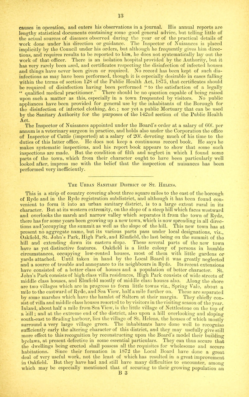 causes in operation, and enters his observations in a journal. His annual reports are lengthy statistical documents containing some good general advice, but telling little of the actual sources of diseases observed during the year or of the practical details of work done under his direction or guidance. The Inspector of Nuisances is placed implicitly by the Council under his orders, but although ho frequently gives him direc- tions, and requires results to be reported to him, he does not systematically lay out the work of that officer. There is an isolation hospital provided by the Authority, but it has very rarely been used, and certificates respecting the disinfection of infected houses and things have never been given or required. No record has been kept of such dis- infections as may have been performed, though it is especially desirable in cases falling \vithin the terms of section 128 of the Public Health Act, 1875, that certificates should be required of disinfection having been performed “ to the satisfaction of a legally “ qualified medical practitioner.” There should be no question capable of being raised upon such a matter as this, especially in a town frequented by visitors. No public appliances have been provided for general use by the inhabitants of the Borough foi‘ the disinfection of infected clothing, &c.; nor yet a public Mortuary that can be used by the Sanitary Authority for the purposes of the 142ud section of the Public Health Act. The Inspector of Nuisances appointed under the Board’s order at a salary of GOL per annum is a veterinary surgeon in practice, and holds also under the Corporation the office of Inspector of Cattle (imported) at a salary of 20/. devoting much of his time to the duties of this latter office. He does not keep a continuous record book. He says he makes systematic inspections, and his report book appears to show that some such inspections are made. But the condition of filth and neglect in which I found some parts of the town, which from their character ought to have been particularly well looked after, impress me with the belief that the inspection of nuisances has been performed very inefficiently. The Urban Sanitary District of St. Helens. This is a strip of country covering about three square miles to the east of the borough of Ryde and in the Ryde registration subdistrict, and although it has been found con- venient to form it into an urban sanitary district, is to a large extent rural in its character. But at its western extremity, on the slope of a steep hill which faces westward and overlooks the marsh and narrow valley which separates it from the town of Ryde, there has for some years been growing up a new town, which is now spreading in all direc- tions and’occupying the summit as well as the slope of the hill. This new town has at present no aggregate name, but its various parts pass under local designations, viz., Oakfield, St. John’s Park, High Park, and Elmfield, the last being on the summit of the hill and extending down its eastern slope. These several parts of the new town have as yet distinctive features. Oakfield is a little colony of persons in humble circumstances, occupying low-rented houses, most of them with little gardens or yards attached. Until taken in hand by the Local Board it was greatly neglected and a source of trouble and annoyance to its neighbours in Ryde. Its recent extensions have consisted of a better class of houses and a population of better character. St. John’s Park consists of high class villa residences. High Park consists of wide streets of middle class houses, and Elmfield mostly of middle class houses also. Along the shore are two villages which are in progress to form little towns viz.. Spring Vale, about a mile to the eastward of Ryde, and Sea View, half a mile farther on. These are separated by some marshes which have the hamlet of Saltern at their margin. They chiefly con- sist of villa and middle class houses resorted to by visitors in the visiting season of the year. Inland, about half a mile from Sea View, is the little village of Nettlestone on the top of a hill; and at the extreme end of the district, also upon a hill overlooking and sloping south-east to Brading harbour, lies the village of St. Helens, the houses of which mostly surround a very large village green. The inhabitants have done well to recognise sufficiently early the altering character of this district, and they may usefully give still more effect to this recognition by reconstructing upon ihe Board’s model their building byelaws, at present defective in some essential particulars. They can thus secure that the dwellings being erected shall possess all the requisites for wholesome and secure habitations. Since their formation in 1872 the Local Board have done a great deal of very useful work, not the least of which has resulted in a great improvement in Oakfield. But they have had and still have many difficulties to encounter, amono- which may be especially mentioned that of securing to their growing population an B 3