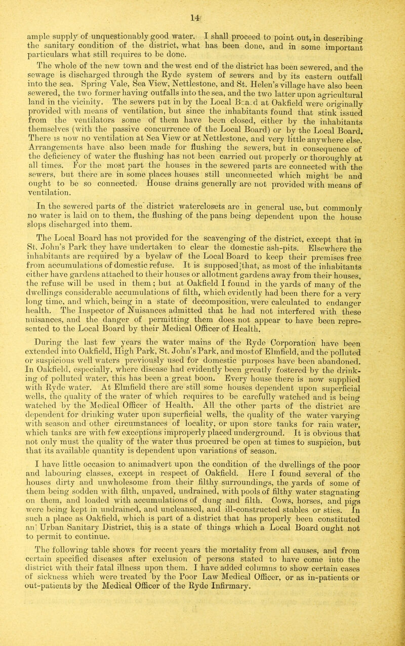 ample supply of unquestionably good water. I shall proceed to point out, in describing the sanitary condition of the district, what has been done, and in some important particulars what still requires to be done. The whole of the new town and the west end of the district has been sewered, and the sewage is discharged through the Ryde system of sewers and by its eastern outfall into the sea. Spring Vale, Sea View, Nettlestone, and St. Helen’s village have also been sewered, the two former having outfalls into the sea, and the two latter upon agricultural land in the vicinity. The sewers pat in by the Local Bca.d at Oakfield were originally provided with means of ventilation, but since the inhabitants found that stink issued from the ventilators some of them have been closed, either by the inhabitants themselves (with the passive concurrence of the Local Board) or by the Local Board. There is now no ventilation at Sea View or at Nettlestone, and very little anywhere else. Arrangements have also been made for flushing the sewers, but in consequence of the deficiency of water the flushing has not been carried out properly or thoroughly at all times. For the most part the houses in the sewered parts are connected with the sewers, but there are in some places houses still unconnected which might be and ought to be so connected. House drains generally are not provided with means of ventilation. In the sewered parts of the' district waterclosets are in general use, but commonly no water is laid on to them, the flushing of the pans being dependent upon the house slops discharged into them. The Local Board has not provided for the scavenging of the district, except that in St. John’s Park they have undertaken to clear the domestic ash-pits. Elsewhere the inhabitants are required by a byelaw of the Local Board to keep their premises free from accumulations of domestic refuse. It is supposedjthat, as most of the inhabitants either have gardens attached to their houses or allotment gardens away from their houses, the refuse will be used in them ; but at Oakfield I found in the yards of many of the dwellings considerable accumulations of filth, which evidently had been there for a very long time, and which, being in a state of decomposition, were calculated to endanger health. The Inspector of Nuisances admitted that he had not interfered with these nuisances, and the danger of permitting them does not appear to have been repre- sented to the Local Board by their Medical Officer of Health. During the last few years the water mains of the Ryde Corporation have been extended into Oakfield, High Park, St. John’s Park, and mostof Elmfield, and the polluted or suspicious well waters previously used for domestic purposes have been abandoned. In Oakfield, especially, where disease had evidently been greatly fostered by the drink- ing of polluted water, this has been a great boon. Every house there is now supplied with Ryde water. At Elmfield there are still some houses dependent upon superficial wells, the quality of the water of which requires to be carefully watched and is being watched by the Medical Officer of Health. All the other parts of the district are dependent for drinking water upon superficial wells, the quality of the water varving with season and other circumstances of locality, or upon store tanks for rain water, which tanks are with few exceptions improperly placed underground. It is obvious that not only must the quality of the water thus procured be open at times to suspicion, but that its available quantity is dependent upon variations of season. I have little occasion to animadvert upon the condition of the dwellings of the poor and labouring classes, except in respect of Oakfield. Here I found several of the houses dirty and unwholesome from their filthy surroundings, the yards of some of them being sodden with filth, unpaved, undrained, with pools of filthy water stagnating on them, and loaded with accumulations of dung and filth. Cows, horses, and pigs were being kept in undrained, and uncleansed, and ill-constructed stables or sties. In such a place as Oakfield, which is part of a district that has properly been constituted an] Hrban Sanitary District, this is a state of things which a Local Board ought not to permit to continue. The following table shows for recent years the mortality from all causes, and from certain specified diseases after exclusion of persons stated to have come into the district with their fatal illness upon them. I have added columns to show certain cases of sickness which were treated by the Poor Law Medical Officer, or as in-patients or out-patients by the Medical Officer of the Ryde Infirmary.