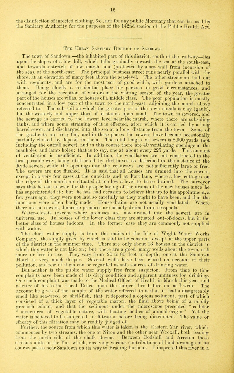 the disinfection of infected clothing, &c., nor for any public Mortuary that can be used by the Sanitary Authority for the purposes of the 142nd section of the Public Health Act. The Urban Sanitary District of Sandown. The town of Sandown,—the inhabited part of this district, south of the railway—lies upon the slopes of a low hill, which falls gradually towards the sea at the south-east, and towards a stretch of low marsh land (protected by a sea wall from incursion of the sea), at the north-east. The principal business street runs nearly parallel with the shore, at an elevation of many feet above the sea-level. The other streets are laid out with regularity, and are for the most part of good width, with gardens attached to them. Being chiefly a residential place for persons in good circumstances, and arranged for the reception of visitors in the visiting season of the year, the greater part of the houses are villas, or houses of a middle class. The poor population is mostly concentrated in a low part of the town to the north-east, adjoining the marsh above referred to. The sub-soil on which the greater part of the town stands is clay (gault), but the westerly and upper third of it stands upon sand. The town is sewered, and the sewage is carried to the lowest level near’ the marsh, where there are subsiding tanks, and where some straining of it is effected, after which it is carried by a long barrel sewer, and discharged into the sea at a long distance from the town. Some of the gradients are very flat, and in these places the sewers have become occasionally partially choked by deposit in them. The total length of sewers is 8,900 yards (not including the outfall sewer), and in this course there are 40 ventilating openings at the manholes and lamp holes; that is to say, one at about every 225 yards. This amount of ventilation is insufficient. In addition, the ventilators are not constructed in the best possible way, being obstructed by dirt boxes, as described in the instance of the Hyde sewers, while the openings into the roadways are not sufficiently large or free. The sewers are not flushed. It is said that all houses are drained into the sewers, except in a very few cases at the outskirts and at Fort lane, where a few cottages on the edge of the marsh are situated at too low a level to be so drained. The surveyor says that he can answer for the proper laying of the drains of the new houses since he has superintended it; but he has had occasion to believe that up .to his appointment, a few years ago, they were not laid so carefully as they ought to have been, and that the junctions were often badly made. House drains are not usually ventilated. Where there are no sewers, domestic premises are usually drained into cesspools. Water-closets (except where premises are not drained into the sewer), are in universal use. In houses of the lower class they are situated out-of-doors, but in the better class of houses indoors. In the former case they are commonly not supplied with water. The chief water supply is from the mains of the Isle of Wight Water Works Company, the supply given by which is said to be constant, except at the upper parts of the district in the summer time. There are only about 13 houses in the district to which this water is not laid on; but there are a good many wells about the town, still more or less in use. They vary from 20 to 80 feet in depth; one at the Sandown Hotel is very much deeper. Several wells have been closed on account of their pollution, and few of them can be regarded as safe sources of drinking water. But neither is the public water supply free from suspicion. From time to time complaints have been made of its dirty condition and apparent unfitness for drinking. One such complaint was made to the Medical Officer of Health in March this year, and a letter of his to the Local Board upon the subject lies before me as I write. The account he gives of the sample of the water referred to is that it had a disagreeably smell like sea-weed or shell-fish, that it deposited a copious sediment, part of which consisted of a thick layer of vegetable matter, the fluid above being of a muddy greenish colour, and that the sediment under the microscope presented “ cellular “ structures of vegetable nature, with floating bodies of animal origin.” Yet the water is believed to be subjected to filtration before being distributed. The value or efficacy of this filtration may be readily judged of. Further, the source from which this water is taken is the Eastern Yar river, which commences by two streams, the one at Niton and the other near Wroxall, both issuing from the north side of the chalk downs. Between Godshill and Arreton these streams unite in the Yar, which, receiving various contributions of land drainage in its course, passes near Sandown on its way to Brading harbour. I inspected this river in a