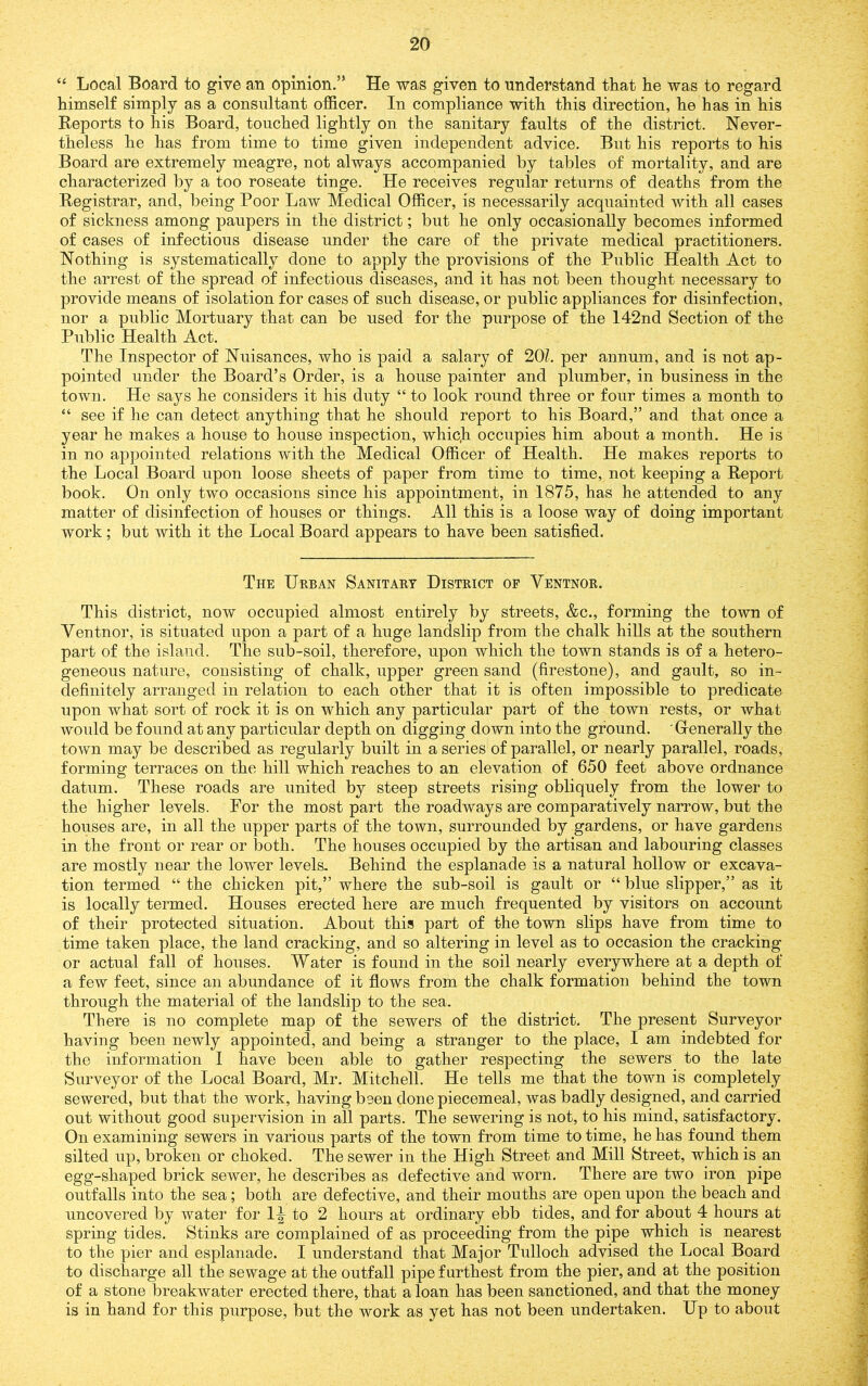 “ Local Board to give an opinion.” He was given to understand that he was to regard himself simply as a consultant officer. In compliance with this direction, he has in his Reports to his Board, touched lightly on the sanitary faults of the district. Never- theless he has from time to time given independent advice. But his reports to his Board are extremely meagre, not always accompanied by tables of mortality, and are characterized by a too roseate tinge. He receives regular returns of deaths from the Registrar, and, being Poor Law Medical Officer, is necessarily acquainted with all cases of sickness among paupers in the district; but he only occasionally becomes informed of cases of infectious disease under the care of the private medical practitioners. Nothing is systematically done to apply the provisions of the Public Health Act to the arrest of the spread of infectious diseases, and it has not been thought necessary to provide means of isolation for cases of such disease, or public appliances for disinfection, nor a public Mortuary that can be used for the purpose of the 142nd Section of the Public Health Act. The Inspector of Nuisances, who is paid a salary of 20L per annum, and is not ap- pointed under the Board’s Order, is a house painter and plumber, in business in the town. He says he considers it his duty “ to look round three or four times a month to “ see if he can detect anything that he should report to his Board,” and that once a year he makes a house to house inspection, whiqh occupies him about a month. He is in no appointed relations with the Medical Officer of Health. He makes reports to the Local Board upon loose sheets of paper from time to time, not keeping a Report book. On only two occasions since his appointment, in 1875, has he attended to any matter of disinfection of houses or things. All this is a loose way of doing important work; but with it the Local Board appears to have been satisfied. The Urban Sanitary District op Ventnor. This district, now occupied almost entirely by streets, &c., forming the town of Ventnor, is situated upon a part of a huge landslip from the chalk hills at the southern part of the island. The sub-soil, therefore, upon which the town stands is of a hetero- geneous nature, consisting of chalk, upper green sand (firestone), and gault, so in- definitely arranged in relation to each other that it is often impossible to predicate upon what sort of rock it is on which any particular part of the town rests, or what would be found at any particular depth on digging down into the ground. Grenerally the town may be described as regularly built in a series of parallel, or nearly parallel, roads, forming terraces on the hill which reaches to an elevation of 650 feet above ordnance datum. These roads are united by steep streets rising obliquely from the lower to the higher levels. For the most part the roadways are comparatively narrow, but the houses are, in all the upper parts of the town, surrounded by gardens, or have gardens in the front or rear or both. The houses occupied by the artisan and labouring classes are mostly near the lower levels. Behind the esplanade is a natural hollow or excava- tion termed “ the chicken pit,” where the sub-soil is gault or “ blue slipper,” as it is locally termed. Houses erected here are much frequented by visitors on account of their protected situation. About this part of the town slips have from time to time taken place, the land cracking, and so altering in level as to occasion the cracking or actual fall of houses. Water is found in the soil nearly everywhere at a depth of a few feet, since an abundance of it flows from the chalk formation behind the town through the material of the landslip to the sea. There is no complete map of the sewers of the district. The present Surveyor having been newly appointed, and being a stranger to the place, I am indebted for the information I have been able to gather respecting the sewers to the late Surveyor of the Local Board, Mr. Mitchell. He tells me that the town is completely sewered, but that the work, having been done piecemeal, was badly designed, and carried out without good supervision in all parts. The sewering is not, to his mind, satisfactory. On examining sewers in various parts of the town from time to time, he has found them silted up, broken or choked. The sewer in the High Street and Mill Street, which is an egg-shaped brick sewer, he describes as defective and worn. There are two iron pipe outfalls into the sea; both are defective, and their mouths are open upon the beach and uncovered by water for I^ to 2 hours at ordinary ebb tides, and for about 4 hours at spring tides. Stinks are complained of as proceeding from the pipe which is nearest to the pier and esplanade. I understand that Major Tulloch advised the Local Board to discharge all the sewage at the outfall pipe furthest from the pier, and at the position of a stone breakwater erected there, that a loan has been sanctioned, and that the money is in hand for this purpose, but the work as yet has not been undertaken. Up to about