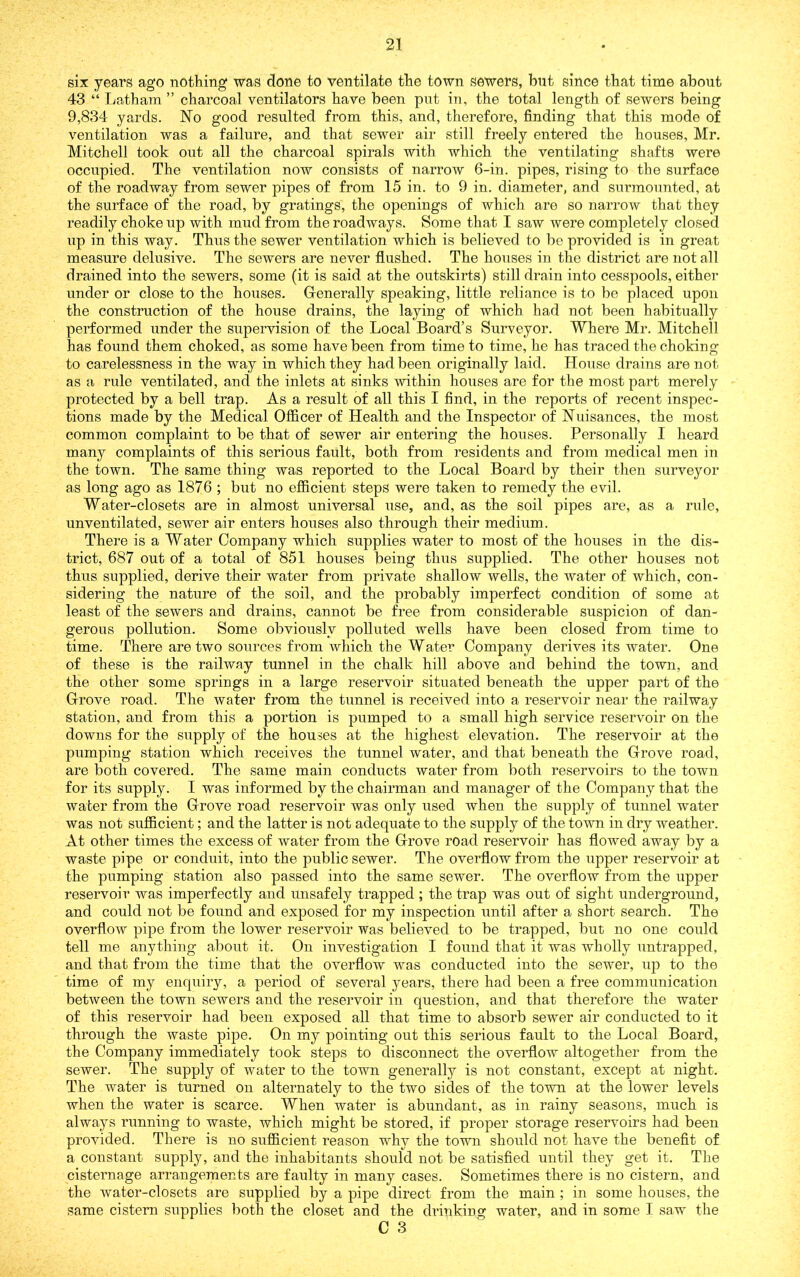 six years ago nothing was done to ventilate the town sewers, but since that time about 43 “ Latham ” charcoal ventilators have been put in, the total length of sewers being 9,834 yards. No good resulted from this, and, therefore, finding that this mode of ventilation was a failure, and that sewer air still freely entered the houses, Mr. Mitchell took out all the charcoal spirals with which the ventilating shafts were occupied. The ventilation now consists of narrow 6-in. pipes, rising to the surface of the roadway from sewer pipes of from 15 in. to 9 in. diameter, and surmounted, at the surface of the road, by gratings, the openings of which are so narrow that they readily choke up with mud from the roadways. Some that I saw were completely closed up in this way. Thus the sewer ventilation which is believed to be provided is in great measure delusive. The sewers are never flushed. The houses in the district are not all drained into the sewers, some (it is said at the outskirts) still drain into cesspools, either under or close to the houses. Generally speaking, little reliance is to be placed upon the construction of the house drains, the laying of which had not been habitually performed under the supervision of the Local Board’s Surveyor. Where Mr. Mitchell has found them choked, as some have been from time to time, he has traced the choking to carelessness in the way in which they had been originally laid. House drains are not as a rule ventilated, and the inlets at sinks within houses are for the most part merely protected by a bell trap. As a result of all this I find, in the reports of recent inspec- tions made by the Medical Officer of Health and the Inspector of Nuisances, the most common complaint to be that of sewer air entering the houses. Personally I heard many complaints of this serious fault, both from residents and from medical men in the town. The same thing was reported to the Local Board by their then surveyor as long ago as 1876 ; but no efficient steps were taken to remedy the evil. Water-closets are in almost universal use, and, as the soil pipes are, as a rule, unventilated, sewer air enters houses also through their medium. There is a Water Company which supplies water to most of the houses in the dis- trict, 687 out of a total of 851 houses being thus supplied. The other houses not thus supplied, derive their water from private shallow wells, the water of which, con- sidering the nature of the soil, and the probably imperfect condition of some at least of the sewers and drains, cannot be free from considerable suspicion of dan- gerous pollution. Some obviously polluted wells have been closed from time to time. There are two sources from which the Water Company derives its water. One of these is the railway tunnel in the chalk hill above and behind the town, and the other some springs in a large reservoir situated beneath the upper part of the Grove road. The water from the tunnel is received into a reservoir near the railway station, and from this a portion is pumped to a small high service reservoir on the downs for the siipply of the houses at the highest elevation. The reservoir at the pumping station which receives the tunnel water, and that beneath the Grove road, are both covered. The same main conducts water from both reservoirs to the town for its supply. I was informed by the chairman and manager of the Company that the water from the Grove road reservoir was only used when the supply of tunnel water was not sufficient; and the latter is not adequate to the supply of the town in dry weather. At other times the excess of water from the Grove road reservoir has flowed away by a waste pipe or conduit, into the public sewer. The overflow from the upper reservoir at the pumping station also passed into the same sewer. The overflow from the upper reservoir was imperfectly and unsafely trapped ; the trap was out of sight underground, and could not be found and exposed for my inspection until after a short search. The overflow pipe from the lower reservoir was believed to be trapped, but no one could tell me anything about it. On investigation I found that it was wholly untrapped, and that from the time that the overflow was conducted into the sewer, up to the time of my enquiry, a period of several years, there had been a free communication between the town sewers and the reservoir in question, and that therefore the water of this reservoir had been exposed all that time to absorb sewer air conducted to it through the waste pipe. On my pointing out this serious fault to the Local Board, the Company immediately took steps to disconnect the overflow altogether from the sewer. The supply of water to the town generally is not constant, except at night. The water is turned on alternately to the two sides of the town at the lower levels when the water is scarce. When water is abundant, as in rainy seasons, much is always running to waste, which might be stored, if proper storage reservoirs had been provided. There is no sufiicient reason why the town shoidd not have the benefit of a constant supply, and the inhabitants should not be satisfied until they get it. The cisternage arrangements are faulty in many cases. Sometimes there is no cistern, and the water-closets are supplied by a pipe direct from the main ; in some houses, the same cistern supplies both the closet and the drinking water, and in some I saw the C 3