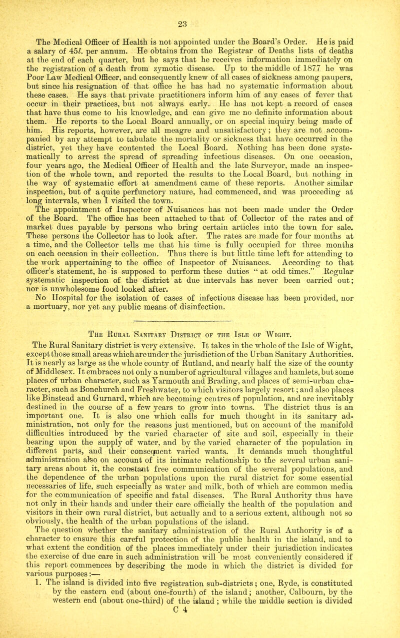 The Medical Officer of Health is not appointed under the Board’s Order. He is paid a salary of 45Z. per annum. He obtains from the Registrar of Deaths lists of deaths at the end of each quarter, but he says that he receives information immediately on the registration of a death from zymotic disease. Up to the middle of 1877 he was Poor Law Medical Officer, and consequently knew of all cases of sickness among paupers, but since his resignation of that office he has had no systematic information about these cases. He says that private practitioners inform him of any cases of fever that occur in their practices, but not always early. He has not kept a record of cases that have thus come to his knowledge, and can give me no definite information about them. He reports to the Local Board annually, or on special inquiry being made of him. His reports, however, are all meagre and unsatisfactory; they are not accom- panied by any attempt to tabulate the mortality or sickness that have occurred in the district, yet they have contented the Local Board. Nothing has been done syste- matically to arrest the spread of spreading infectious diseases. On one occasion, four years ago, the Medical Officer of Health and the late Surveyor, made an inspec- tion of the whole town, and reported the results to the Local Board, but nothing in the way of systematic effort at amendment came of these reports. Another similar inspection, but of a quite perfunctory nature, had commenced, and was proceeding at long intervals, when I visited the town. The appointment of Inspector of Nuisances has not been made under the Order of the Board. The office has been attached to that of Collector of the rates and of market dues payable by persons who bring certain articles into the town for sale. These persons the Collector has to look after. The rates are made for four months at a time, and the Collector tells me that his time is fully occupied for three months on each occasion in their collection. Thus there is but little time left for attending to the work appertaining to the office of Inspector of Nuisances. According to that officer’s statement, he is supposed to perform these duties “ at odd times.” Regular systematic inspection of the district at due intervals has never been carried out; nor is unwholesome food looked after. No Hospital for the isolation of cases of infectious disease has been provided, nor a mortuary, nor yet any public means of disinfection. The Rural Sanitary District of the Isle of Wight. The Rural Sanitary district is very extensive. It takes in the whole of the Isle of Wight, exceptthose small areas which are under the jurisdiction of the Urban Sanitary Authorities. It is nearly as large as the whole county of Rutland, and nearly half the size of the county of Middlesex. It embraces not only a number of agricultural villages and hamlets, but some places of urban character, such as Yarmouth and Brading, and places of semi-urban cha- racter, such as Bonchurch and Freshwater, to which visitors largely resort; and also places like Binstead and Gurnard, which are becoming centres of population, and are inevitably destined in the course of a few years to grow into towns. The district thus is an important one. It is also one which calls for much thought in its sanitary ad- ministration, not only for the reasons just mentioned, but on account of the manifold difficulties introduced by the varied character of site and soil, especially in their bearing upon the supply of water, and by the varied character of the population in different parts, and their consequent varied wants. It demands much thoughtful administration ateo on account of its intimate relationship to the several urban sani- tary areas about it, the constant free communication of the several populations, and the dependence of the urban populations upon the rural district for some essential necessaries of life, such especially as water and milk, both of which are common media for the communication of specific and fatal diseases. The Rural Authority thus have not only in their hands and under their care officially the health of the population and visitors in their own rural district, but actually and to a serious extent, although not so obviously, the health of the urban populations of the island. The question whether the sanitary administration of the Rural Authority is of a character to ensure this careful protection of the public health in the island, and to what extent the condition of the places immediately under their jurisdiction indicates the exercise of due care in such administration will be most conveniently considered if this report commences by describing the mode in which the district is divided for various purposes:— 1. The island is divided into five registration sub-districts; one, Ryde, is constituted by the eastern end (about one-fourth) of the island; another, Calbourn, by the western, end (about one-third) of the island ; while the middle section is divided