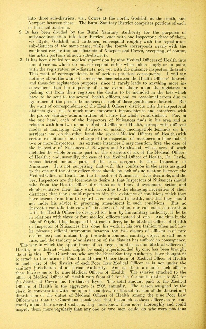 into three sub-districts, viz., Cowes at the north, Godshill at the south, and Newport between these. The Rural Sanitary District comprises portions of each of these sub-districts. 2. It has been divided by the Rural Sanitary Authority for tlie purposes of nuisance-inspection into four districts, each with one Inspector; three of them, viz., Ryde, Godshill, and Calbourn, correspond roughly with the registration sub-districts of the same name, while the fourth corresponds nearly with the combined registration sub-districts of Newport and Cowes, excepting, of course, the urban portions of such sub-districts. 3. It has been divided for medical supervision by nine Medical Officers of Health into nine divisions, which do not correspond, either when taken singly or in pairs, with the registration sub-districts, nor yet with the nuisance inspection districts. This want of correspondence is of serious practical consequence. I will say nothing about the want of correspondence between the Health Officers’ districts and those for registration purposes, since it rarely leads to anything more in- convenient than the imposing of some extra labour upon the registrars in picking out from their registers the deaths to be included in the lists which have to be sent to the several health officers, and to occasional errors due to ignorance of the precise boundaries of each of these gentlemen’s districts. But the want of correspondence of the Health Officers’ districts with the inspectorial districts gives rise to much more important inconvenience and interferes with the proper sanitary administration of nearly the whole rural district. For, on the one hand, each of the Inspectors of Nuisances finds in his area and in relation with him two or more Medical Officers of Health, perhaps with different modes of managing their districts, or making incompatible demands on his services; and, on the other hand, the several Medical Officers of Health (with certain exceptions) find in charge of the inspection of nuisances in their district two or more Inspectors. As extreme instances I may mention, first, the case of the Inspector of Nuisances of Newport and Northwood, whose area of work includes the whole or some part of the districts of six of the Medical Officers of Health; and, secondly, the case of the Medical Officer of Health, Dr. Castle, whose district includes parts of the areas assigned to three Inspectors of Nuisances. It is not surprising that with this confusion in the areas assigned to the one and the other officer there should be lack of due relation between the Medical Officer of Health and the Inspector of Nuisances. It is desirable, and the best Inspectors are the foremost to desire it, that Inspectors of Nuisances should take from the Health Officer directions as to lines of systematic action, and should contrive their daily work according to the changing necessities of their districts; that they should report to him the existence of conditions which they have learned from him to regard as concerned with health; and that they should act under his advice in procuring amendment in such conditions. But no Inspector can take this view of his course of action, nor can such co-operation with the Health Officer be designed for him by his sanitary authority, if he be in relations with three or four medical officers instead of one. And thus in the Isle of Wight it has happened that each officer, be he Medical Officer of Health or Inspector of Nuisances, has done his work in his own fashion when and how he pleases; official intercourse between the two classes of officers is of rare occurrence ; and mutual help towards a common sanitary object is still more rare, and the sanitary administration of the district has suffered in consequence. The way in which the appointment of so large a number as nine Medical Officers of Health, in a district which might be easily superintended by one, has been brought about is this. The Guardians, who are the Rural Sanitary Authority, have thought fit to attach to the duties of Poor Law Medical Officer those of Medical Officer of Health in such part of the district of each Poor Law Medical Officer as is not under the sanitary jurisdiction of an Urban Authority. And as there are nine such officers there have come to be nine Medical Officers of Health. The salaries attached to the office of Medical Officer of Health vary from 40/. for the Yarmouth district to 25/. for the district of Cowes and for that of Ryde. The total amount paid to the Medical Officers of Health in the aggregate is 290/. annually. The reason assigned by the clerk, in conversation with me upon the subject, for this subdivision of the district and distribution of the duties of Medical Officers of Health among the nine Poor Law Officers was that the Guardians considered that, inasmuch as these officers were con- stantly about their several districts, they must know them more thoroughly and could inspect them more regularly than any one or two men could do who were not thus