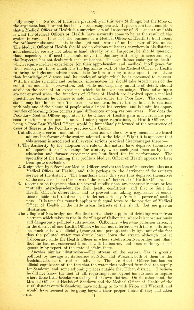 daily engaged. No 'doubt there is a plausibility in this view of things, but the force of the argument has, I cannot but believe, been exaggerated. It goes upon the assumption that a Medical Officer of Health is a superior sort of Inspector of Nuisances : and this is what the Medical Officers of Health have naturally come to be, as the result of the system in vogue. It is not the business of a Medical Officer of Health to hunt about for ordinary nuisances. This is the legitimate work of an Inspector of Nuisances. The Medical Officer of Health should see no obvious nuisances anywhere in his district; and, should he see any not taken in hand already by an Inspector, he should question that Inspector, or, if need be, should move the Sanitary Authority to ascertain why the Inspector has not dealt with such nuisances. The conditions endangering health which require medical experience for their apprehension and medical intelligence for their remedy, are those which it is the legitimate work of the Medical Officer of Health to bring to light and advise upon. It is for him to bring to bear upon these matters that knowledge of disease and its modes of origin which he is presumed to possess. With his wider scientific and technical information he should take broad views of the conditions under his observation, and, while not despising minutiae of detail, should advise on the basis of an experience which he is ever increasing. These advantages are not ensured when the functions of Officer of Health are devolved upon a medical practitioner because he chances to hold an office under the Poor Law. That circum- stance may take him more often over some one area, but it brings him into relations with only one of the classes of people who all need his services, and it limits his oppor- tunities of learning from contrasts and differences among various areas. Nor does the Poor Law Medical Officer appointed to be Officer of Health gain much from his per- sonal relations to pauper sickness. Under proper regulations, a Health Officer, not being a Poor Law Medical Officer, would be immediately informed of the occurrence of cases of disease in the Poor Law practice of a Union. But allowing a certain amount of consideration to the only argument I have heard adduced in favour of the system adopted in the Isle of Wight it is apparent that this system is associated with several serious practical disadvantages there :— 1. The Authority by the adoption of a rule of this nature, have deprived themselves of opportunities of selecting for sanitary work such gentlemen as by their education and former experience are best fitted for its performance. The speciality of the training that profits a Medical Officer of Health appears to have been quite overlooked. 2. Resignation by a Poor Law Medical Officer involves the loss of his services also as a Medical Officer of Health; and this perhaps to the detriment of the sanitary service of the district. The Griiardians have this year thus deprived themselves of the services of one if not two of the best of their staff of Health Officers. 3. It seems to be forgotten that the several subdivisions are necessarily more or less mutually inter-dependent for their health conditions: and that to limit the Health Officer’s observation and to prevent his taking cognizance of condi- tions outside his little district, is to detract seriously from his power of useful- ness. It is true this remark applies with equal force to the position of Medical Officer of Health in the little urban districts of the island. Let me give an illustration. The villages of Newbridge and Shalfleet derive their supplies of drinking water from a stream which takes its rise in the village of Calbourne, where it is most seriously and dangerously polluted at its source. Calbourne, where the pollution arises, is in the district of one Health Officer, who has not interfered with these pollutions, inasmuch as he was officially ignorant and perhaps actually ignorant of the fact that the polluted water was drunk lower down the stream although not at Calbourne ; while the Health Officer in whose subdivision Newbridge and Shal- fleet lie had not concerned himself with Calbourne, and knew nothing, except generally by report, of the state of affairs there. Another similar illustration.—The stream of the eastern Yar is grossly polluted by sewage at its sources at Niton and Wroxall, both of them in the Godshill medical district or subdivision. The late Health Officer had had no official cognizance of the fact that the water thus polluted furnished the supply for Sandown and some adjoining places outside that Urban district. I believe he did not know the fact at all, regarding it as beyond his business to inquire where these little brooks ran to beyond his own district. On the other hand, the Medical Officer of Health of Sandown and the Medical Officer of Health of the rural district outside Sandown have nothing to do with Niton and Wroxall, and would have seemed to be going beyond their proper limits if they had taken Q 2351. p)