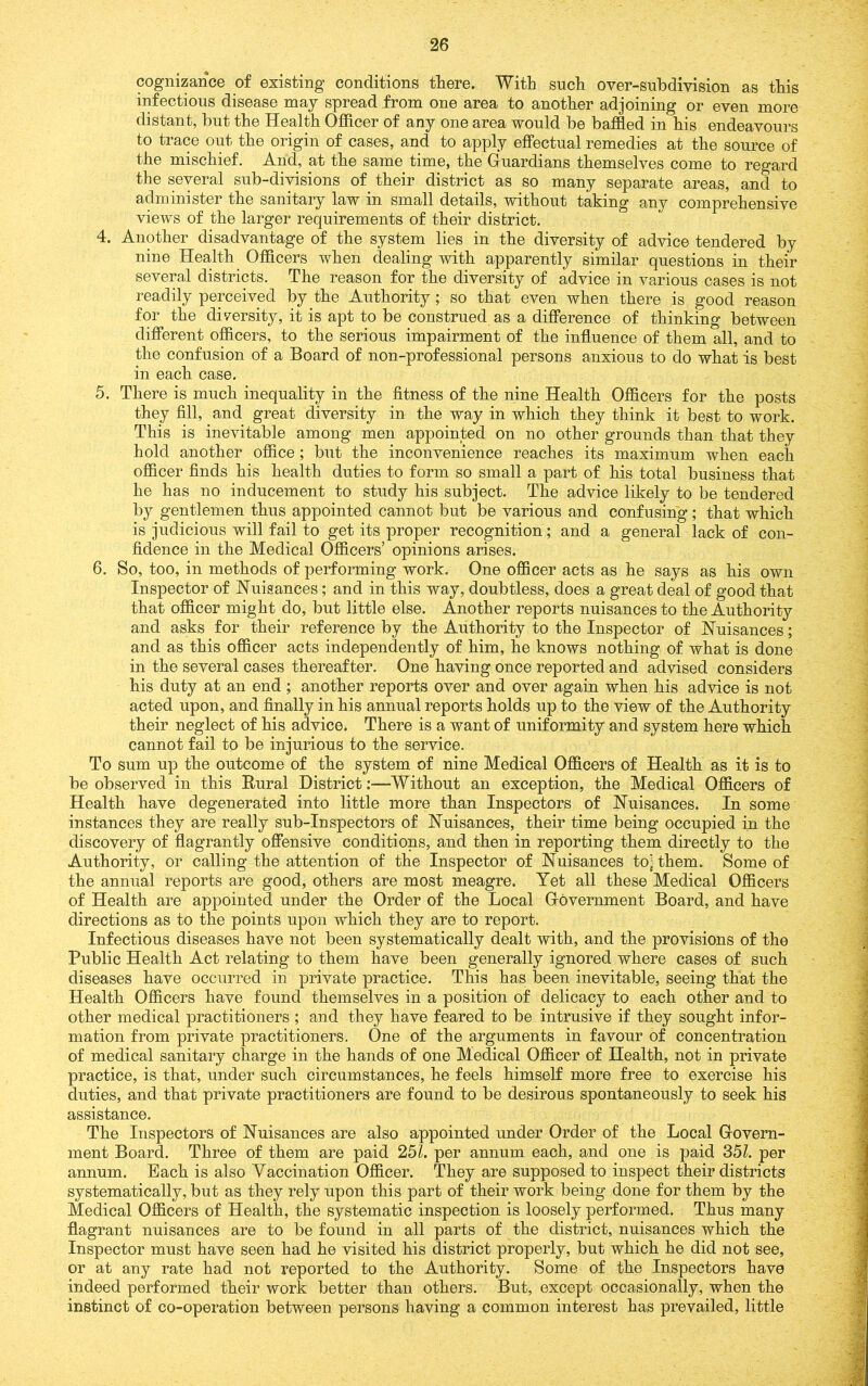 cognizance of existing conditions there. With such over-subdivision as this infectious disease may spread from one area to another adjoining or even more distant, but the Health Officer of any one area would be baffled in his endeavours to trace out the origin of cases, and to apply effectual remedies at the source of the mischief. And, at the same time, the Ouardians themselves come to regard the several sub-divisions of their district as so many separate areas, and to administer the sanitary law in small details, without taking any comprehensive views of the larger requirements of their district. 4. Another disadvantage of the system lies in the diversity of advice tendered by nine Health Officers when dealing with apparently similar questions in their several districts. The reason for the diversity of advice in various cases is not readily perceived by the Authority; so that even when there is good reason for the diversity, it is apt to be construed as a difference of thinking between different officers, to the serious impairment of the influence of them all, and to the confusion of a Board of non-professional persons anxious to do what is best in each case. 5. There is much inequality in the fitness of the nine Health Officers for the posts they fill, and great diversity in the way in which they think it best to work. This is inevitable among men appointed on no other grounds than that they hold another office; but the inconvenience reaches its maximum when each officer finds his health duties to form so small a part of his total business that he has no inducement to study his subject. The advice likely to be tendered by gentlemen thus appointed cannot but be various and confusing; that which is judicious will fail to get its proper recognition; and a general lack of con- fidence in the Medical Officers’ opinions arises. 6. So, too, in methods of performing work. One officer acts as he says as his own Inspector of Nuisances; and in this way, doubtless, does a great deal of good that that officer might do, but little else. Another reports nuisances to the Authority and asks for their reference by the Authority to the Inspector of Nuisances; and as this officer acts independently of him, he knows nothing of what is done in the several cases thereafter. One having once reported and advised considers his duty at an end; another reports over and over again when his advice is not acted upon, and finally in his annual reports holds up to the view of the Authority their neglect of his advice. There is a want of uniformity and system here which cannot fail to be injurious to the service. To sum up the outcome of the system of nine Medical Officers of Health as it is to be observed in this Rural District:—Without an exception, the Medical Officers of Health have degenerated into little more than Inspectors of Nuisances. In some instances they are really sub-inspectors of Nuisances, their time being occupied in the discovery of flagrantly offensive conditions, and then in reporting them directly to the Authority, or calling the attention of the Inspector of Nuisances to'^ them. Some of the annual reports are good, others are most meagre. Yet all these Medical Officers of Health are appointed under the Order of the Local Government Board, and have directions as to the points upon which they are to report. Infectious diseases have not been systematically dealt with, and the provisions of the Public Health Act relating to them have been generally ignored where cases of such diseases have occurred in private practice. This has been inevitable, seeing that the Health Officers have found themselves in a position of delicacy to each other and to other medical practitioners ; and they have feared to be intrusive if they sought infor- mation from private practitioners. One of the arguments in favour of concentration of medical sanitary charge in the hands of one Medical Officer of Health, not in private practice, is that, under such circumstances, he feels himself more free to exercise his duties, and that private practitioners are found to be desirous spontaneously to seek his assistance. The Inspectors of Nuisances are also appointed under Order of the Local Govern- ment Board. Three of them are paid 25L per annum each, and one is paid 35Z. per annum. Each is also Yaccination Officer. They are supposed to inspect their districts systematically, but as they rely upon this part of their work being done for them by the Medical Officers of Health, the systematic inspection is loosely performed. Thus many flagrant nuisances are to be found in all parts of the district, nuisances which the Inspector must have seen had he visited his district properly, but which he did not see, or at any rate had not reported to the Authority. Some of the Inspectors have indeed performed their work better than others. But, except occasionally, when the instinct of co-operation between persons having a common interest has prevailed, little