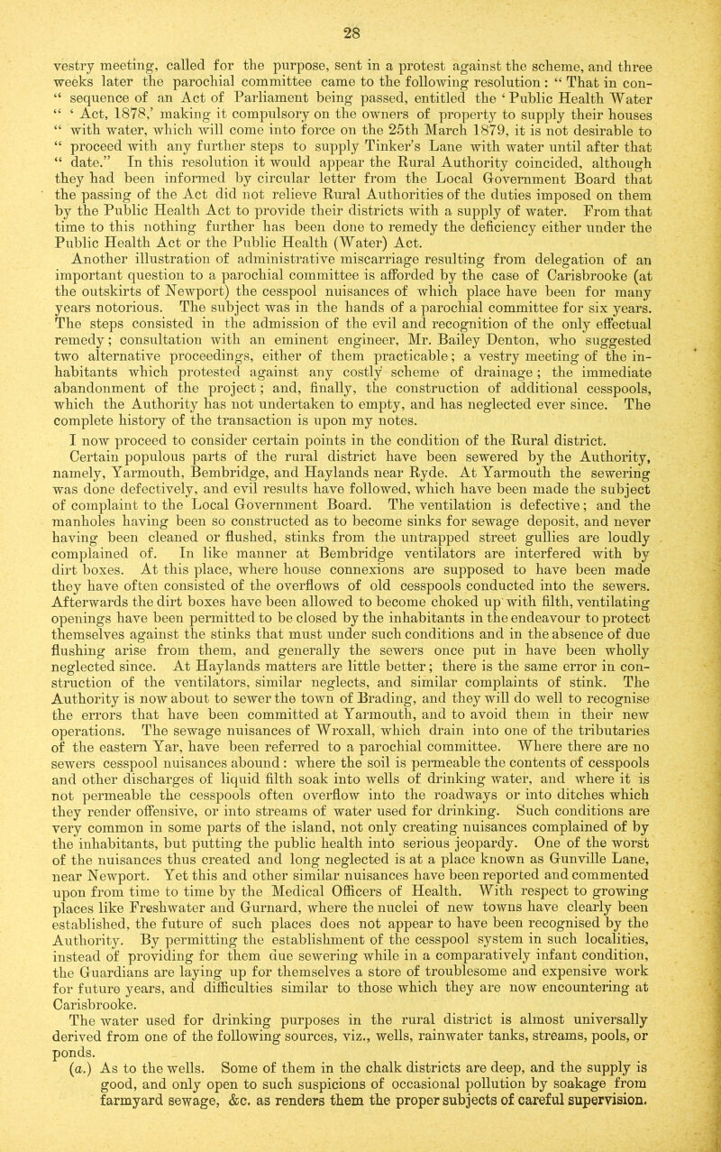 vestry meeting, called for the purpose, sent in a protest against the scheme, and three weeks later the parochial committee came to the following resolution : “ That in con- “ sequence of an Act of Parliament being passed, entitled the ‘Public Health Water “ ‘ Act, 1878,’ making it compulsory on the owners of property to supply their houses “ with water, which will come into force on the 25th March 1879, it is not desirable to “ proceed with any further steps to supply Tinker’s Lane with water until after that “ date.” In this resolution it would appear the Rural Authority coincided, although they had been informed by circular letter from the Local Government Board that the passing of the Act did not relieve Rural Authorities of the duties imposed on them by the Public Health Act to provide their districts with a supply of water. From that time to this nothing further has been done to remedy the deficiency either under the Public Health Act or the Public Health (Water) Act. Another illustration of administrative miscarriage resulting from delegation of an important question to a parochial committee is aflPorded by the case of Carisbrooke (at the outskirts of Newport) the cesspool nuisances of which place have been for many years notorious. The subject was in the hands of a parochial committee for six years. The steps consisted in the admission of the evil and recognition of the only effectual remedy; consultation with an eminent engineer, Mr. Bailey Denton, who suggested two alternative proceedings, either of them practicable; a vestry meeting of the in- habitants which protested against any costly scheme of drainage; the immediate abandonment of the project; and, finally, the construction of additional cesspools, which the Authority has not undertaken to empty, and has neglected ever since. The complete history of the transaction is upon my notes. I now proceed to consider certain points in the condition of the Rural district. Certain populous parts of the rural district have been sewered by the Authority, namely, Yarmouth, Bembridge, and Haylands near Ryde. At Yarmouth the sewering was done defectively, and evil results have followed, which have been made the subject of complaint to the Local Government Board. The ventilation is defective; and the manholes having been so constructed as to become sinks for sewage deposit, and never having been cleaned or flushed, stinks from the untrapped street gullies are loudly complained of. In like manner at Bembridge ventilators are interfered with by dirt boxes. At this place, where house connexions are supposed to have been made they have often consisted of the overflows of old cesspools conducted into the sewers. Afterwards the dirt boxes have been allowed to become choked up' with filth, ventilating openings have been permitted to be closed by the inhabitants in the endeavour to protect themselves against the stinks that must under such conditions and in the absence of due flushing arise from them, and generally the sewers once put in have been wholly neglected since. At Haylands matters are little better; there is the same error in con- struction of the ventilators, similar neglects, and similar complaints of stink. The Authority is now about to sewer the town of Brading, and they will do well to recognise the errors that have been committed at Yarmouth, and to avoid them in their new operations. The sewage nuisances of Wroxall, which drain into one of the tributaries of the eastern Yar, have been referred to a parochial committee. Where there are no sewers cesspool nuisances abound : where the soil is permeable the contents of cesspools and other discharges of liquid filth soak into wells of drinking water, and where it is not permeable the cesspools often overflow into the roadways or into ditches which they render offensive, or into streams of water used for drinking. Such conditions are very common in some parts of the island, not only creating nuisances complained of by the inhabitants, but putting the public health into serious jeopardy. One of the worst of the nuisances thus created and long neglected is at a place known as Gunville Lane, near Newport. Yet this and other similar nuisances have been reported and commented upon from time to time by the Medical Officers of Health. With respect to growing places like Freshwater and Gurnard, where the nuclei of new towns have clearly been established, the future of such places does not appear to have been recognised by the Authority. By permitting the establishment of the cesspool system in such localities, instead of providing for them due sewering while in a comparatively infant condition, the Guardians are laying up for themselves a store of troublesome and expensive work for future years, and difficulties similar to those which they are now encountering at Carisbrooke. The water used for drinking purposes in the rural district is almost universally derived from one of the following sources, viz., wells, rainwater tanks, streams, pools, or ponds. (a.) As to the wells. Some of them in the chalk districts are deep, and the supply is good, and only open to such suspicions of occasional pollution by soakage from farmyard sewage, &c. as renders them the proper subjects of careful supervision.