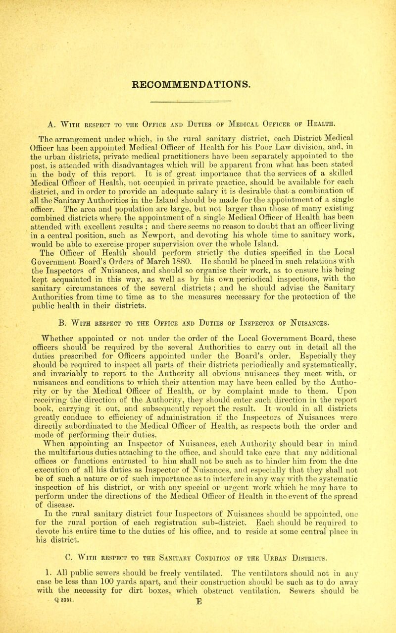A. With respect to the Office and Duties of Medical Officer of Health. The arrangement under which, in the rural sanitary district, each District Medical Officer has been appointed Medical Officer of Health for his Poor Law division, and, in the urban districts, private medical practitioners have been separately appointed to the post, is attended with disadvantages which will be apparent from what has been stated in the body of this report. It is of great importance that the services of a skilled Medical Officer of Health, not occupied in private practice, should be available for each district, and in order to provide an adequate salary it is desirable that a combination of all the Sanitary Authorities in the Island should be made for the appointment of a single officer. The area and population are large, but not larger than those of many existing combined districts where the appointment of a single Medical Officer of Health has been attended with excellent results ; and there seems no reason to doubt that an officer living in a central position, such as Newport, and devoting his whole time to sanitary work, would be able to exercise proper supervision over the whole Island. The Officer of Health should perform strictly the duties specified in the Local Government Board’s Orders of March 1880. He should be placed in such relations with the Inspectors of Nuisances, and should so organise their work, as to ensure his being kept acquainted in this way, as well as by his own periodical inspections, with the sanitary circumstances of the several districts; and he should advise the Sanitary Authorities from time to time as to the measures necessary for the protection of the public health in their districts. B. With respect to the Office and Duties of Inspector of Nuisances. Whether appointed or not under the order of the Local Government Board, these officers should be required by the several Authorities to carry out in detail all the duties prescribed for Officers appointed under the Board’s order. Especially they should be required to inspect all parts of their districts periodically and systematically, and invariably to report to the Authority all obvious nuisances they meet with, or nuisances and conditions to which their attention may have been called by the Autho- rity or by the Medical Officer of Health, or by complaint made to them. Upon receiving the direction of the Authority, they should enter such direction in the report book, carrying it out, and subsequently report the result. It would in all districts greatly conduce to efficiency of administration if the Inspectors of Nuisances were directly subordinated to the Medical Officer of Health, as respects both the order and mode of performing their duties. When appointing an Inspector of Nuisances, each Authority should bear in mind the multifarious duties attaching to the office, and should take care that any additional offices or functions entrusted to him shall not be such as to hinder him from the due execution of all his duties as Inspector of Nuisances, and especially that they shall not be of such a nature or of such importance as to interfere in any way with the systematic inspection of his district, or with any special or urgent work which he may have to perform under the directions of the Medical Officer of Health in the event of the spread of disease. In the rural sanitary district four Inspectors of Nuisances should be appointed, one for the rural portion of each registration sub-district. Each should be required to devote his entire time to the duties of his office, and to reside at some central place in his district. C. With respect to the Sanitary Condition of the Urban Districts. 1. All public sewers should be freely ventilated. The ventilators should not in any case be less than 100 yards apart, and their construction should be such as to do away with the necessity for dirt boxes, which obstruct ventilation. Sewers should be Q 2351. J]