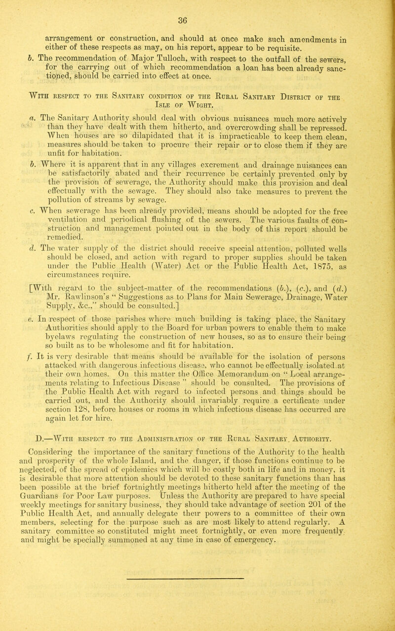 arrangement or construction, and sliould at once make such amendments in either of these respects as may, on his report, appear to be requisite. h. The recommendation of Major Tulloch, with respect to the outfall of the sewers, for the carrying out of which recommendation a loan has been already sanc- tioned, should be carried into effect at once. With kespect to the Sanitary condition of the Rural Sanitary District of the Isle of Wight. n. The Sanitary Authority should deal with obvious nuisances much more actively than they have dealt with them hitherto, and overcrowding shall be repressed. When houses are so dilapidated that it is impracticable to keep them clean, measures should be taken to procure their repair or to close them if they are unfit for habitation. h. Where it is apparent that in any villages excrement and drainage nuisances can be satisfactorily abated and their recurrence be certainly prevented only by the provision of sewerage, the Authority should make this provision and deal effectually with the sewage. They should also take measures to prevent the pollution of streams by sewage. c. When sewerage has been already provided, means should be adopted for the free ventilation and periodical flushing of the sewers. The various faults of con- struction and management pointed out in the body of this report should be remedied. d. The water supply of the district should receive special attention, polluted wells should be closed, and action with regard to proper supplies should be taken under the Public Health (Water) Act or the Public Health Act, 1875, as circumstances require. [With regard to the subject-matter of the recommendations (5.), (c.), and (<7.) Mr. Rawlinson’s “ Suggestions as to Plans for Main Sewerage, Drainage, Water Supply, &c.,” should be consulted.] e. In respect of those parishes where much building is taking place, the Sanitary Authorities should apply to the Board for urban powers to enable the'm to make byelaws regulating the construction of new houses, so as to ensure their being so built as to be wholesome and fit for habitation. /. It is very desirable that means should be available for the isolation of persons attacked with dangerous infectious disease, who cannot be effectually isolated.at their own homes. On this matter the Office Memorandum on “ Local arransfe- ments relating to Infectious Disease ” should be consulted. The provisions of the Public Health Act with regard to infected persons and things should be carried out, and the Authority should invariably require a certificate under section 128, before houses or rooms in which infectious disease has occurred are again let for hire. D.—With respect to the Administration of the Rural Sanitary, Authority. Considering the importance of the sanitary functions of the Authority to the health and prosperity of the whole Island, and the danger, if those functions continue to be neglected, of the spread of epidemics which will be costly both in life and in money, it is desirable that more attention should be devoted to these sanitary functions than has been possible at the brief fortnightly meetings hitherto held after the meeting of the Guardians for Poor Law purposes. Unless the Authority are prepared to have special weekly meetings for sanitary business, they should take advantage of section 201 of the Public Health Act, and annually delegate their powers to a committee of their own members, selecting for the purpose such as are most likely to attend regularly. A sanitary committee so constituted might meet fortnightly, or even more frequently, and might be specially summoned at any time in case of emergency.