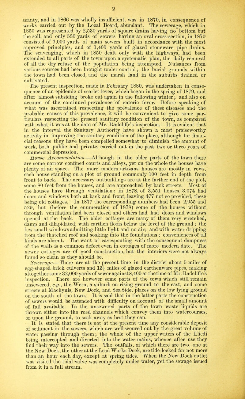 scanty, and in 1866 was wholly insufficient, was in 1870, in consequence of works carried out by the Local Board, abundant. The sewerage, which in 1850 was represented by 2,530 yards of square drains having no bottom but the soil, and only 530 yards of sewers having an oval cross-section, in 1870 consisted of 7,000 yards of main sewers built in accordance with the most approved principles, and of 1,400 yards of glazed stoneware pipe drains. The scavenging, which in 1850 dealt only with the highways, had been extended to all parts of the town upon a systematic plan, the daily removal of all the dry refuse of the population being attempted. Nuisances from various sources had been brought under control; the burial grounds within the town had been closed, and the marsh land in the suburbs drained or cultivated. The present inspection, made in February 1880, was undertaken in conse- quence of an epidemic of scarlet fever, which began in the spring of 1879, and after almost subsiding broke out again in the following winter; and also on account of the continued prevalence 'of enteric fever. Before speaking of what was ascertained respecting the prevalence of these diseases and the probable causes of this prevalence, it will be convenient to give some par- ticulars respecting the present sanitary condition of the town, as compared with what it was at the date of Mr. lladcliffe’s inspection. It is evident that in the interval the Sanitary Authority have shown a most praiseworthy activity in improving the sanitary condition of the place, although for finan- cial reasons they have been compelled somewhat to diminish the amount of work, both public and private, carried out in the past two or three years of commercial depression. House Accommodation,—Although in the older parts of the town there are some narrow confined courts and alleys, yet on the whole the houses have plenty of air space. The more modern artizans’ houses are mostly in rows, each house standing on a plot of ground commonly 100 feet in depth from front to back. The necessary outbuildings are at the farther end of the plot, some 80 feet from the houses, and are approached by back streets. Most of the houses have through ventilation; in 1878, of 3,551 houses, 3,074 had doors and windows both at back and front, leaving 477 not so provided, these being old cottages. In 1877 the corresponding numbers had been 2,955 and 529, but (before the enumeration of 1878) some of the houses without through ventilation had been closed and others had had doors and windows opened at the back. The older cottages are many of them very wretched, damp and dilapidated, with earthen floors below the level of the ground ; the few small windows admitting little light and no air; and with water dripping from the thatched roof and soaking into the foundations ; conveniences of all kinds are absent. The want of eavespouting with the consequent dampness of the walls is a common defect even in cottages of more modern date. The newer cottages are of good construction, but the interiors were not always found so clean as they should be. Setcerage.—There are at the present time in the district about 5 miles of egg-shaped brick culverts and 13|^ miles of glazed earthenware pipes, making altogether some 32,000 yards of sewer against 8,400 at the time of Mr. lladcliffe’s inspection. There are however some parts of the town which still remain unsewered, e.g., the Wern, a suburb on rising ground to the east, and some streets at Machynis, New Dock, and Sea Side, places on the low lying ground on the south of the town. It is said that in the latter parts the construction of sewers would be attended with difficulty on account of the small amount of fall available. In the unsewered parts of the town waste liquids are thrown either into the road channels which convey them into watercourses, or upon the ground, to soak away as best they can. It is stated that there is not at the present time any considerable deposit of sediment in the sewers, which are well scoured out by the great volume of water passing through them; the whole of the upper waters of the Lliedi being intercepted and diverted into the water mains, whence after use they find their way into the sewers. The outfalls, of which there are two, one at the New Dock, the other at the Lead Works Dock, are tide-locked for not more than an hour each day, except at spring tides. When the New Dock outlet was visited the tidal valve was completely under water, yet the sewage issued from it in a full stream.