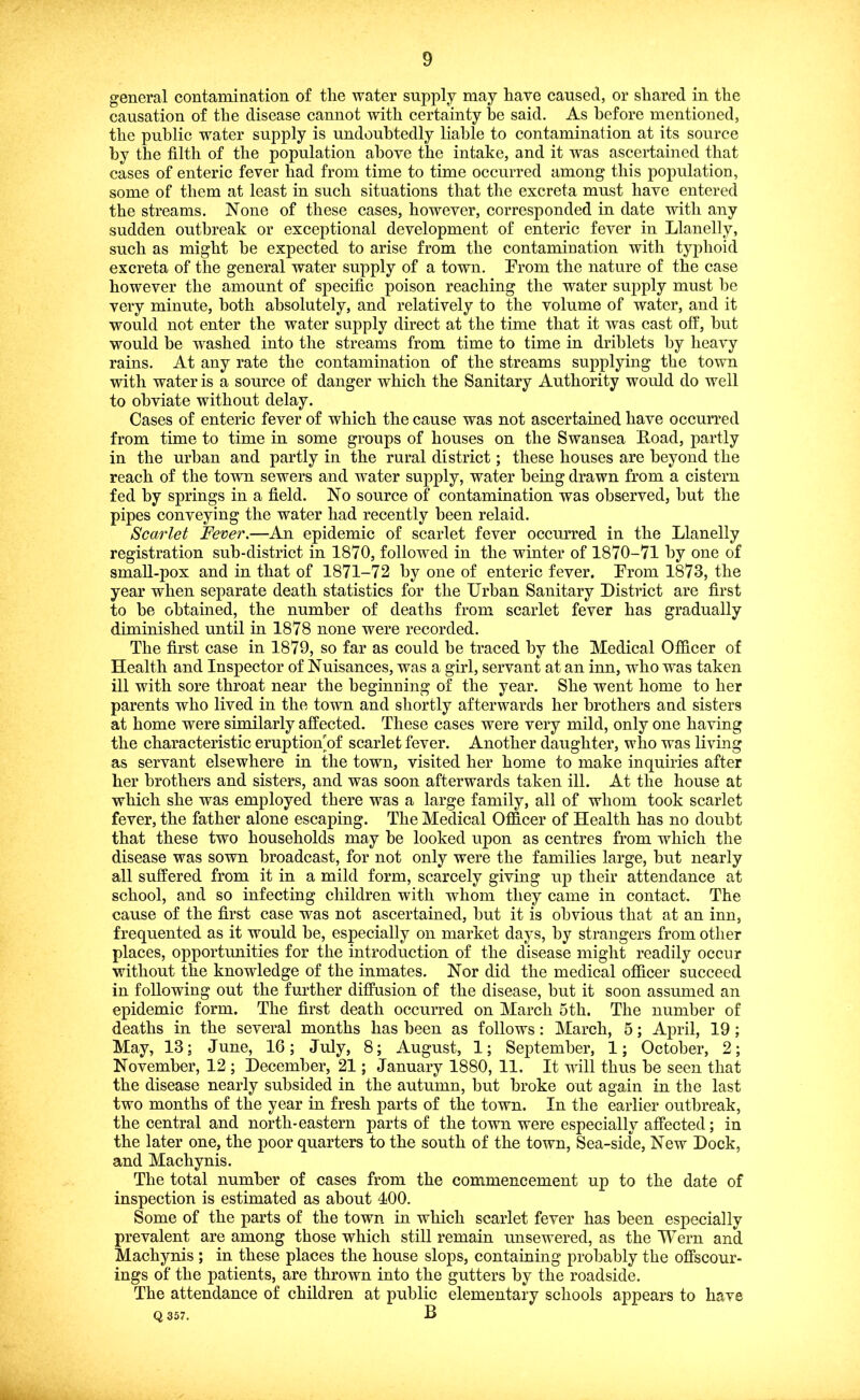 general contamination of the water supply may have caused, or shared in the causation of the disease cannot with certainty he said. As before mentioned, the public water supply is undoubtedly liable to contamination at its source by the filth of the population above the intake, and it was ascertained that cases of enteric fever had from time to time occurred among this population, some of them at least in such situations that the excreta must have entered the streams. None of these cases, however, corresponded in date with any sudden outbreak or exceptional development of enteric fever in Llanelly, such as might be expected to arise from the contamination with typhoid excreta of the general water supply of a town. Prom the nature of the case however the amount of specific poison reaching the water supply must be very minute, both absolutely, and relatively to the volume of water, and it would not enter the water supply direct at the time that it was cast off, but would be washed into the streams from time to time in driblets by heavy rains. At any rate the contamination of the streams supplying the town with water is a source of danger which the Sanitary Authority would do well to obviate without delay. Cases of enteric fever of which the cause was not ascertained have occurred from time to time in some groups of houses on the Swansea B.oad, partly in the urban and partly in the rural district; these houses are beyond the reach of the town sewers and water supply, water being drawn from a cistern fed by springs in a field. No source of contamination was observed, but the pipes conveying the water had recently been relaid. Scarlet Fever.—An epidemic of scarlet fever occurred in the Llanelly registration sub-district in 1870, followed in the winter of 1870-71 by one of small-pox and in that of 1871-72 by one of enteric fever. Prom 1873, the year when separate death statistics for the Urban Sanitary District are first to be obtained, the number of deaths from scarlet fever has gradually diminished until in 1878 none were recorded. The first case in 1879, so far as could be traced by the Medical Officer of Health and Inspector of Nuisances, was a girl, servant at an inn, who was taken ill with sore throat near the beginning of the year. She went home to her parents who lived in the town and shortly afterwards her brothers and sisters at home were similarly affected. These cases were very mild, only one having the characteristic eruption'of scarlet fever. Another daughter, who was living as servant elsewhere in the town, visited her home to make inquiries after her brothers and sisters, and was soon afterwards taken ill. At the house at which she was employed there was a large family, all of whom took scarlet fever, the father alone escaping. The Medical Officer of Health has no doubt that these two households may be looked upon as centres from which the disease was sown broadcast, for not only were the families large, but nearly all suffered from it in a mild form, scarcely giving up their attendance at school, and so infecting children with whom they came in contact. The cause of the first case w^as not ascertained, but it is obvious that at an inn, frequented as it would be, especially on market days, by strangers from other places, opportunities for the introduction of the disease might readily ocenr without the knowledge of the inmates. Nor did the medical officer succeed in following out the further diffusion of the disease, but it soon assumed an epidemic form. The first death occurred on March 5th. The number of deaths in the several months has been as follows: March, 5; April, 19 ; May, 13; June, 16; July, 8; August, 1; September, 1; October, 2; November, 12 ; December, 21; January 1880, 11. It will thus be seen that the disease nearly subsided in the autumn, but broke out again in the last two months of the year in fresh parts of the town. In the earlier outbreak, the central and north-eastern parts of the town were especially affected; in the later one, the poor quarters to the south of the town. Sea-side, New Dock, and Machynis. The total number of cases from the commencement up to the date of inspection is estimated as about 400. Some of the parts of the town in which scarlet fever has been especially prevalent are among those which still remain unsewered, as the Wern and Machynis ; in these places the house slops, containing probably the offscour- ings of the patients, are thrown into the gutters by the roadside. The attendance of children at public elementary schools appears to have Q 357. B