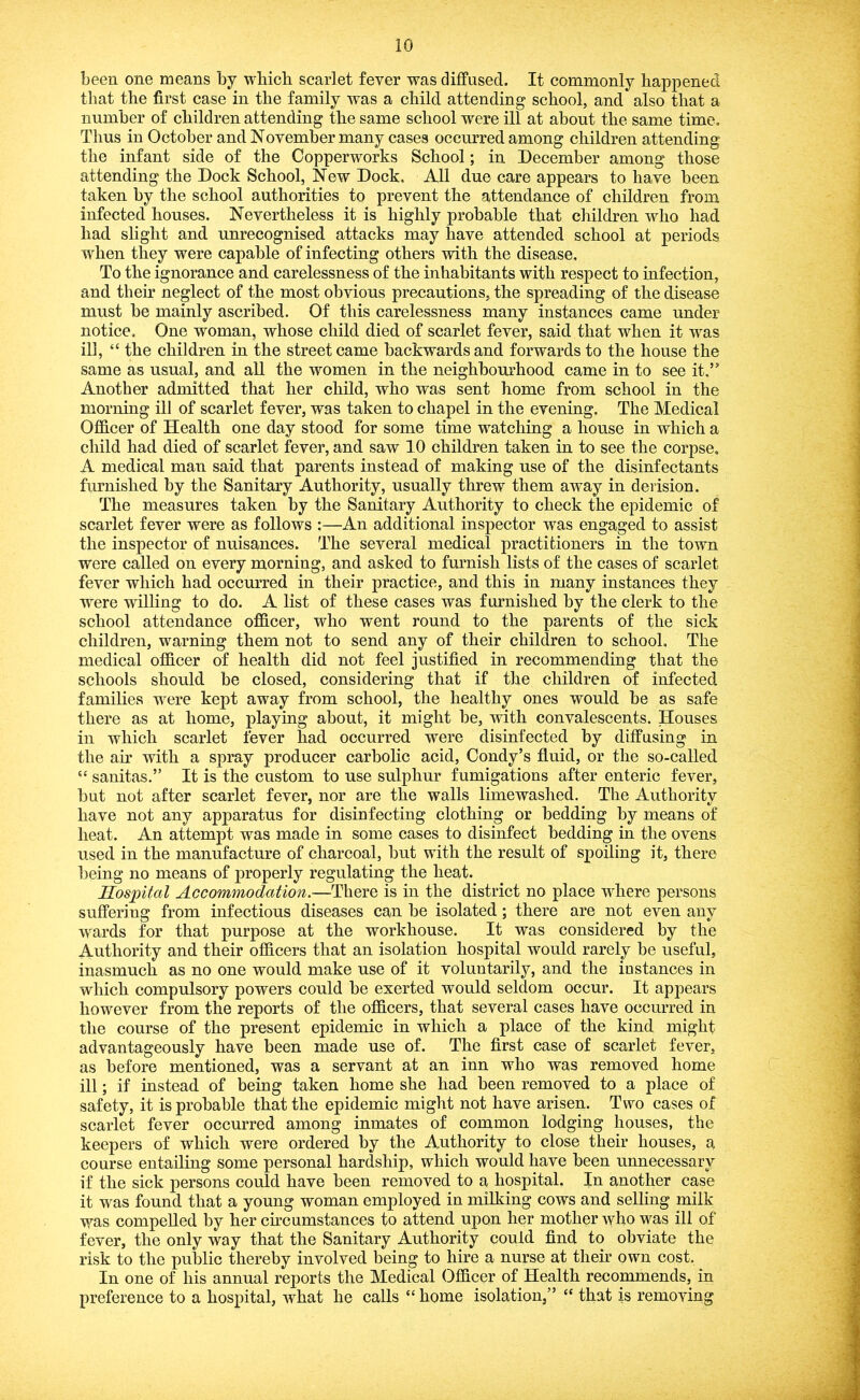 been one means by wbicli scarlet fever was diffused. It commonly happened that the first case in the family was a child attending school, and also that a number of children attending the same school were ill at about the same time. Thus in October and November many cases occurred among children attending the infant side of the Copperworks School; in December among those attending the Dock School, New Dock. All due care appears to have been taken by the school authorities to prevent the attendance of children from infected houses. Nevertheless it is highly probable that children who had had shght and unrecognised attacks may have attended school at periods when they were capable of infecting others with the disease. To the ignorance and carelessness of the inhabitants with respect to infection, and their neglect of the most obvious precautions, the spreading of the disease must be mainly ascribed. Of this carelessness many instances came under notice. One woman, whose child died of scarlet fever, said that when it was ili, “ the children in the street came backwards and forwards to the house the same as usual, and all the women in the neighbourhood came in to see it.” Another admitted that her child, who was sent home from school in the morning ill of scarlet fever, was taken to chapel in the evening. The Medical Officer of Health one day stood for some time watching a house in which a child had died of scarlet fever, and saw 10 children taken in to see the corpse, A medical man said that parents instead of making use of the disinfectants furnished by the Sanitary Authority, usually threw them away in derision. The measures taken by the Sanitary Authority to check the epidemic of scarlet fever were as follows :—An additional inspector was engaged to assist the inspector of nuisances. The several medical practitioners in the town were called on every morning, and asked to furnish lists of the cases of scarlet fever which had occm*red in their practice, and this in many instances they were willing to do. A list of these cases was furnished by the clerk to the school attendance officer, who went round to the parents of the sick children, warning them not to send any of their children to school. The medical officer of health did not feel justified in recommending that the schools should be closed, considering that if the children of infected families were kept away from school, the healthy ones would be as safe there as at home, playing about, it might be, with convalescents. Houses in which scarlet fever had occurred were disinfected by diffusing in the air with a spray producer carbolic acid, Condy’s fluid, or the so-called sauitas.” It is the custom to use sulphur fumigations after enteric fever, but not after scarlet fever, nor are the walls limewashed. The Authority have not any apparatus for disinfecting clothing or bedding by means of heat. An attempt was made in some cases to disinfect bedding in the ovens used in the manufacture of charcoal, but with the result of spoiling it, there being no means of properly regulating the heat. Hospital Accommodation.—There is in the district no place where persons suffering from infectious diseases can be isolated; there are not even any w'ards for that purpose at the workhouse. It was considered by the Authority and their officers that an isolation hospital would rarely be useful, inasmuch as no one would make use of it voluntarily, and the instances in which compulsory powers could be exerted would seldom occur. It appears however from the reports of the officers, that several cases have occurred in the course of the present epidemic in which a place of the kind might advantageously have been made use of. The first case of scarlet fever, as before mentioned, was a servant at an inn who was removed home ill; if instead of being taken home she had been removed to a place of safety, it is probable that the epidemic might not have arisen. Two cases of scarlet fever occurred among inmates of common lodging houses, the keepers of which were ordered by the Authority to close their houses, a course entailing some personal hardship, which would have been unnecessary if the sick persons could have been removed to a hospital. In another case it was found that a young woman employed in milking cows and selling milk was compelled by her cncumstances to attend upon her mother who was ill of fever, the only way that the Sanitary Authority could find to obviate the risk to the public thereby involved being to hire a nurse at then own cost. In one of his annual reports the Medical Officer of Health recommends, in preference to a hospital, what he calls “ home isolation,” “ that is removing