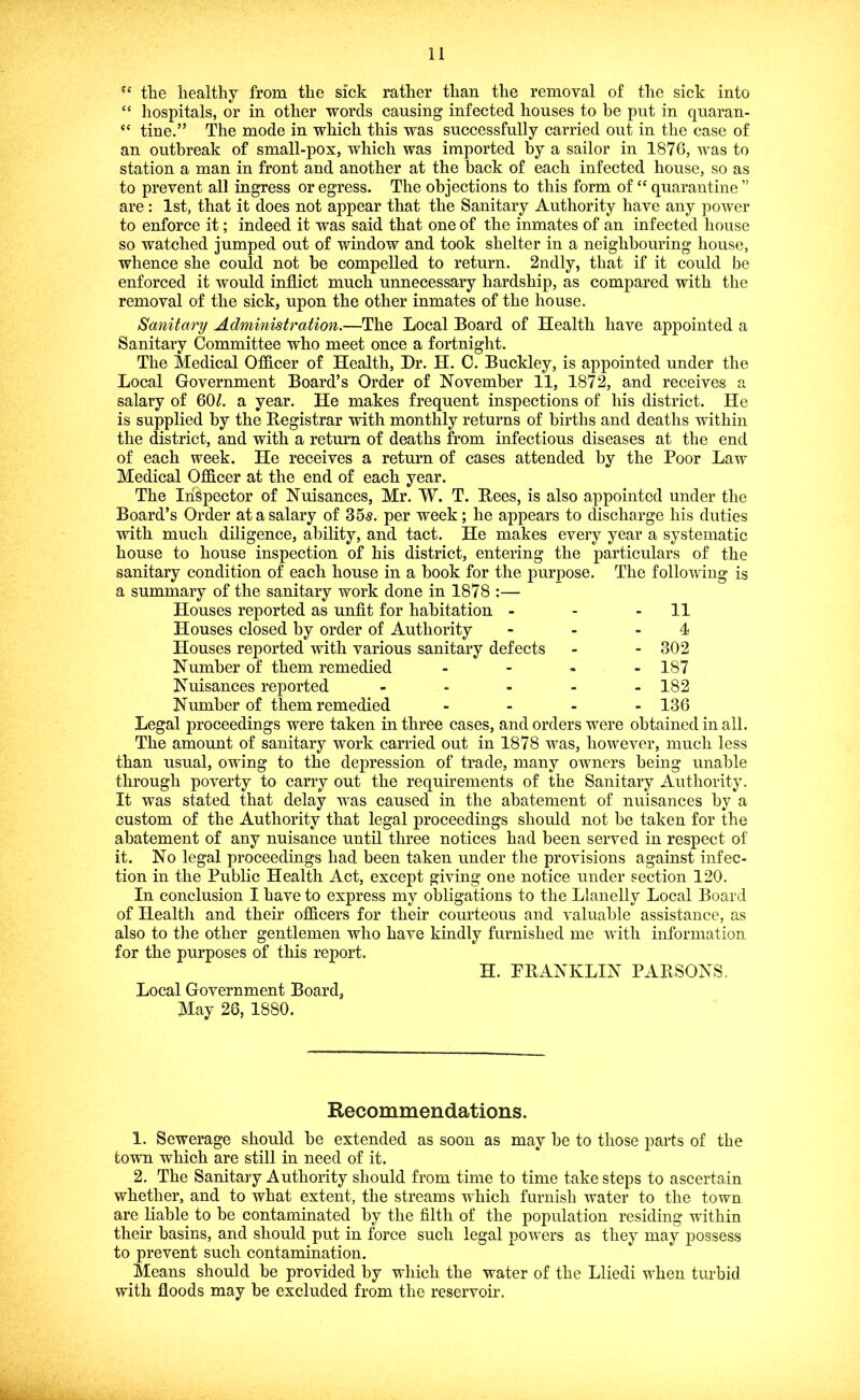 “ tlie healthy from the sick rather than the removal of the sick into “ hospitals, or in other words causing infected houses to be put in quaran- “ tine.” The mode in which this was successfully carried out in the case of an outbreak of small-pox, which was imported by a sailor in 187G, was to station a man in front and another at the back of each infected house, so as to prevent all ingress or egress. The objections to this form of “ quarantine ” are; 1st, that it does not appear that the Sanitary Authority have any power to enforce it; indeed it was said that one of the inmates of an infected house so watched jumped out of window and took shelter in a neighbouring house, whence she could not be compelled to return. 2ndly, that if it could be enforced it would inflict much unnecessary hardship, as compared with the removal of the sick, upon the other inmates of the house. Sanitary Administration.—The Local Board of Health have appointed a Sanitary Committee who meet once a fortnight. The Medical Officer of Health, Dr. H. 0. Buckley, is appointed under the Local Government Board’s Order of November 11, 1872, and receives a salary of 60^. a year. He makes frequent inspections of his district. He is supplied by the Begistrar with monthly returns of births and deaths within the district, and with a return of deaths from infectious diseases at the end of each week. He receives a return of cases attended by the Poor Law Medical Officer at the end of each year. The Inspector of Nuisances, Mr. W. T. Bees, is also appointed under the Board’s Order at a salary of 35s. per week; he appears to discharge his duties with much diligence, ability, and tact. He makes every year a systematic house to house inspection of his district, entering the particulars of the sanitary condition of each house in a hook for the purpose. The following is a summary of the sanitary work done in 1878 :— Houses reported as unfit for habitation - - - 11 Houses closed by order of Authority - - - 4 Houses reported with various sanitary defects - - 302 Number of them remedied - 187 Nuisances reported - - - - -182 Number of them remedied .... 136 Legal proceedings were taken in three cases, and orders were obtained in all. The amount of sanitary work carried out in 1878 was, however, much less than usual, owing to the depression of trade, many owners being unable through poverty to carry out the requirements of the Sanitary Authority. It was stated that delay was caused in the abatement of nuisances by a custom of the Authority that legal proceedings should not be taken for the abatement of any nuisance until three notices had been served in respect of it. No legal proceedings had been taken under the provisions against infec- tion in the Public Health Act, except giving one notice under section 120. In conclusion I have to express my obligations to the Llanelly Local Board of Health and their officers for their courteous and valuable assistance, as also to the other gentlemen who have kindly furnished me with information for the purposes of this report. H. PBANKLIN PABSONS. Local Government Board, May 28, 1880. Recommendations. 1. Sewerage should be extended as soon as may be to those parts of the town which are still in need of it. 2. The Sanitary Authority should from time to time take steps to ascertain whether, and to what extent, the streams which furnish water to the town are liable to be contaminated by the filth of the population residing within their basins, and should put in force such legal powers as they may possess to prevent such contamination. Means should be provided by which the water of the Lliedi when turbid with floods may be excluded from the reservoir.