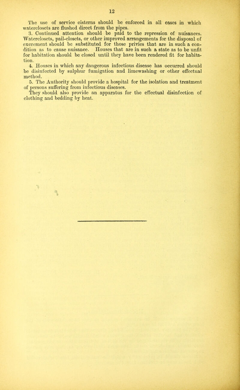 The use of service cisterns should he enforced in all cases in which waterclosets are flushed direct from the pipes. 3. Continued attention should he paid to the repression of nuisances. Waterclosets, pail-closets, or other improved arrangements for the disposal of excrement should he substituted for those privies that are in such a con- dition as to cause nuisance. Houses that are in such a state as to he unfit for habitation should be closed until they have been rendered fit for habita- tion. 4. Houses in which any dangerous infectious disease has occurred should be disinfected by sulphur fumigation and limewashing or other effectual method. 5. The Authority should jDrovide a hospital for the isolation and treatment of persons suffering from infectious diseases. They should also provide an apparatus for the effectual disinfection of clothing and bedding by heat.