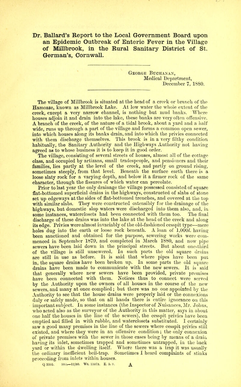 Dr. Ballard’s Report to the Local Government Board upon an Epidemic Outbreak of Enteric Fever in the Village of Millbrook, in the Rural Sanitary District of St. German’s, Cornwall. George Buchanan, Medical Department, December 7, 1880. The village of Millbrook is situated at the head of a creek or branch of the Hamoaze, known as Millbrook Lake. At low water the wlioie extent of the creek, except a very narrow channel, is nothing but mud banks. IVherc houses adjoin it and drain into the lake, these banks are very often offensive. A branch of the creek, of the nature of a tidal brook, about a yard and a half wide, runs up through a part of the village and forms a common open sewer, into which houses along its banks drain, and into which the privies connected with them discharge themselves. This brook is in a very filthy condition habitually, the Sanitary Authority and the Highways Authority not having agreed as to whose business it is to keep it in good order. The village, consisting of several streets of houses, almost all of the cottage class, and occupied by artizans, small tradespeople, and pensioners and their families, lies partly at the level of the creek, and partly on ground rising, sometimes steeply, from that level. Beneath the surface earth there is a loose slaty rock for a varying depth, and below it a firmer rock of the same character, through the fissures of which water can percolate. Prior to last year the only drainage the village possessed consisted of square flat-bottomed superficial drains in the highways, constructed of slabs of stone set up edgeways at the sides of flat-bottomed trenches, and covered at the top with similar slabs. They were constructed ostensibly for the drainage of the highways, but domestic slop waters were discharged into them also, and, in some instances, waterclosets had been connected with them too. The final discharge of these drains was into the lake at the head of the creek and along its edge. Privies were almost invariably of the old-fashioned cesspit type—mere holes dug into the earth or loose rock beneath. A loan of 1,000/. having been sanctioned and obtained for the purpose, sewering Avorks were com- menced in September 1879, and completed in March 1880, and now pipe sewers have been laid down in the principal streets. But about one-third of the village is still unsewered. In such parts the old square drains are still in use as before. It is said that where pipes have been put in, the square drains have been broken up. In some parts the old square drains have been made to communicate with the new sewers. It is said that generally where new sewers have been provided, private pri^mises have been connected with them. Notices thus to connect were served by the Authority upon the owners of all houses in the course of the new sewers, and many at once complied; but there was no one appointed by the Authority to see that the house drains were properly laid or the connexions duly or safely made, so that on all hands there is entire ignorance on this important subject. In some instances (the Inspector of Nuisances, Mr. Johns, who acted also as the surveyor of the Authority in this matter, says in about one half the houses in the line of the sewers), the cesspit privies have been emptied and filled in with rubble, and waterclosets substituted. I certainly saw a good many premises in the line of the sewers where cesspit privies still existed, and where they were in an offensive condition; the only connexion of private premises with the sewer in those cases being by means of a drain having its inlet, sometimes trapped and sometimes untrapped, in the back yard or within the dwelling itself. Where there was a trap it was usually the ordinary inefficient bell-trap. Sometimes I heard complaints of stinks proceeding from inlets within houses. Q 3395. lOJr—12/80. Wt. 11073. E. & S. A