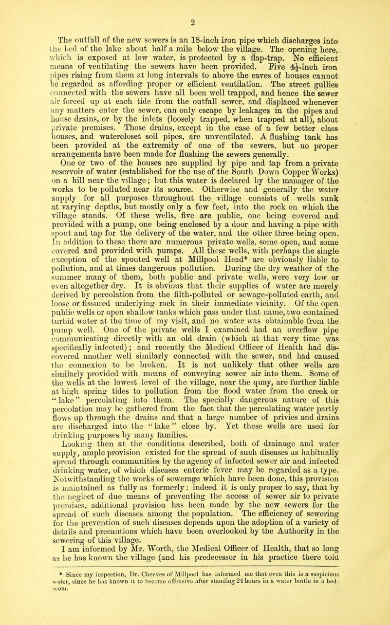 The outfall of the new sewers is an 18-inch iron pipe which discharges into the lied of the lake about half a mile below the village. The opening here, which is exposed at low water, is protected by a flap-trap. No efficient means of ventilating the sewers have been provided. Five 4^-inch iron pipes rising from them at long intervals to above the eaves of houses cannot he regarded as affording proper or efficient ventilation. The street gullies connected with the sewers have all been well trapped, and hence the sewer air forced up at each tide from the outfall sewer, and displaced whenever any matters enter the sewer, can only escape by leakages in the pipes and house drains, or by the inlets (loosely trapped, when trapped at all), about private premises. Those drains, except in the case of a few better class houses, and watercloset soil pipes, are unventilated. A flushing tank has been provided at the extremity of one of the sewers, but no proper arrangements have been made for flushing the sewers generally. One or two of the houses are supplied by pipe and tap from a private reservoir of water (established for the use of the South Down Copper Works) on a hill near the village; but this water is declared by the manager of the works to be polluted near its source. Otherwise and generally the water supply for all purposes throughout the, village consists of wells sunk at varying depths, but mostly only a few feet, into the rock on which the village stands. Of these wells, five are public, one being covered and provided with a pump, one being enclosed by a door and having a pipe with spout and tap for the delivery of the water, and the other three being open. In addition to these there are numerous private wells, some open, and some covered and provided with pumps. All these wells, with perhaps the single exception of the spouted well at Millpool Head* are obviously liable to pollution, and at times dangerous pollution. During the dry weather of the summer many of them, both public and private wells, were very low or even altogether dry. It is obvious that their supplies of water are merely derived by percolation from the filth-polluted or sewage-polluted earth, and loose or fissured underlying rock in their immediate vicinity. Of the open publi<! wells or open shallow tanks which pass under that name, two contained turbid water at the time of my visit, and no water was obtainable from the pump w'ell. One of the private wells I examined had an overflow pipe communicating directly with an old drain (which at that very time was specifically infected); and recently the Medical Officer of Health had dis- covered another well similarly connected with the sewer, and had caused the connexion to be broken. It is not unlikely that other wells are similarly provided with means of conveying sewer air into them. Some of the wells at the lowest level of the village, near the quay, are further liable at high spring tides to pollution from the flood water from the creek or “lake” percolating into them. The specially dangerous nature of this percolation may be gathered from the fact that the percolating water partly flows up through the drains and that a large number of privies and drains are discharged into the “ lake ” close by. Yet these weUs are used for drinking pm'poses by many families. Looking then at the conditions described, both of drainage and water supply, ample provision existed for the spread of such diseases as habitually spread through communities by the agency of infected sewer air and infected drinking water, of which diseases enteric fever may be regarded as a type. IS' otwithstanding the works of sewerage which have been done, this provision is maintained as fully as formerly: indeed it is only proper to say, that by the neglect of due means of preventing the access of sewer air to private jiremises, additional provision has been made by the new sewers for the spread of such diseases among the population. The efficiency of sewering for the prevention of such diseases depends upon the adoption of a variety of details and precautions which have been overlooked by the Authority in the sewering of this village. I am informed by Mr. Worth, the Medical Officer of Health, that so long as he has known the village (and his predecessor in his practice there told * Since my inspection, Dr. Cheeves of Millpool has informed me that even this is a suspicious water, since he has known it to become offensive after standing 24 hours in a water bottle in a bed- room.