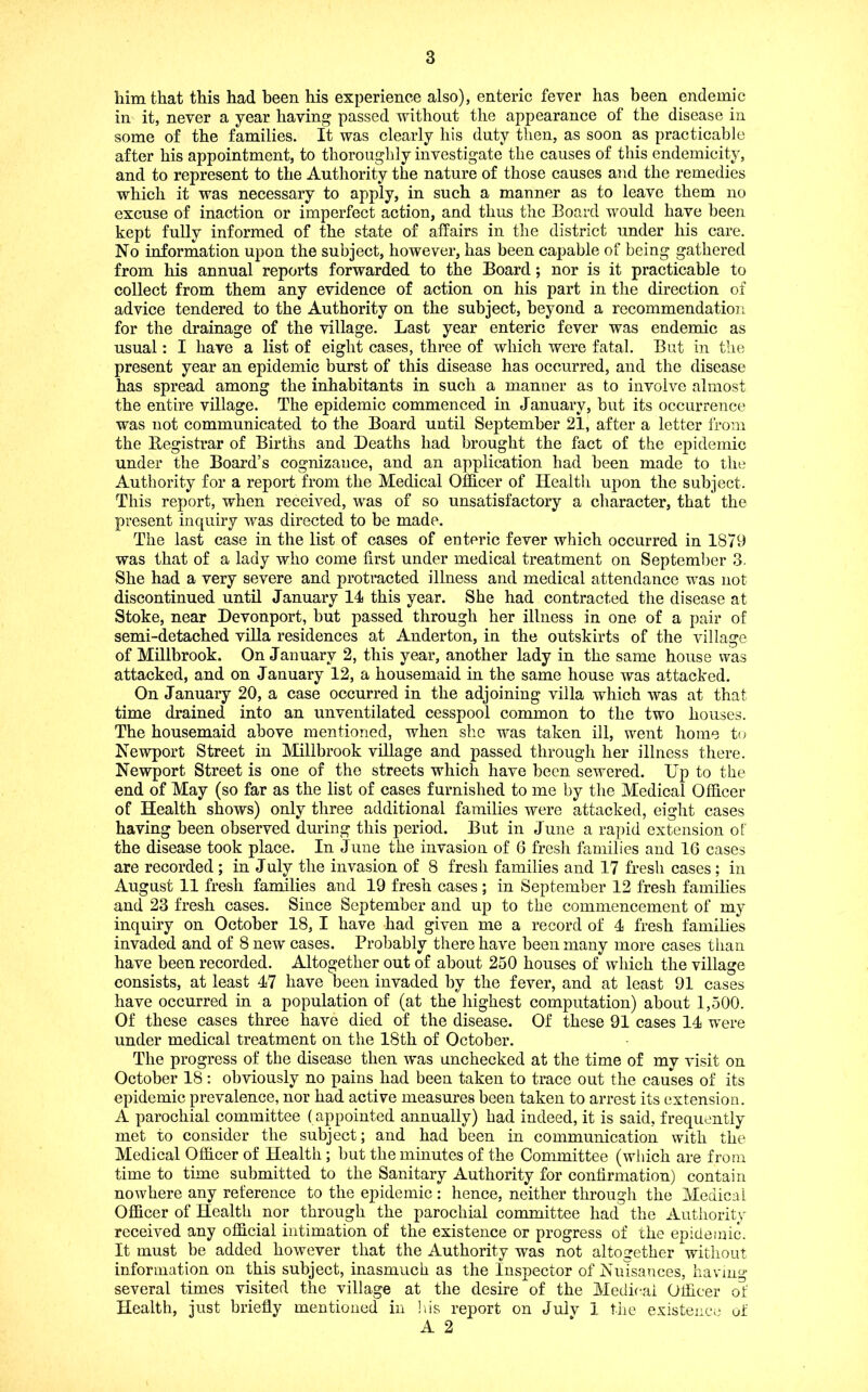 him that this had been his experience also), enteric fever has been endemic in it, never a year having passed without the appearance of the disease in some of the families. It was clearly his duty then, as soon as practicable after his appointment, to thoroughly investigate the causes of this endemicity, and to represent to the Authority the nature of those causes and the remedies which it was necessary to apply, in such a manner as to leave them no excuse of inaction or imperfect action, and thus the Board would have been kept fully informed of the state of affairs in the district under his care. No information upon the subject, however, has been capable of being gathered from his annual reports forwarded to the Board; nor is it practicable to collect from them any evidence of action on his part in the direction of advice tendered to the Authority on the subject, beyond a recommendation for the drainage of the village. Last year enteric fever was endemic as usual: I have a list of eight cases, three of which were fatal. But in the present year an epidemic burst of this disease has occurred, and the disease has spread among the inhabitants in such a manner as to involve almost the entire village. The epidemic commenced in January, but its occurrence was not communicated to the Board until September 21, after a letter irom the Begistrar of Births and Deaths had brought the fact of the epidemic under the Board’s cognizance, and an application had been made to the Authority for a report from the Medical Officer of Health upon the subject. This report, when received, was of so unsatisfactory a character, that the present inquiry was directed to be made. The last case in the list of cases of enteric fever which occurred in 1879 was that of a lady who come first under medical treatment on Septeml)er 3. She had a very severe and protracted illness and medical attendance was not discontinued until January 14 this year. She had contracted the disease at Stoke, near Devonport, but passed through her illness in one of a pair of semi-detached vfila residences at Anderton, in the outskirts of the village of Millbrook. On January 2, this year, another lady in the same house was attacked, and on January 12, a housemaid in the same house was attacked. On January 20, a case occurred in the adjoining villa which was at that time drained into an unventilated cesspool common to the two houses. The housemaid above mentioned, when she was taken ill, went home to Newport Street in Millbrook village and passed through her illness there. Newport Street is one of the streets which have been sewered. Up to the end of May (so far as the list of cases furnished to me by the Medical Officer of Health shows) only three additional families were attacked, eight cases having been observed during this period. But in June a rapid extension of the disease took place. In June the invasion of 6 fresh families and 16 cases are recorded ; in July the invasion of 8 fresh families and 17 fresh cases ; in August 11 fresh families and 19 fresh cases ; in September 12 fresh families and 23 fresh cases. Since September and up to the commencement of my inquiry on October 18, I have had given me a record of 4 fresh families invaded and of 8 new cases. Probably there have been many more cases tlian have been recorded. Altogether out of about 250 houses of which the village consists, at least 47 have l)een invaded by the fever, and at least 91 cases have occurred in a population of (at the highest computation) about 1,500. Of these cases three have died of the disease. Of these 91 cases 14 were under medical treatment on the 18th of October. The progress of the disease then was unchecked at the time of my visit on October 18: obviously no pains had been taken to trace out the causes of its epidemic prevalence, nor had active measures been taken to arrest its extension. A parochial committee (appointed annually) had indeed, it is said, frequently met to consider the subject; and had been in communication with the Medical Officer of Health ; but the minutes of the Committee (which are from time to time submitted to the Sanitary Authority for confirmation) contain nowhere any reference to the epidemic : hence, neither through the Medical Officer of Health nor through the parochial committee had the Authority received any official intimation of the existence or progress of the epidemic. It must be added however that the Authority was not altogether without information on this subject, inasmuch as the Inspector of Nuisances, having several times visited the village at the desire of the Medical Officer of Health, just briefly mentioned in !us report on Julv 1 tiic existence of