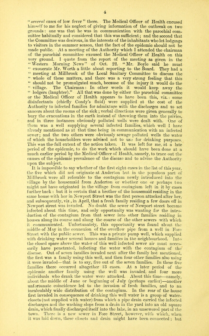 ^‘several cases of low fever ” there. The Medical Officer of Health excused himself to me for his neglect of giving information of the outbreak on two grounds : one was that he was in communication with the parochial com- mittee habitually and considered that this was sufficient; and the second that the Committee was desirous, in the interests of the inhabitants who let lodgmgs to visitors in the summer season, that the fact of the epidemic should not he made public. At a meeting of the Authority which I attended the chairman of the parochial committee excused the Medical Officer of Health on this very ground. I quote from the report of the meeting as given in the “Western Morning News” of Oct. 22. “Mr. Boyle said he must “ exonerate Mr. Worth a little about reporting to the Board. They had a “ meeting at Millbrook of the Local Sanitary Committee to discuss the “ whole of these matters, and there was a very strong feeling that this “ should not be promulgated much, because of the injury it would do the “ village. The Chairman; In other words it would keep away the “ lodgers (laughter).” All that was done by either the parochial committee or the Medical Officer of Health appears to have been this, viz.: some disinfectants (chiefly Condy’s fluid) were supplied at the cost of the Authority to infected families for admixture with the discharges and to set saucers about the rooms of the sick ; verbal directions were given generally to bury the evacuations in the earth instead of throwing them into the privies, and in three instances obviously polluted wells were dealt with. One of them was a well supplying several infected families, which well I have already mentioned as at that time being in communication with an infected sewer; and the two others were obviously sewage polluted wells the water of which the householders were advised not to use for drinking purposes. This was the- full extent of the action taken. It was left for me, at a late period of the epidemic, to do the work which should have been done at a much earlier period by the Medical Officer of Health, namely, to trace out the causes of the epidemic prevalence of the disease and to advise the Authority upon the subject. It is impossible to say whether of the first eight cases in the list of this year, the five which did not originate at Anderton but in the populous part of Millbrook were all referable to the contagium newly introduced into the village by the housemaid from Anderton or whether one or perhaps two might not have originated in the village from contagium left in it by cases further back : but it is certain that a brother of the housemaid residing in the same house with her in Newport Street was the first person attacked after her, and subsequently, viz , in April, that a fresh family residing a few doors off in Newport street was invaded. No doubt the sewer of Newport street became infected about this time, and only opportunity was wanting for the intro- duction of the contagium from that sewer into other families residing in houses along its course and along the course of the other sewers with which it communicated. Unfortunately, this opportunity was found about the middle of May in the connexion of the overflow pipe from a well in Bore Street with tlie public sewer. This was a private pump well, which supplied with drinking water several houses and families in the neighbourhood. Into the closed space above the water of this well infected sewer air must neces- sarily have penetrated, infecting the water with the contagium of the disease. Out of seven families invaded next after the family last mentioned, the first was a family using this well, and then four other families also using it were invaded—that is to say, five out of tlie seven families. In these five families there occurred altogether 13 cases. At a later period of the epidemic another family using the well was invaded, and four more individuals who drank the water were attacked. About this time—namelv, about the middle of June or beginning of July (perhaps earlier)—another unfortunate coincidence led to the invasion of fresh families, and to an incalculably wide distribution of the contagium. In the rear of the house first invaded in consequence of drinking this well water is a group of water- closets (not supplied with wmter) from which a pipe drain carried the infected discharges and the washing slops from a drain in the yard into an old square drain,-which finally discharged itself into the lake, in an unsewered part of the town. There is a new sewer in Bore Street, however, with w'liich, when it was laid down, these closets and drain might have been connected ; but