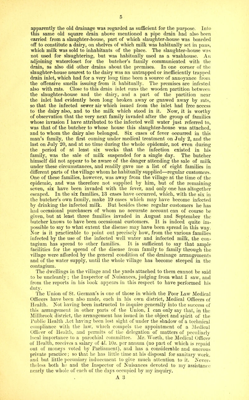 apparently the old drainage was regarded as sufficient for the purpose. Into this same old square drain above mentioned a pipe drain had also been carried from a slaughter-house, part of which slaughter-house was hoarded off to constitute a dairy, on shelves of which milk was habitually set in pans, which milk was sold to inhabitants of the place. The slaughter-house was not used for slaughtering, but was habitually used as a washhouse. An adjoining watercloset for the butcher’s family communicated with the drain, as also did other drains about the premises. In one corner of the slaughter-house nearest to the dairy was an untrapped or inefficiently trapped drain inlet, which had for a very long time been a source of annoyance from the offensive smells issuing from it habitually. The premises are infested also with rats. Close to this drain inlet runs the wooden partition between the slaughter-house and the dairy, and a part of the partition near the inlet had evidently been long broken away or gnawed away by rats, so that the infected sewer air which issued from the inlet had free access to the dairy also, and to the milk which stood in it. Now, it is worthy of observation that the very next family invaded after the group of families whose invasion I have attributed to the infected well water just referred to, was that of the butcher to whose house this slaughter-house was attached, and to whom the dairy also belonged. Six cases of fever occurred in this man’s family, the first coming under medical treatment on July 2, and the last on July 20, and at no time during the whole epidemic, not even during the period of at least six weeks that the infection existed in his family, was the sale of milk suspended for a single day. The butcher himself did not appear to be aware of the danger attending the sale of milk under these circumstances, and readily gave me a list of eight families in different parts of the village whom he habitually supplied—regular customers. One of these families, however, was away from the village at the time of the epidemic, and was therefore not supplied by him, but of the remaining seven, six have been invaded with the fever, and only one has altogether escaped. In the six families, 13 cases have occurred, which, with the six in the butcher’s own family, make 19 cases which may have become infected by drinking the infected milk. But besides these regular customers he has had occasional purchasers of whom no accurate account can of course be given, but at least three families invaded in August and September the butcher knows to have been occasional customers. It is indeed quite im- possible to say to what extent the disease may have been spread in this way. N or is it practicable to point out precisely how, from the various families infected by the use of the infected well water and infected milk, the con- tagium has spread to other families. It is sufficient to say that ample facilities for the spread of the disease I'rom family to family through the village were afforded hy the general condition of the drainage arrangements and of the water supply, until the whole village has become steepeef in the contagium. The dwellings in the village and the yards attached to them cannot be said to be uncleanly ; the Inspector of Nuisances, judging from what I saw, and from the reports in his book appears in this respect to have performed his duty. The Union of St. German’s is one of those in which the Poor Law Medical Officers have been also made, each in his own district. Medical Officers of Health. Not having been instructed to inquire generally into the success of this arrangement in other parts of the Union, I can only say that, in the Millbrook district, the arrangement has issued in the object and spirit of the Public Health Act having been lost sight of under the shadow of a technical compliance with the law, winch compels the appointment of a Medical Officer of Health, and permits of the delegation of matters of peculiarly local importance to a parochial committee. Mr. Worth, the Medical OfliceV of Health, receives a salary of IL 10.s. per annum (no part of which is repaid out of moneys voted by Parliament), and has a considerable and onerous private practice; so that he has little time at his disposal for sanitary work, and but little pecuniary inducement to give much attention to it. Never- theless both he and the Inspector of Nuisances devoted to my assistance nearly the whole of eacli of the days occupied by my inquiry.