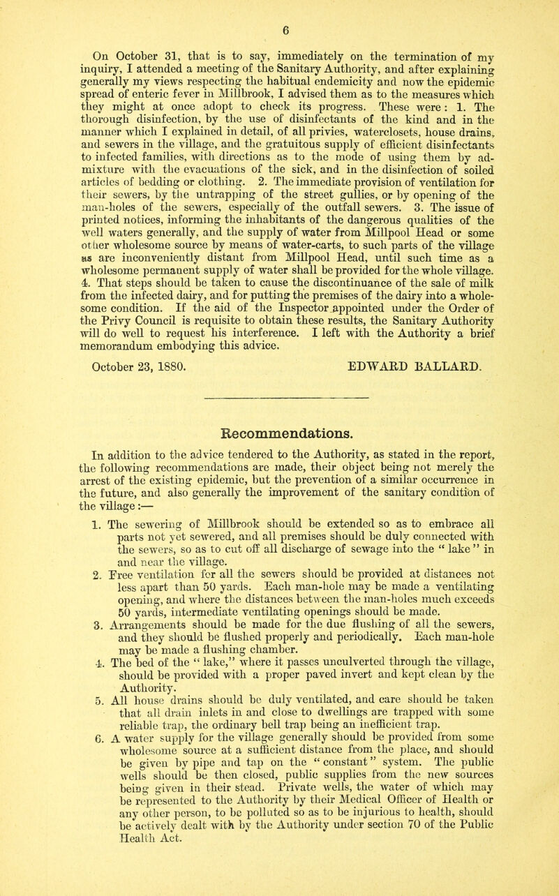 On October 31, that is to say, immediately on the termination of my inquiry, I attended a meeting of the Sanitary Authority, and after explaining generally my views respecting the habitual endemicity and now the epidemic spread of enteric fever in Millbrook, I advised them as to the measures which they might at once adopt to check its progress. These were: 1. The thorough disinfection, by the use of disinfectants of the kind and in the manner which I explained in detail, of all privies, waterclosets, house drains, and sewers in the village, and the gratuitous supply of efhcient disinfectants to infected families, with duections as to the mode of using them by ad- mixture with the evacuations of the sick, and in the disinfection of soiled articles of bedding or clothing. 2. The immediate provision of ventilation for their sewers, by the untrapping of the street gullies, or hy opening of the man-holes of the sewers, especially of the outfall sewers. 3. The issue of printed notices, informing the inhabitants of the dangerous qualities of the well waters generally, and the supply of water from MiUpool Head or some other wholesome source by means of water-carts, to such parts of the village its are inconveniently distant from MiUpool Head, until such time as a wholesome permanent supply of water shall be provided for the whole viUage. 4. That steps should be taken to cause the discontinuance of the sale of milk from the infected dairy, and for putting the premises of the dairy into a whole- some condition. If the aid of the Inspector appointed under the Order of the Privy Council is requisite to obtain these results, the Sanitary Authority will do weU to request his interference. I left with the Authority a brief memorandum embodying this advice. October 23, 1880. EDWARD BALLARD. Recommendations. In addition to the advice tendered to the Authority, as stated in the report, the following recommendations are made, their object being not merely the arrest of the existing epidemic, but the prevention of a similar occurrence in the future, and also generally the improvement of the sanitary condition of the village:— 1. The sewering of Millbrook should be extended so as to embrace all parts not yet sewered, and all premises should be duly connected with the sewers, so as to cut off aU discharge of sewage into the “ lake ” in and near the viUage. 2. Eree ventilation for all the sewers should be provided at distances not less apart than 50 yards. Each man-hole may be made a ventilating opening, and where the distances between the man-holes much exceeds 50 yards, intermediate ventilating openings should be made. 3. Arrangements should be made for the due flushing of all the sewers, and they should be flushed properly and periodically. Each man-hole may be made a flushing chamber. 4. The bed of the “ lake,” where it passes unculverted through the village, should be provided with a proper paved invert and kept clean by the Authority. 5. All house drains should be duly ventilated, and care should be taken that all drain inlets in and close to dwellings are trapped with some reliable trap, the ordinary bell trap being an inefficient trap. 6. A water supply for the village generally should be provided from some wholesome source at a sufficient distance from the place, and should be given by pipe and tap on the “ constant ” system. The public wells should be then closed, public supplies from the new sources being given in their stead. Private wells, the water of which may be represented to the Authority by their Medical Officer of Health or any other person, to be polluted so as to be injurious to health, should be actively dealt with by the Authority under section 70 of the Public Health Act.