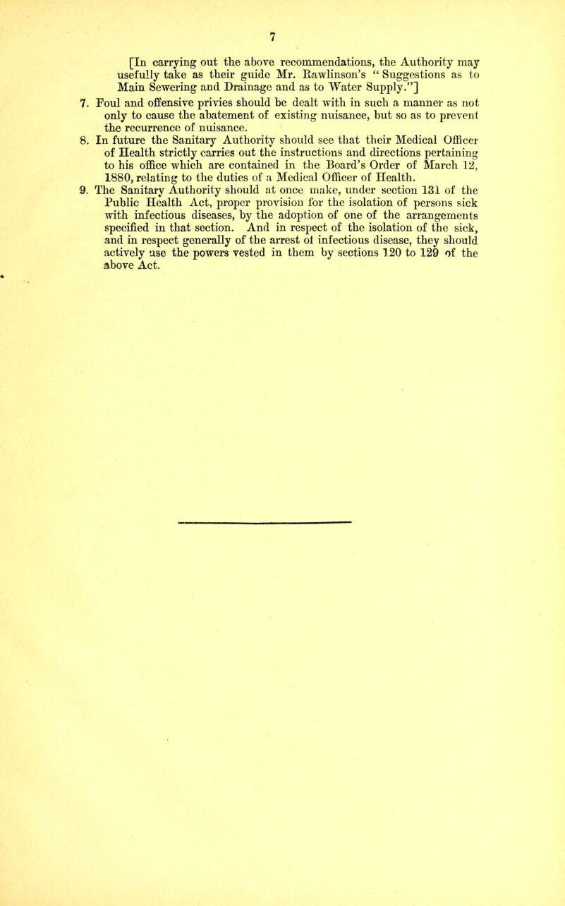 [In carrying out the above recommendations, the Authority may usefully take as their guide Mr. Rawlinson’s “ Suggestions as to Main Sewering and Drainage and as to Water Supply.”] 7. Foul and offensive privies should be dealt with in such a manner as not only to cause the abatement of existing nuisance, but so as to prevent the recurrence of nuisance. 8. In future the Sanitary Authority should see that their Medical Officer of Health strictly carries out the instructions and directions pertaining to his office which are contained in the Board’s Order of March 12, 1880, relating to the duties of a Medical Officer of Health. 9. The Sanitary Authority should at once make, under section 131 of the Public Health Act, proper provision for the isolation of persons sick with infectious diseases, by the adoption of one of the arrangements specified in that section. And in respect of the isolation of the sick, and in respect generally of the arrest oi infectious disease, they should actively use the powers vested in them by sections 120 to 129 of the above Act.