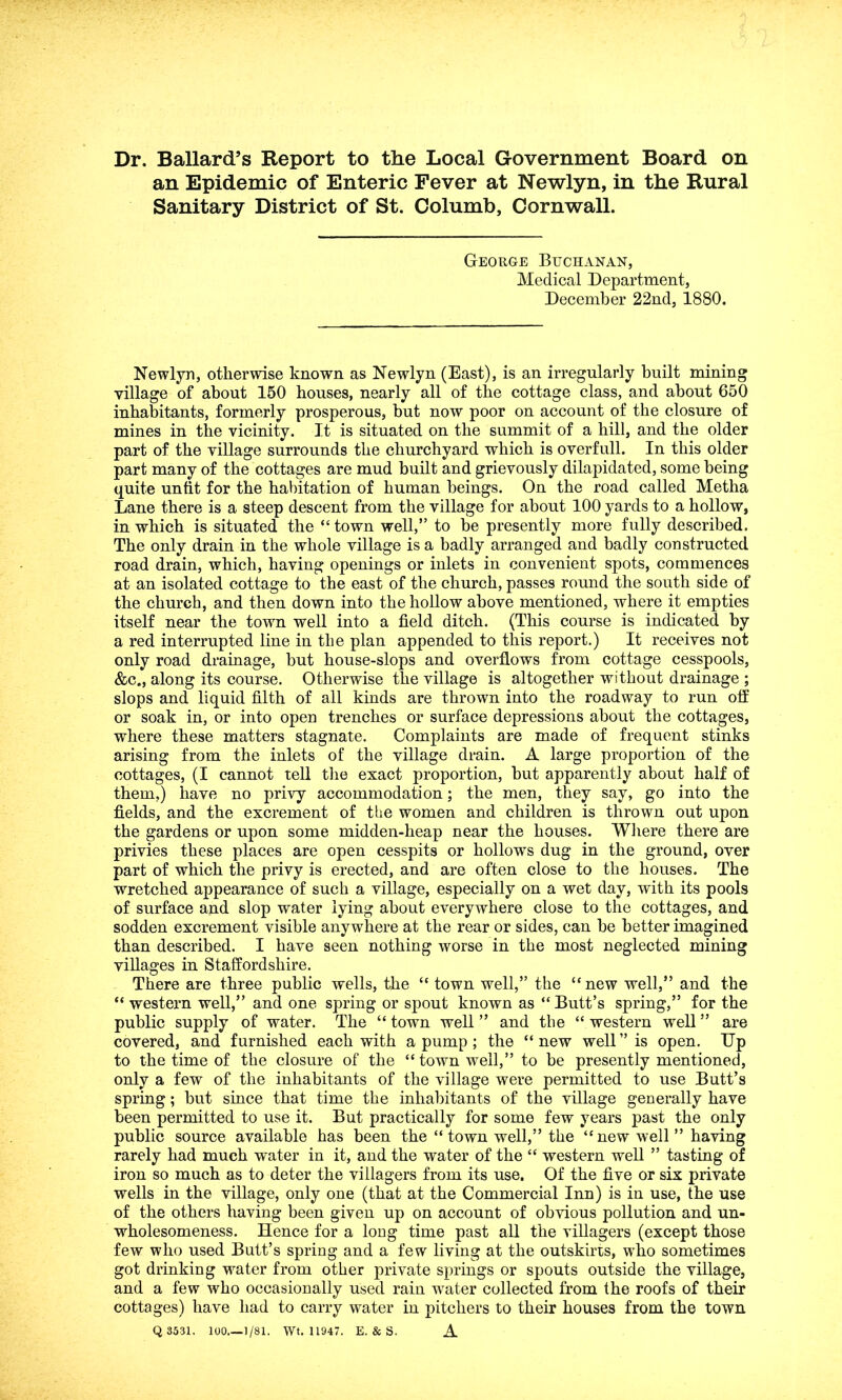 Dr. Ballard’s Report to the Local Government Board on an Epidemic of Enteric Fever at Newlyn, in the Rural Sanitary District of St. Columb, Cornwall. George Buchanan, Medical Department, December 22nd, 1880. Newlyn, otherwise known as Newlyn (East), is an irregularly built mining village of about 150 houses, nearly all of the cottage class, and about 650 inhabitants, formerly prosperous, but now poor on account of the closure of mines in the vicinity. It is situated on the summit of a hill, and the older part of the village surrounds the churchyard wdiich is overfull. In this older part many of the cottages are mud built and grievously dilapidated, some being quite unfit for the habitation of human beings. On the road called Metha Lane there is a steep descent from the village for about 100 yards to a hollow, in which is situated the “ town well,” to be presently more fully described. The only drain in the whole village is a badly arranged and badly constructed road drain, which, having openings or inlets in convenient spots, commences at an isolated cottage to the east of the church, passes round the south side of the church, and then down into the hollow above mentioned, where it empties itself near the town well into a field ditch. (This course is indicated by a red interrupted line in the plan appended to this report.) It receives not only road drainage, but house-slops and overflows from cottage cesspools, &c., along its course. Otherwise the village is altogether without drainage ; slops and liquid filth of all kinds are thrown into the roadway to run off or soak in, or into open trenches or surface depressions about the cottages, where these matters stagnate. Complaints are made of frequent stinks arising from the inlets of the village drain. A large proportion of the cottages, (I cannot tell the exact proportion, but apparently about half of them,) have no privy accommodation; the men, they say, go into the fields, and the excrement of the women and children is thrown out upon the gardens or upon some midden-heap near the houses. Where there are privies these places are open cesspits or hollows dug in the ground, over part of which the privy is erected, and are often close to the houses. The wretched appearance of such a village, especially on a wet day, with its pools of surface and slop water lying about everywhere close to the cottages, and sodden excrement visible anywhere at the rear or sides, can be better imagined than described. I have seen nothing worse in the most neglected mining villages in Staffordshire. There are three public wells, the “ town well,” the “new well,” and the “ western well,” and one spring or spout known as “ Butt’s spring,” for the public supply of water. The “ town well ” and the “ western well ” are covered, and furnished each with a pump ; the “ new well ” is open. Dp to the time of the closure of the “townwrell,” to be presently mentioned, only a few of the inhabitants of the village were permitted to use Butt’s spring; but since that time the inhabitants of the village generally have been permitted to use it. But practically for some few years past the only public source available has been the “town well,” the “new well ” having rarely had much water in it, and the water of the “ western well ” tasting of iron so much as to deter the villagers from its use. Of the five or six private wells in the village, only one (that at the Commercial Inn) is in use, the use of the others having been given up on account of obvious pollution and un- wholesomeness. Hence for a long time past all the villagers (except those few who used Butt’s spring and a few living at the outskirts, who sometimes got drinking water from other private springs or spouts outside the village, and a few who occasionally used rain wrater collected from the roofs of their cottages) have had to carry water in pitchers to their houses from the town Q 3531. 100.—1/81. Wt. 11947. E. & S. A