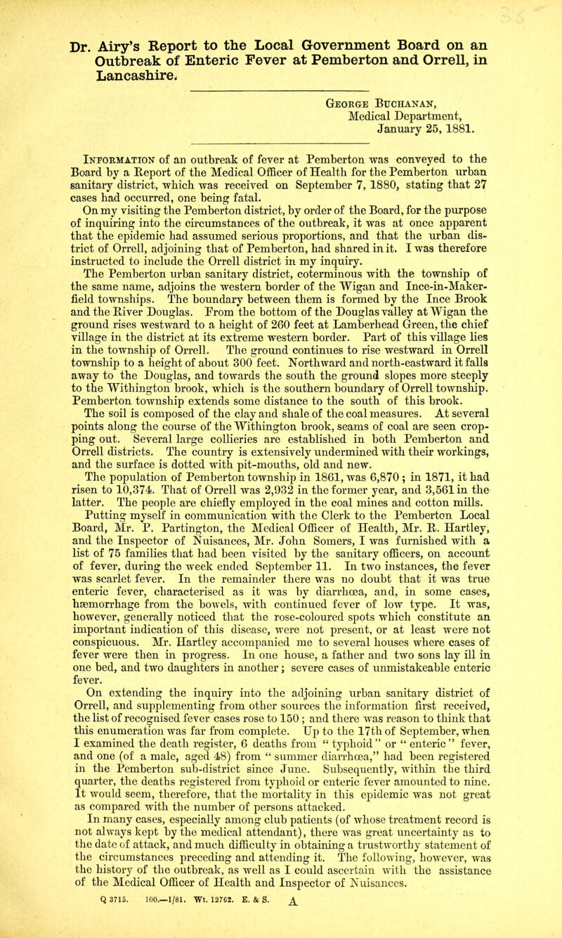 Dr. Airy’s Report to the Local Government Board on an Outbreak of Enteric Fever at Pemberton and Orrell, in Lancashire. George Buchanan, Medical Department, January 25, 1881. Information of an outbreak of fever at Pemberton was conveyed to the Board by a Report of the Medical Officer of Health for the Pemberton urban sanitary district, which was received on September 7, 1880, stating that 27 cases had occurred, one being fatal. On my visiting the Pemberton district, by order of the Board, for the purpose of inquiring into the circumstances of the outbreak, it was at once apparent that the epidemic had assumed serious proportions, and that the urban dis- trict of Orrell, adjoining that of Pemberton, had shared in it. I was therefore instructed to include the Orrell district in my inquiry. The Pemberton urban sanitary district, coterminous with the township of the same name, adjoins the western border of the Wigan and Ince-in-Maker- field townships. The boundary between them is formed by the Ince Brook and the River Douglas. Prom the bottom of the Douglas valley at Wigan the ground rises westward to a height of 260 feet at Lamberhead Green, the chief village in the district at its extreme western border. Part of this village lies in the township of Orrell. The ground continues to rise westward in Orrell township to a height of about 300 feet. Northward and north-eastward it falls away to the Douglas, and towards the south the ground slopes more steeply to the Withington brook, which is the southern boundary of Orrell township. Pemberton township extends some distance to the south of this brook. The soil is composed of the clay and shale of the coal measures. At several points along the course of the Withington brook, seams of coal are seen crop- ping out. Several large collieries are established in both Pemberton and Orrell districts. The country is extensively undermined with their workings, and the surface is dotted with pit-mouths, old and new. The population of Pemberton township in 1861, was 6,870 ; in 1871, it had risen to 10,374. That of Orrell was 2,932 in the former year, and 3,561 in the latter. The people are chiefly employed in the coal mines and cotton mills. Putting myself in communication with the Clerk to the Pemberton Local Board, Mr. P. Partington, the Medical Officer of Health, Mr. R. Hartley, and the Inspector of Nuisances, Mr. John Somers, I was furnished with a list of 75 families that had been visited by the sanitary officers, on account of fever, during the week ended September 11. In two instances, the fever was scarlet fever. In the remainder there was no doubt that it was true enteric fever, characterised as it was by diarrhoea, and, in some cases, hsemorrhage from the bowels, with continued fever of low type. It was, however, generally noticed that the rose-coloured spots which constitute an important indication of this disease, were not present, or at least were not conspicuous. Mr. Hartley accompanied me to several houses where cases of fever were then in progress. In one house, a father and two sons lay ill in one bed, and two daughters in another; severe cases of unmistakeable enteric fever. On extending the inquiry into the adjoining urban sanitary district of Orrell, and supplementing from other sources the information first received, the list of recognised fever cases rose to 150 ; and there was reason to think that this enumeration was far from complete. Up to the 17th of September, when I examined the death register, 6 deaths from “ typhoid” or “ enteric” fever, and one (of a male, aged 48) from “ summer diarrhoea,” had been registered in the Pemberton sub-district since June. Subsequently, within the third quarter, the deaths registered from typhoid or enteric fever amounted to nine. It would seem, therefore, that the mortality in this epidemic was not great as compared with the number of persons attacked. In many cases, especially among club patients (of whose treatment record is not always kept by the medical attendant), there was great uncertainty as to the date of attack, and much difficulty in obtaining a trustworthy statement of the circumstances preceding and attending it. The following, however, was the history of the outbreak, as well as I could ascertain with the assistance of the Medical Officer of Health and Inspector of Nuisances. Q 3715. 100.—1/81. Wt. 12/62. E. & S.