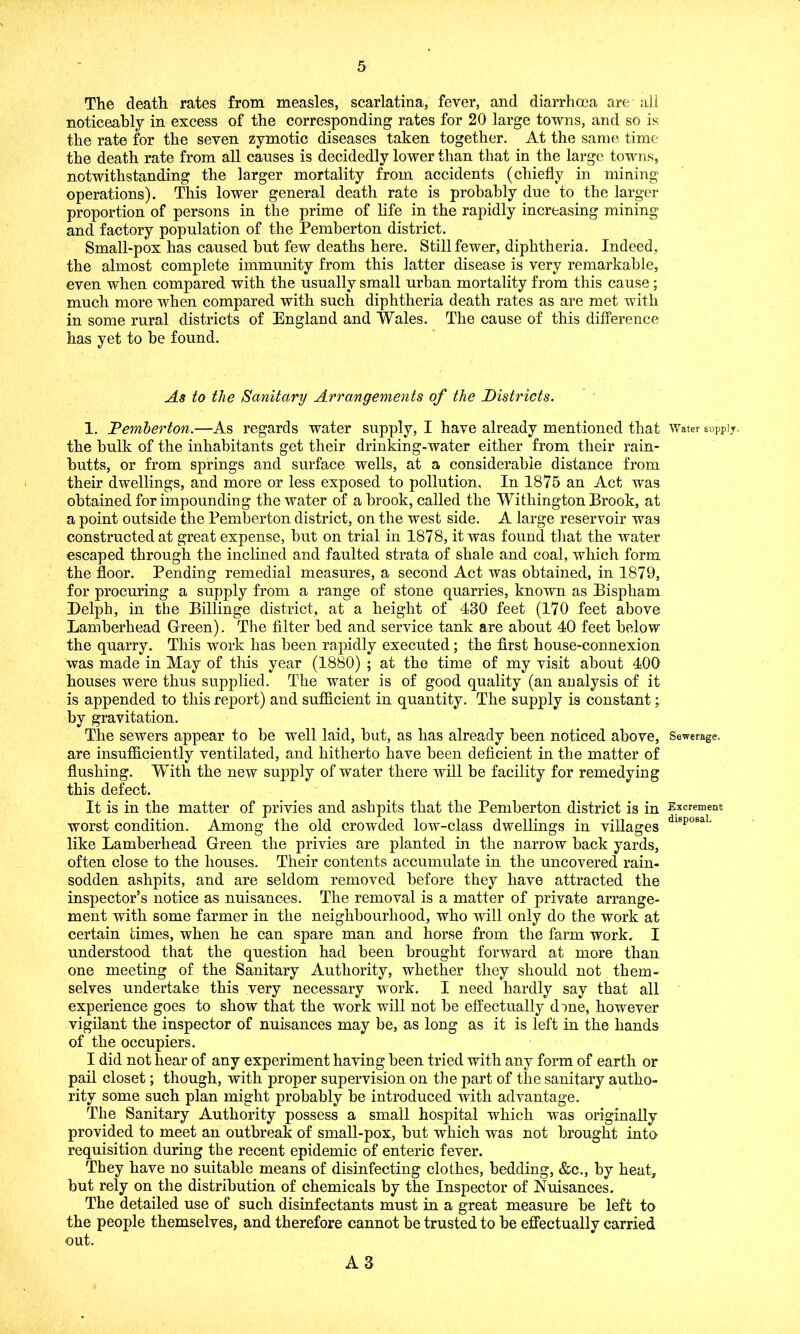 The death rates from measles, scarlatina, fever, and diarrhoea are all noticeably in excess of the corresponding rates for 20 large towns, and so is the rate for the seven zymotic diseases taken together. At the same time the death rate from all causes is decidedly lower than that in the large towns, notwithstanding the larger mortality from accidents (chiefly in mining operations). This lower general death rate is probably due to the larger proportion of persons in the prime of life in the rapidly increasing mining and factory population of the Pemberton district. Small-pox has caused hut few deaths here. Still fewer, diphtheria. Indeed, the almost complete immunity from this latter disease is very remarkable, even when compared with the usually small urban mortality from this cause; much more when compared with such diphtheria death rates as are met with in some rural districts of England and Wales. The cause of this difference has yet to he found. As to the Sanitary Arrangements of the Districts. 1. Pemberton.—As regards water supply, I have already mentioned that Water supply, the bulk of the inhabitants get their drinking-water either from their rain- butts, or from springs and surface wells, at a considerable distance from their dwellings, and more or less exposed to pollution, In 1875 an Act was obtained for impounding the water of a brook, called the Witliington Brook, at a point outside the Pemberton district, on the west side. A large reservoir was constructed at great expense, but on trial in 1878, it was found that the water escaped through the inclined and faulted strata of shale and coal, which form the floor. Pending remedial measures, a second Act was obtained, in 1879, for procuring a supply from a range of stone quarries, known as Bispham Delpb, in the Billinge district, at a height of 430 feet (170 feet above Lamberhead Green). The filter bed and service tank are about 40 feet below the quarry. This work has been rapidly executed; the first house-connexion was made in May of this year (1880) ; at the time of my visit about 400 houses were thus supplied. The water is of good quality (an analysis of it is appended to this report) and sufficient in quantity. The supply is constant •. by gravitation. The sewers appear to be well laid, but, as has already been noticed above, Sewerage, are insufficiently ventilated, and hitherto have been deficient in the matter of flushing. With the new supply of water there will be facility for remedying this defect. It is in the matter of privies and ashpits that the Pemberton district is in Excrement worst condition. Among the old crowded low-class dwellings in villages dlBpoBal like Lamberhead Green the privies are planted in the narrow back yards, often close to the houses. Their contents accumulate in the uncovered rain- sodden ashpits, and are seldom removed before they have attracted the inspector’s notice as nuisances. The removal is a matter of private arrange- ment with some farmer in the neighbourhood, who will only do the work at certain times, when he can spare man and horse from the farm work. I understood that the question had been brought forward at more than one meeting of the Sanitary Authority, whether they should not them- selves undertake this very necessary work. I need hardly say that all experience goes to show that the work will not be effectually done, however vigilant the inspector of nuisances may be, as long as it is left in the hands of the occupiers. I did not hear of any experiment having been tried with any form of earth or pail closet; though, with proper supervision on the part of the sanitary autho- rity some such plan might probably be introduced with advantage. The Sanitary Authority possess a small hospital wThich was originally provided to meet an outbreak of small-pox, but which was not brought into requisition during the recent epidemic of enteric fever. They have no suitable means of disinfecting clothes, bedding, &c., by heat, but rely on the distribution of chemicals by the Inspector of Nuisances. The detailed use of such disinfectants must in a great measure be left to the people themselves, and therefore cannot be trusted to be effectually carried out. A3