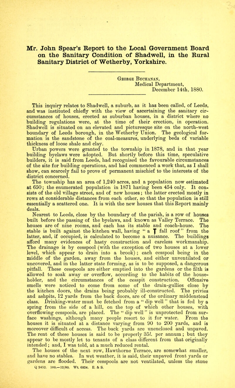 Mr. John Spear’s Report to the Local Government Board on the Sanitary Condition of Shadwell, in the Rural Sanitary District of Wetherby, Yorkshire. George Buchanan, Medical Department, December 14th, 1880. This inquiry relates to Shadwell, a suburb, as it has been called, of Leeds, and was instituted chiefly with the view of ascertaining the sanitary cir- cumstances of houses, erected as suburban houses, in a district where no building regulations were, at the time of their erection, in operation. Shadwell is situated on an elevated and picturesque site on the north-west boundary of Leeds borough, in the Wetherby Union. The geological for- mation is the sandstone of the coal-measures, underlying beds of variable thickness of loose shale and clay. Urban powers were granted to the township in 1878, and in that year building byelaws were adopted. But shortly before this time, speculative builders, it is said from Leeds, had recognised the favourable circumstances of the site for building operations, and had commenced a work that, as I shall show, can scarcely fail to prove of permanent mischief to the interests of the district concerned. The township has an area of 1,240 acres, and a population now estimated at 650; the enumerated population in 1871 having been 454 only. It con- sists of the old village street, and of new houses; the latter erected mostly in rows at considerable distances from each other, so that the population is still essentially a scattered one. It is with the new houses that this Report mainly deals. Nearest to Leeds, close by the boundary of the parish, is a row of houses built before the passing of the byelaws, and known as Valley Terrace. The houses are of nine rooms, and each has its stable and coach-house. The stable is built against the kitchen wall, having “ a J fall roof ” from the latter, and, if occupied, is calculated to become a nuisance. The buildings aflbrd many evidences of hasty construction and careless workmanship. The drainage is by cesspool (with the exception of two houses at a lower level, which appear to drain into a brook); each cesspool being in the middle of the garden, away from the houses, and either unventilated or uncovered, and in the latter state forming, as is to be supposed, a dangerous pitfall. These cesspools are either emptied into the gardens or the filth is allowed to soak away or overflow, according to the habits of the house- holder, and the circumstances of the cesspit construction. Ofiensive smells were noticed to come from some of the drain-gullies close by the kitchen doors, the drains being probably ill-constructed. The privies and ashpits, 12 yards from the back doors, are of the ordinary middenstead class. Drinking-water must be fetched from a “ dip well ” that is fed by a spring from the side of a hill, on the top of which other houses, with overflowing cesspools, are placed. The “ dip well ” is unprotected from sur- face washings, although many people resort to it for water. From the houses it is situated at a distance varying from 90 to 200 yards, and is moreover difficult of access. The back yards are unenclosed and unpaved. The rent of these houses is said to be properly 35L per annum ; but they appear to be mostly let to tenants of a class difierent from that originally intended; and, I was told, at a much reduced rental. The houses of the next row, Hawthorne Terrace, are somewhat smaller, and have no stables. In wet weather, it is said, their unpaved front yards or gardens are flooded. Their cesspools are not ventilated, unless the stone Q 2452. 100.—12/80. Wt, 6824. E. & S.