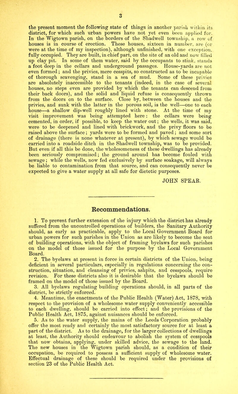 the present moment the following state of things in another pai-ish Avitliin Its district, for which such urban powers have not yet even been applieil for. In the Wigtown parish, on the borders of the Shadwell township, a row of houses is in course of erection. These houses, sixteen in number, are (or were at the time of my inspection), although unfinished, with one exception, fully occupied. They are built, in chief part, on the site of an old and now filled up clay pit. In some of them water, said by the occupants to stink, stands a foot deep in the cellars and underground passages. House-yards are not even formed; and the privies, mere cesspits, so constructed as to be incapable of thorough scavenging, stand in a sea of mud. Some of these privies are absolutely inaccessible to the tenants (indeed, in the case of several houses, no steps even are provided by which the tenants can descend from their back doors), and the solid and liquid refuse is consequently thrown from the doors on to the surface. Close by, between the houses and the privies, and sunk with the latter in the porous soil, is the well—one to each house—a shallow dip-well roughly lined with stone. At the time of my visit improvement was being attempted here: the cellars were being cemented, in order, if possible, to keep the water out; the wells, it was said, were to be deepened and lined with brickwork, and the privy floors to be raised above the surface; yards were to be formed and paved; and some sort of drainage (there is none whatever at present), by which sewage would be carried into a roadside ditch in the Shadwell township, was to be provided. But even if all this be done, the wholesomeness of these dwellings has already been seriously compromised; the ground around has become fouled with sewage; while the wells, now fed exclusively by surface soakage, will always be liable to contamination from that source, and can consequently never be expected to give a water supply at all safe for dietetic purposes. JOHN SPEAR. Recommendations. 1. To prevent further extension of the injury which the district has already suffered from the uncontrolled operations of builders, the Sanitary Authority should, as early as practicable, apply to the Local Government Board for urban powers for such parishes in the Union as are likely to become the seat of building operations, with the object of framing byelaws for such parishes on the model of those issued for the purpose by the Local Government Board. 2. The byelaws at present in force in certain districts of the Union, being deficient in several particulars, especially in regulations concerning the con- struction, situation, and cleansing of privies, ashpits, and cesspools, require revision. For these districts also it is desirable that the byelaws should be framed on the model of those issued by the Board. 3. All byelaws regulating building operations should, in all parts of the district, be strictly enforced. 4. Meantime, the enactments of the Public Health (Water) Act, 1878, with respect to the provision of a wholesome water supply conveniently accessible to each dwelling, should be carried into effect; and the provisions of the Public Health Act, 1875, against nuisances should be enforced. 5. As to the water supply, the mains of the Leeds Corporation probably ofiPer the most ready and certainly the most satisfactory source for at least a part of the district. As to the drainage, for the larger collections of dwellings at least, the Authority should endeavour to abolish the system of cesspools that now obtains, applying, under skilled advice, the sewage to the land. The new houses in the Wigtown parish should, as a condition of their occupation, be required to possess a sufficient supply of wholesome water. Effectual drainage of these should be required under the provisions of section 23 of the Public Health Act.