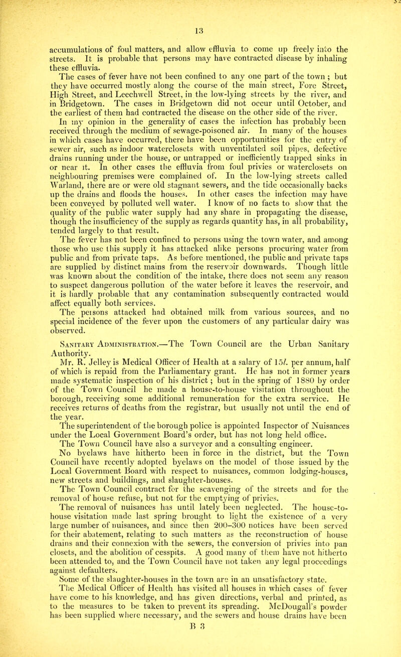 accumulations of foul matters, and allow effluvia to come up freely into the streets. It is probable that persons may have contracted disease by inhaling these effluvia. The cases of fever have not been confined to any one part of the town ; but they have occurred mostly along the course of the main street, Fore Street, High Street, and Leechwell Street, in the low-lying streets by the river, and in Bridgetown. The cases in Bridgetown did not occur until October, and the earliest of them had contracted the disease on the other side of the river. In my opinion in the generality of cases the infection has probably been received through the medium of sewage-poisoned air. In many of the houses in which cases have occurred, there have been opportunities for the entry of sewer air, such as indoor waterclosets with unventilated soil pipes, defective drains running under the house, or untrapped or inefficiently trapped sinks in or near it. In other cases the effluvia from foul privies or waterclosets on neighbouring premises were complained of. In the low-lying streets called Warland, there are or were old stagnant sewers, and the tide occasionally backs up the drains and floods the houses. In other cases the infection may have been conveyed by polluted well water. I know of no facts to show that the quality of the public water supply had any share in propagating the disease, though the insufficiency of the supply as regards quantity has, in all probability, tended largely to that result. The fever has not been confined to persons using the town water, and among those who use this supply it has attacked alike persons procuring water from public and from private taps. As before mentioned, the public and private taps are supplied by distinct mains from the reservoir downwards. Though little was known about the condition of the intake, there does not seem any reason to suspect dangerous pollution of the water before it leaves the reservoir, and it is hardly probable that any contamination subsequently contracted would affect equally both services. The peisons attacked had obtained milk from various sources, and no special incidence of the fever upon the customers of any particular dairy was observed. Sanitary Administration.—The Town Council are the Urban Sanitary 4i Authority. Mr. R. Jelley is Medical Officer of Health at a salary of 15/. per annum, half of which is repaid from the Parliamentary grant. He has not in former years made systematic inspection of his district; but in the spring of 1880 by order of the Town Council he made a house-to-house visitation throughout the borough, receiving some additional remuneration for the extra service. He receives returns of deaths from the registrar, but usually not until the end of the year. The superintendent of the borough police is appointed Inspector of Nuisances under the Local Government Board’s order, but has not long held office. The Town Council have also a surveyor and a consulting engineer. No byelaws have hitherto been in force in the district, but the Town Council have recently adopted byelaws on the model of those issued by the Local Government Board with respect to nuisances, common lodging-houses, new streets and buildings, and slaughter-houses. The Town Council contract for the scavenging of the streets and for the removal of house refuse, but not for the emptying of privies. The removal of nuisances has until lately been neglected. The housc-to- house visitation made last spring brought to light the existence of a very large number of nuisances, and since then *200-300 notices have been served for their abatement, relating to such matters as the reconstruction of house drains and their connexion with the sewers, the conversion of privies into pan closets, and the abolition of cesspits. A good many of them have not hitherto been attended to, and the Town Council have not taken any legal proceedings against defaulters. Some of the slaughter-houses in the town are in an unsatisfactory state. The Medical Officer of Health has visited all houses in which cases of fever have come to his knowledge, and has given directions, verbal and printed, as to the measures to be taken to prevent its spreading. McDougall’s powder has been supplied where necessary, and the sewers and house drains have been