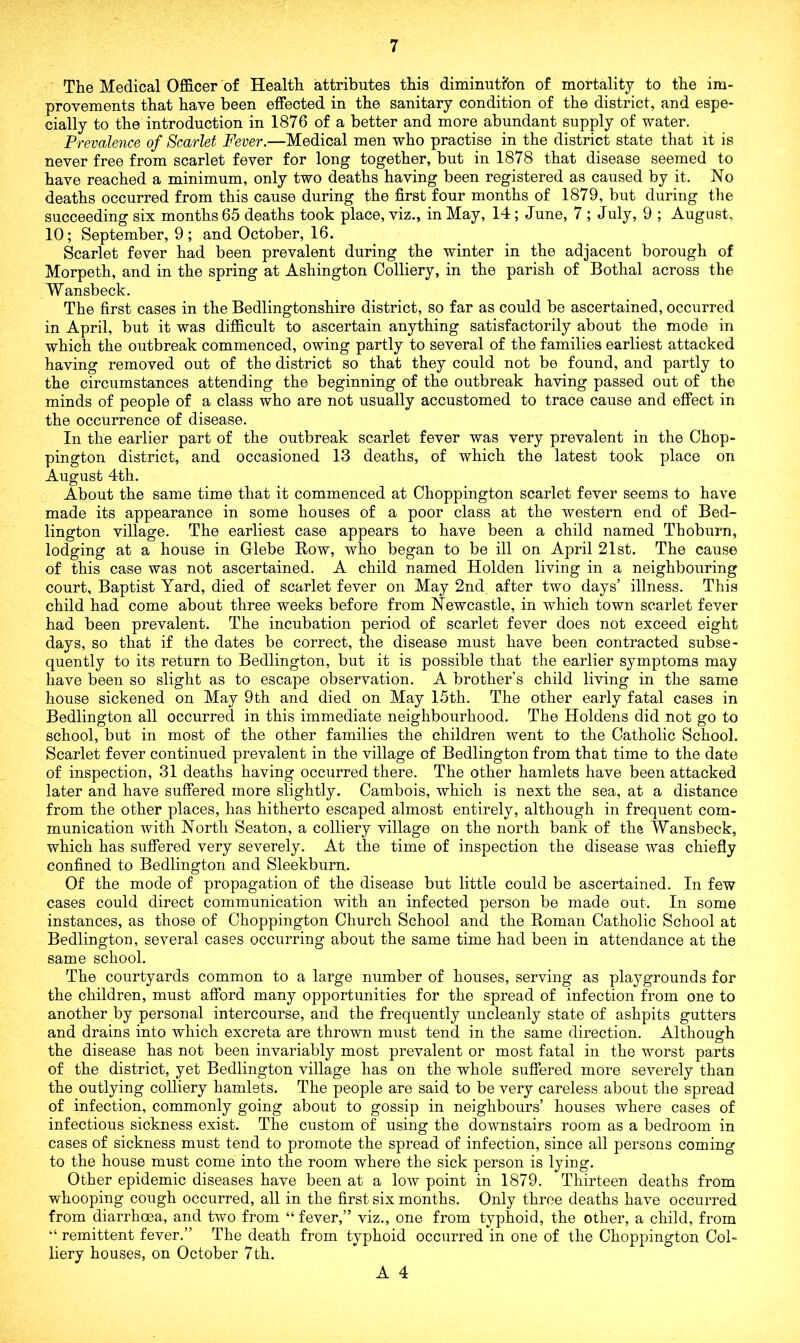 The Medical Officer of Health attributes this diminution of mortality to the im- provements that have been effected in the sanitary condition of the district, and espe- cially to the introduction in 1876 of a better and more abundant supply of water. Prevalence of Scarlet Fever.—Medical men who practise in the district state that it is never free from scarlet fever for long together, but in 1878 that disease seemed to have reached a minimum, only two deaths having been registered as caused by it. No deaths occurred from this cause during the first four months of 1879, but during the succeeding six months 65 deaths took place, viz., in May, 14; June, 7 ; July, 9 ; August, 10; September, 9 ; and October, 16. Scarlet fever had been prevalent during the winter in the adjacent borough of Morpeth, and in the spring at Ashington Colliery, in the parish of Bothal across the Wansbeck. The first cases in the Bedlingtonshire district, so far as could be ascertained, occurred in April, but it was difficult to ascertain anything satisfactorily about the mode in which the outbreak commenced, owing partly to several of the families earliest attacked having removed out of the district so that they could not be found, and partly to the circumstances attending the beginning of the outbreak having passed out of the minds of people of a class who are not usually accustomed to trace cause and effect in the occurrence of disease. In the earlier part of the outbreak scarlet fever was very prevalent in the Chop- pington district, and occasioned 13 deaths, of which the latest took place on August 4th. About the same time that it commenced at Choppington scarlet fever seems to have made its appearance in some houses of a poor class at the western end of Bed- lington village. The earliest case appears to have been a child named Thoburn, lodging at a house in Glebe Row, who began to be ill on April 21st. The cause of this case was not ascertained. A child named Holden living in a neighbouring court, Baptist Yard, died of scarlet fever on May 2nd. after two days’ illness. This child had come about three weeks before from Newcastle, in which town scarlet fever had been prevalent. The incubation period of scarlet fever does not exceed eight days, so that if the dates be correct, the disease must have been contracted subse- quently to its return to Bedlington, but it is possible that the earlier symptoms may have been so slight as to escape observation. A brother’s child living in the same house sickened on May 9th and died on May 15th. The other early fatal cases in Bedlington all occurred in this immediate neighbourhood. The Holdens did not go to school, but in most of the other families the children went to the Catholic School. Scarlet fever continued prevalent in the village of Bedlington from that time to the date of inspection, 31 deaths having occurred there. The other hamlets have been attacked later and have suffered more slightly. Cambois, which is next the sea, at a distance from the other places, has hitherto escaped almost entirely, although in frequent com- munication with North Seaton, a colliery village on the north bank of the Wansbeck, which has suffered very severely. At the time of inspection the disease was chiefly confined to Bedlington and Sleekburn. Of the mode of propagation of the disease but little could be ascertained. In few cases could direct communication with an infected person be made out. In some instances, as those of Choppington Church School and the Roman Catholic School at Bedlington, several cases occurring about the same time had been in attendance at the same school. The courtyards common to a large number of houses, serving as playgrounds for the children, must afford many opportunities for the spread of infection from one to another by personal intercourse, and the frequently uncleanly state of ashpits gutters and drains into which excreta are thrown must tend in the same direction. Although the disease has not been invariably most prevalent or most fatal in the worst parts of the district, yet Bedlington village has on the whole suffered more severely than the outlying colliery hamlets. The people are said to be very careless about the spread of infection, commonly going about to gossip in neighbours’ houses where cases of infectious sickness exist. The custom of using the downstairs room as a bedroom in cases of sickness must tend to promote the spread of infection, since all persons coming to the house must come into the room where the sick person is lying. Other epidemic diseases have been at a low point in 1879. Thirteen deaths from whooping cough occurred, all in the first six months. Only three deaths have occurred from diarrhoea, and two from “ fever,” viz., one from typhoid, the other, a child, from “ remittent fever.” The death from typhoid occurred in one of the Choppington Col- liery houses, on October 7th.