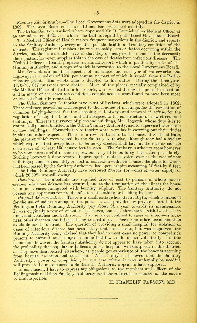 Sanitary Administration.—The Local Government Acts were adopted in the district in 1862. The Local Board consists of 10 members, who meet monthly. The Urban Sanitary Authority have appointed Mr. D. Carmichael as Medical Officer at an annual salary of 40L, of which one half is repaid by the Local Government Board. The Medical Officer of Health makes frequent inspections in the district, and reports to the Sanitary Authority every month upon the health and sanitary condition of the district. The registrar furnishes him with monthly lists of deaths occurring within the district, but the lists are defective in that they do not give the name of the deceased; the registrar, however, supplies this in the case of deaths from infectious diseases. The Medical Officer of Health prepares an annual report, which is printed by order of the Sanitary Authority, and a copy of which is forwarded to the Local Government Board. Mr. Fenwick is appointed inspector of nuisances and surveyor of waterworks and highways at a salary of 120Z. per annum, no part of which is repaid from the Parlia- mentary grant. His whole time is devoted to his duties. During the three years 1876-78, 657 nuisances were abated. Most of the places specially complained of by the Medical Officer of Health in his reports, were visited during the present inspection, and in many of the cases the conditions complained of were found to have been more or less satisfactorily remedied. The Urban Sanitary Authority have a set of byelaws which were adopted in 1862. These embrace provisions with respect to the conduct of meetings, for the regulation of common lodging-houses, for the cleansing of footways and removal of refuse, for the regulation of slaughter-houses, and with respect to the construction of new streets and buildings. There is a surveyor of plans and buildings, Mr. Hogarth, whose duty it is to examine all plans submitted to the Urban Sanitary Authority, and to supervise the erection of new buildings. Formerly the Authority were very lax in carrying out their duties in this and other respects. There is a row of back-to-back houses at Scotland Gate, the plans of which were passed by the Sanitary Authority, although they had a byelaw which requires that every house to be newly erected shall have at the rear or side an open space of at least 150 square feet in area. The Sanitary Authority seem however to be now more careful in this respect, but very little building has taken place lately. Nothing however is done towards improving the midden system even in the case of new buildings; some privies lately erected in connexion with new houses, the plans for which had been passed by the Sanitary Authority, had open ashpits measuring 10 feet by 5 feet. The Urban Sanitary Authority have borrowed 29,451/. for works of water supply, of which 26,898Z. are still owing. Disinfection.—Disinfectants are supplied free of cost to persons in whose houses i serious infectious sickness has occurred, and at the termination of the illness the house is in most cases fumigated with burning sulphur. The Sanitary Authority do not possess any apparatus for the disinfection of clothing or bedding by heat. Hospital Accommodation.—There is a small cottage hospital at Blyth, which is intended for the use of sailors coming to the port. It was provided by private effort, but the Bedlington Urban Sanitary Authority pay about 9Z. a year towards its maintenance. It was originally a row of one-storied cottages, and has three wards with two beds in each, and a kitchen and bath room. Its use is not confined to cases of infectious sick- ness, other diseases and injuries being treated in it. There is no other accommodation available for the district. The question of providing a small hospital for isolation of cases of infectious disease has been lately under discussion, but was negatived, the Sanitary Authority being advised that they had in most cases no power to compel sick persons to enter it, and being of opinion that few would do so voluntarily. In this connexion, however, the Sanitary Authority do not appear to have taken into account the probability that popular prejudices against hospitals will disappear in this district, as the}r have disappeared elsewhere, as people get experience of the benefits accruing from hospital isolation and treatment. And it may be believed that the Sanitary Authority’s power of compulsion, in any case where it may unhappily be needful, will prove to be more considerable than the Authority appear to have supposed. In conclusion, I have to express my obligations to the members and officers of the Bedlingtonshire Urban Sanitary Authority for their courteous assistance in the course of this inspection. H. FRANKLIN PARSONS, M.D.