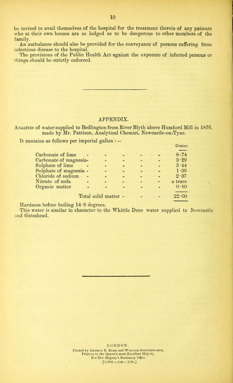 be invited to avail themselves of the hospital for the treatment therein of any patients who at their own houses ate so lodged as to be dangerous to other members of the family. An ambulance should also be provided for the conveyance of persons suffering from infectious disease to the hospital. The provisions of the Public Health Act against the exposure of infected persons or things should be strictly enforced. APPENDIX. Analysis of water supplied to Bedlington from River Blyth above HumfordMill in 1876, made by Mr. Pattison, Analytical Chemist, Newcastle-on-Tyne. It contains as follows per imperial gallon : — Graius. Carbonate of lime - - 8-74 Carbonate of magnesia- 3-29 Sulphate of lime ... 5-44 Sulphate of magnesia ... 1*36 Chloride of sodium ... 2-37 Nitrate of soda - . a trace Organic matter - - 0-80 Total solid matter - _ - 22-00 Hardness before boiling 14 *8 degrees. This water is similar in character to the Whittle Dene water supplied to Newcastle and Gateshead. L 0 N DON: Printed by George E. Eyre and William Spoitiswo®dk, Printers to the Queen’s most Excellent Majesty. For Her Majesty’s Stationery Office. [11709.-100.- 3/80.]