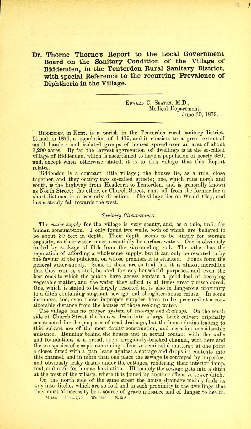 Dr. Thorne Thorne’s Report to the Local Government Board on the Sanitary Condition of the Village of Biddenden, in the Tenterden Rural Sanitary District, with special Reference to the recurring Prevalence of Diphtheria in the Village. Edward C. Seaton, M.D., Medical Department, June 30, 1879. Biddenden, in Kent, is a parish in the Tenterden rural sanitary district. It had, in 1871, a population of 1,419, and it consists to a great extent of small hamlets and isolated groups of houses spread over an area of about 7,200 acres. By far the largest aggregation of dwellings is at the so-called village of Biddenden, which is ascertained to have a population of nearly 380, .and, except when otherwise stated, it is to this village that this Report relates. Biddenden is a compact little village; the houses lie, as a rule, close together, and they occupy two so-called streets; one, which runs north and south, is the highway from Headcorn to Tenterden, and is generally known as North Street; the other, or Church Street, runs off from the former for a short distance in a westerly direction. The village lies on Weald Clay, and has a steady fall towards the west, Sanitary Circumstances. The water-supply for the village is very scanty, and, as a rule, unfit for human consumption. I only found two wells, both of which are believed to be about 30 feet in depth. Their depth seems to be simply for storage •capacity, as their water must essentially be surface water. One is obviously fouled by soakage of filth from the surrounding soil. The other has the reputation of affording a wholesome supply, but it can only be resorted to by the favour of the publican, on whose premises it is situated. Ponds form the general water-supply. Some of these are so foul that it is almost incredible that they can, as stated, be used for any household purposes, and even the best ones to which the public have access contain a good deal of decaying vegetable matter, and the water they afford is at times greatly discoloured. One, which is stated to be largely resorted to, is also in dangerous proximity to a ditch containing stagnant sewage and slaughter-house refuse. In some instances, too, even these improper supplies have to be procured at a con- siderable distance from the houses of those seeking water. The village has no proper system of sewerage and drainage. On the south side of Church Street the houses drain into a large brick culvert originally constructed for the purposes of road drainage, but the house drains leading to this culvert are of the most faulty construction, and occasion considerable nuisance. Running behind the houses and in actual contact with the walls and foundations is a broad, open, irregularly-bricked channel, with here and there a species of cesspit containing offensive semi-solid matters ; at one point a closet fitted with a pan leans against a cottage and drops its contents into this channel, and in more than one place the sewage is conveyed by imperfect and obviously leaky drains under the cottages, rendering their interior damp, foul, and unfit for human habitation. Ultimately the sewage gets into a ditch at the west of the village, where it is joined by another offensive sewer ditch. On the north side of the same street the house drainage mainly finds its way into ditches which are so foul and in such proximity to the dwellings that they must of necessity be a source of grave nuisance and of danger to health. M 485. 100.—7/79. Wt. 3519, E. & S,