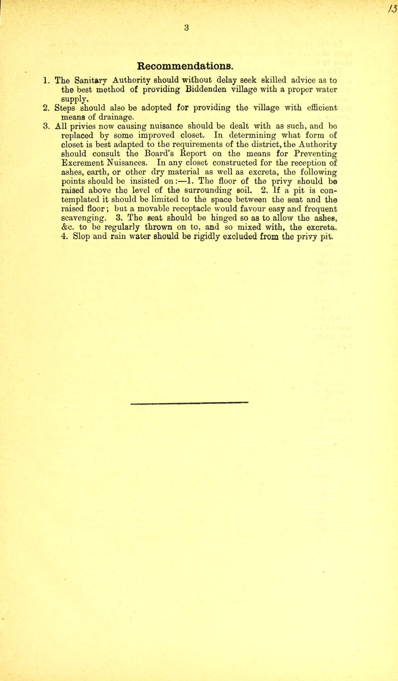 A5 Recommendations. 1. The Sanitary Authority should without delay seek skilled advice as to the best method of providing Bidden den village with a proper water supply. 2. Steps should also be adopted for providing the village with efficient means of drainage. 3. All privies now causing nuisance should be dealt with as such, and be replaced by some improved closet. In determining what form of closet is best adapted to the requirements of the district, the Authority should consult the Board’s Report on the means for Preventing Excrement Nuisances. In any closet constructed for the reception of ashes, earth, or other dry material as well as excreta, the following points should be insisted on:—1. The floor of the privy should be raised above the level of the surrounding soil. 2. If a pit is con- templated it should be limited to the space between the seat and the raised floor; but a movable receptacle would favour easy and frequent scavenging. 3. The seat should be hinged so as to allow the ashes, &c. to be regularly thrown on to, and so mixed with, the excreta. 4. Slop and rain water should be rigidly excluded from the privy pit.