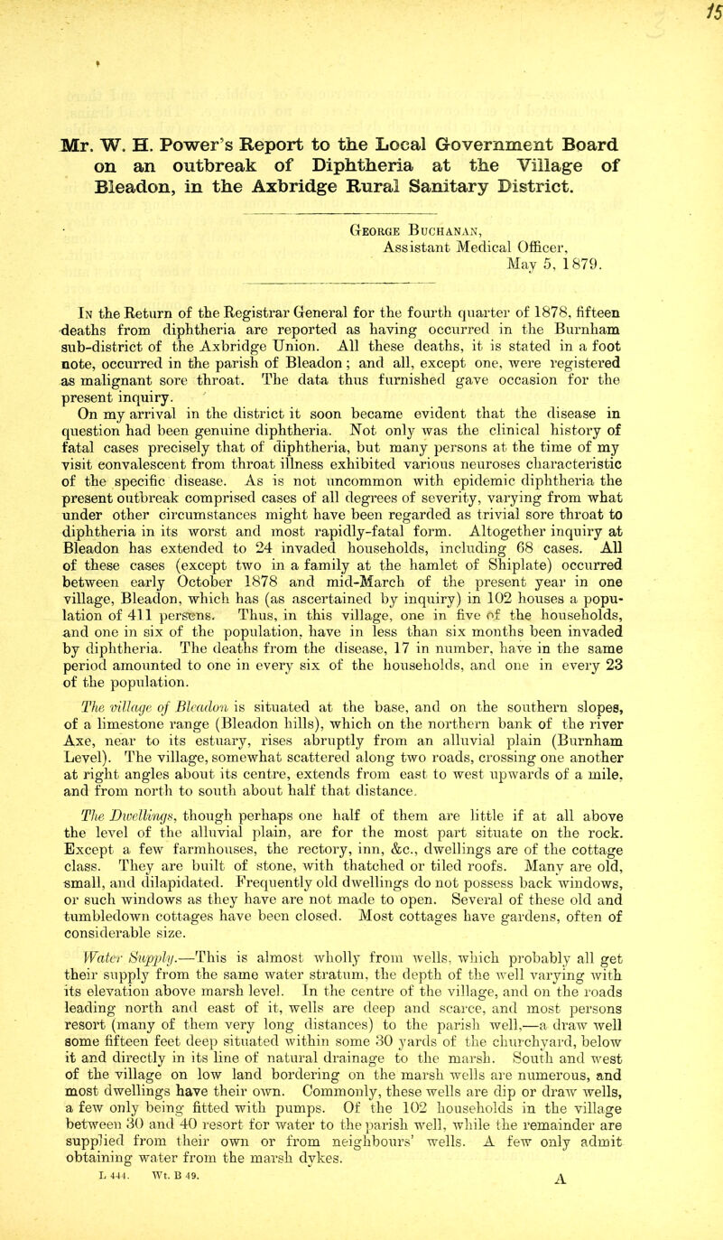 Mr. W, H. Power’s Report to the Local Government Board on an outbreak of Diphtheria at the Village of Bleadon, in the Axbridge Rural Sanitary District. George Buchanan, Assistant Medical Officer, May 5, 1879. In the Return of the Registrar General for the fourth quarter of 1878, fifteen -deaths from diphtheria are reported as having occurred in the Burnham sub-district of the Axbridge Union. All these deaths, it is stated in a foot note, occurred in the parish of Bleadon; and all, except one, were registered as malignant sore throat. The data thus furnished gave occasion for the present inquiry. On my arrival in the district it soon became evident that the disease in question had been gemiine diphtheria. Not only was the clinical history of fatal cases precisely that of diphtheria, but many persons at the time of my visit convalescent from throat illness exhibited various neuroses characteristic of the specific disease. As is not uncommon with epidemic diphtheria the present outbreak comprised cases of all degrees of severity, varying from what under other circumstances might have been regarded as trivial sore throat to diphtheria in its worst and most rapidly-fatal form. Altogether inquiry at Bleadon has extended to 24 invaded households, including 68 cases. All of these cases (except two in a family at the hamlet of Shiplate) occurred between early October 1878 and mid-March of the present year in one village, Bleadon, which has (as ascertained by inquiry) in 102 houses a popu- lation of 411 persons. Thus, in this village, one in five of the households, and one in six of the population, have in less than six months been invaded by diphtheria. The deaths from the disease, 17 in number, have in the same period amounted to one in every six of the households, and one in every 23 of the population. The village of Bleadon is situated at the base, and on the southern slopes, of a limestone range (Bleadon hills), which on the northern bank of the river Axe, near to its estuary, rises abruptly from an alluvial plain (Burnham Level). The village, somewhat scattered along two roads, crossing one another at right angles about its centre, extends from east to west upwards of a mile, and from north to south about half that distance. The Dwellings, though perhaps one half of them are little if at all above the level of the alluvial plain, are for the most part situate on the rock. Except a few farmhouses, the rectory, inn, &c., dwellings are of the cottage class. They are built of stone, with thatched or tiled roofs. Many are old, small, and dilapidated. Frequently old dwellings do not possess back windows, or such windows as they have are not made to open. Several of these old and tumbledown cottages have been closed. Most cottages have gardens, often of considerable size. Water Supply.-—-This is almost wholly from wells, which probably all get their supply from the same water stratum, the depth of the well varying xvith its elevation above marsh level. In the centre of the village, and on the roads leading north and east of it, wells are deep and scarce, and most persons resort (many of them very long distances) to the parish well,—a draw well some fifteen feet deep situated within some 30 yards of the churchyard, below it and directly in its line of natural drainage to the marsh. South and west of the village on low land bordering on the marsh wells are numerous, and most dwellings have their own. Commonly, these wells are dip or draw wells, a few only being fitted with pumps. Of the 102 households in the village between 30 and 40 resort for water to the parish well, while the remainder are supplied from their own or from neighbours’ wells. A few only admit obtaining water from the marsh dykes. L 441. Wt. B 49. A