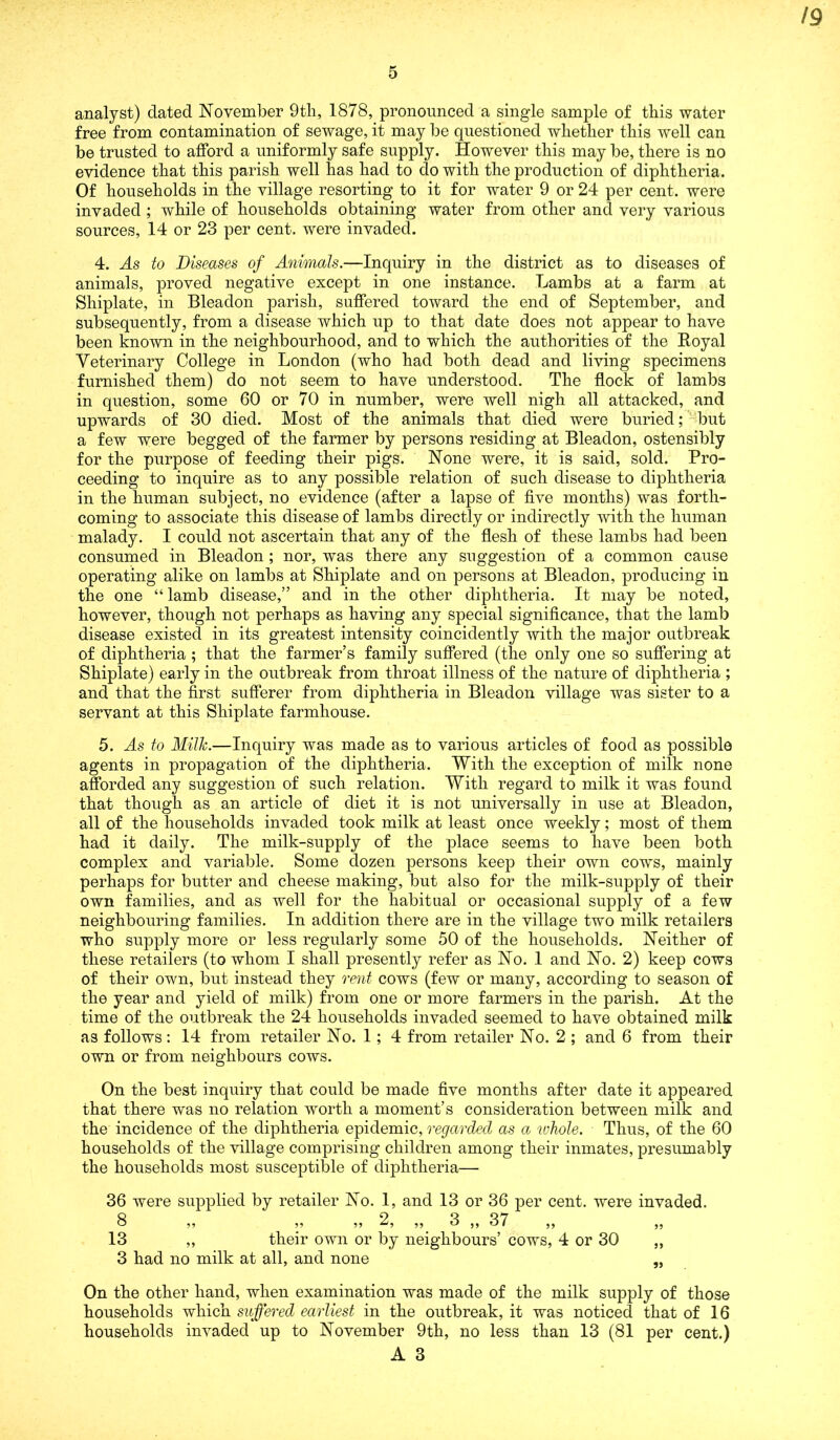 5 analyst) dated November 9th, 1878, pronounced a single sample of this water free from contamination of sewage, it may be questioned whether this well can be trusted to afford a uniformly safe supply. However this may be, there is no evidence that this parish well has had to do with the production of diphtheria. Of households in the village resorting to it for water 9 or 24 per cent, were invaded ; while of households obtaining water from other and very various sources, 14 or 23 per cent, were invaded. 4. As to Diseases of Animals.—Inquiry in the district as to diseases of animals, proved negative except in one instance. Lambs at a farm at Shiplate, in Bleadon parish, suffered toward the end of September, and subsequently, from a disease which up to that date does not appear to have been known in the neighbourhood, and to which the authorities of the Royal Veterinary College in London (who had both dead and living specimens furnished them) do not seem to have understood. The flock of lambs in question, some 60 or 70 in number, were well nigh all attacked, and upwards of 30 died. Most of the animals that died were buried; but a few were begged of the farmer by persons residing at Bleadon, ostensibly for the purpose of feeding their pigs. None were, it is said, sold. Pro- ceeding to inquire as to any possible relation of such disease to diphtheria in the human subject, no evidence (after a lapse of five months) was forth- coming to associate this disease of lambs directly or indirectly with the human malady. I could not ascertain that any of the flesh of these lambs had been consumed in Bleadon; nor, was there any suggestion of a common cause operating alike on lambs at Shiplate and on persons at Bleadon, producing in the one “ lamb disease,” and in the other diphtheria. It may be noted, however, though not perhaps as having any special significance, that the lamb disease existed in its greatest intensity coincidently with the major outbreak of diphtheria; that the farmer’s family suffered (the only one so suffering at Shiplate) early in the outbreak from throat illness of the nature of diphtheria ; and that the first sufferer from diphtheria in Bleadon village was sister to a servant at this Shiplate farmhouse. 5. As to Milk.—Inquiry was made as to various articles of food as possible agents in propagation of the diphtheria. With the exception of milk none afforded any suggestion of such relation. With regard to milk it was found that though as an article of diet it is not universally in use at Bleadon, all of the households invaded took milk at least once weekly; most of them had it daily. The milk-supply of the place seems to have been both complex and variable. Some dozen persons keep their own cows, mainly perhaps for butter and cheese making, but also for the milk-supply of their own families, and as well for the habitual or occasional supply of a few neighbouring families. In addition there are in the village two milk retailers who supply more or less regularly some 50 of the households. Neither of these retailers (to whom I shall presently refer as No. 1 and No. 2) keep cows of their own, but instead they rent cows (few or many, according to season of the year and yield of milk) from one or more farmers in the parish. At the time of the outbreak the 24 households invaded seemed to have obtained milk as follows: 14 from retailer No. 1; 4 from retailer No. 2 ; and 6 from their own or from neighbours cows. On the best inquiry that could be made five months after date it appeared that there was no relation worth a moment’s consideration between milk and the incidence of the diphtheria epidemic, regarded as a whole. Thus, of the 60 households of the village comprising children among their inmates, presumably the households most susceptible of diphtheria— 36 were supplied by retailer No. 1, and 13 or 36 per cent, were invaded. 8 ,, ,, 2, ,, 3 ,, 37 ,, ,, 13 „ their own or by neighbours’ cows, 4 or 30 ,, 3 had no milk at all, and none „ On the other hand, when examination was made of the milk supply of those households which suffered earliest in the outbreak, it was noticed that of 16 households invaded up to November 9th, no less than 13 (81 per cent.)