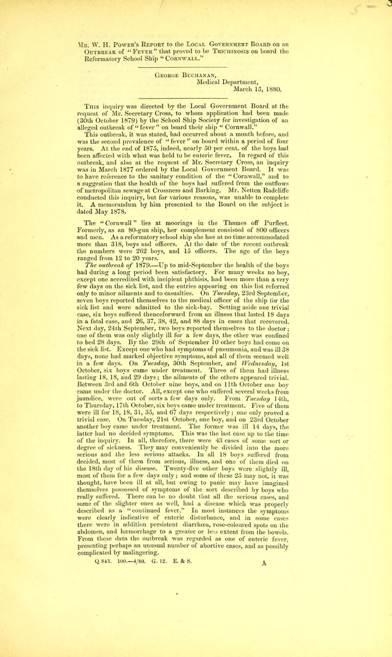 Mr. W. H. Power’s Report to the Local Government Board on an Outbreak of “Fever” that proved to be Trichinosis on board the Reformatory School Ship “ Cornwall.” George Buchanan, Medical Department, March 15, 1880. This inquiry was directed by the Local Government Board at the request of Mr. Secretary Cross, to whom application had been made (30th October 1879) by the School Ship Society for investigation of an alleged outbreak of “fever” on board their ship “ Cornwall.” This outbreak, it was stated, had occurred about a month before, and was the second prevalence of “fever” on board within a period of four years. At the end of 1875, indeed, nearly 50 per cent, of the boys had been affected with what was held to be enteric fever. In regard of this outbreak, and also at the request of Mr. Secretary Cross, an inquiry was in March 1877 ordered by the Local Government Board. It was to have reference to the sanitary condition of the “ Cornwall,” and to a suggestion that the health of the boys had suffered from the outflows of metropolitan sewage at Crossness and Barking. Mr. Netten Radcliffe conducted this inquiry, but for various reasons, was unable to complete it. A memorandum by him presented to the Board on the subject is dated May 1878. The “ Cornwall ” lies at moorings in the Thames off Purfleet. Formerly, as an 80-gun ship, her complement consisted of 800 officers and men. As a reformatory school ship she has at no time accommodated more than 318, boys and officers. At the date of the recent outbreak the numbers were 262 boys, and 15 officers. The age of the boys ranged from 12 to 20 years. The outbreak of 1879.—Up to mid-September the health of the boys had during a long period been satisfactory. For many weeks no boy, except one accredited with incipient phthisis, had been more than a very few days on the sick list, and the entries appearing on this list referred only to minor ailments and to casualties. On Tuesday, 23rd September, seven boys reported themselves to the medical officer of the ship for the sick list and were admitted to the sick-bay. Setting aside one trivial case, six boys suffered thenceforward from an illness that lasted 18 days in a fatal case, and 26, 37, 38, 42, and 88 days in cases that recovered. Next day, 24th September, two boys reported themselves to the doctor; one of them was only slightly ill for a few days, the other was confined to bed 28 days. By the 29th of September 10 other boys had come on the sick list. Except one who had symptoms of pneumonia, and was ill 38 days, none had marked objective symptoms, and all of them seemed well in a few days. On Tuesday, 30th September, and Wednesday, 1st October, six boys came under treatment. Three of them had illness lasting 18, 18, and 29 days; the ailments of the others appeared trivial. Between 3rd and 6th October nine boys, and on 11th October one boy came under the doctor. All, except one who suffered several weeks from jaundice, were out of sorts a few days only. From Tuesday 14th, to Thursday, 17th October, six boys came under treatment. Five of them were ill for 18, 18, 31, 35, and 67 days respectively; one only proved a trivial case. On Tuesday, 21st October, one boy, and on 23rd October another boy came under treatment. The former was ill 14 days, the latter had no decided symptoms. This was the last case up to the time of the inquiry. In all, therefore, there were 43 cases of some sort or degree of sickness. They may conveniently be divided into the more serious and the less serious attacks. In all 18 boys suffered from decided, most of them from serious, illness, and one of them died on the 18th day of his disease. Twenty-five other boys were slightly ill, most of them for a few days only; and some of these 25 may not, it was thought, have been ill at all, but owing to panic may have imagined themselves possessed of symptoms of the sort described by boys who really suffered. There can be no doubt that all the serious cases, and some of the slighter ones as well, had a disease which was properly described as a “continued fever.” In most instances the symptoms were clearly indicative of enteric disturbance, and in some cases there were in addition persistent diarrhoea, rose-coloured spots on the abdomen, and haemorrhage to a greater or less extent from the bowels. From these data the outbreak was regarded as one of enteric fever, presenting perhaps an unusual number of abortive cases, and as possibly complicated by malingering. Q 843. 100.—4/80. G. 12. E. & S. A