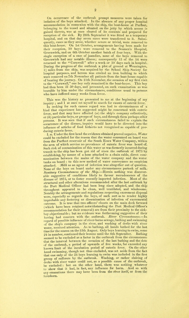 On occurrence of the outbreak prompt measures were taken for isolation of the boys attacked. In the absence of any proper hospital accommodation in connexion with the ship, the boat-house at Purfleet, belonging to the vessel and situated on the jetty by which access is gained thereto, was at once cleared of its contents and prepared for reception of the sick. By 26th September it was fitted as a temporary hospital, and on that day seven cases were transferred to it. Subse- quently, cases as they arose, whether severe or trivial, were removed to this boat-house. On 1st October, arrangements having been made for their reception, 10 boys were removed to the Seamen’s Hospital, Greenwich, and on 6th October another batch of four boys. With the single exception of a case of jaundice, none of the boys removed to Greenwich had any notable illness; consequently 13 of the 14 were returned to the “Cornwall” after a week or 10 days each in hospital. During the progress of the outbreak a plot of ground at Wennington, If miles from the ship, was acquired by the School Ship Society for hospital purposes, and hereon was erected an iron building to which were removed on 7th November all patients from the boat-house capable of bearing the journey. On 11th November, the occasion of my first visit to the “ Cornwall,” one boy only remained in the boat-house. This boy had then been ill 50 days, and presented, on such examination as was bearable by him under the circumstances, conditions usual to persons who have suffered many weeks from fever. This was the history as presented to me at the beginning of my inquiry ; and I at once set myself to search for causes of enteric fever. In seeking for such causes regard was had to circumstances of a kind that experience has suggested might be concerned with enteric fever, and that may have affected (a) the ship’s company collectively, or (b) particular boys, or groups of boys, and through them perhaps other persons. It was seen that if such circumstances failed to explain the occurrence of the disease, inquiry would have to be directed into the influence of articles of food hitherto not recognised as capable of pro- ducing enteric fever. I. a. Under the first head the evidence obtained proved negative. Water could be excluded for the reason that the water consumed on board was from the Purfleet reservoir of the South Essex Water Company, within the area of which service no prevalence of enteric fever was heard of. Such risk of contamination of this water as was formerly incurred during transit to the ship has been got rid of since the outbreak of 1875 by establishing, by means of a hose attached to a chain cable, direct com- munication between the mains of the water company and the water tanks on board : to this new method of water conveyance no suspicion attached. Milk as an agent of infection was altogether out of question. None of the boys on board under any circumstances partook of milk. Sanitary Circumstances of the Ship.—Herein nothing was discover- able suggestive of conditions likely to favour recrudescence of the disease of 1875, or to foster recently imported infection. Most of the structural and other alterations recommended after the last outbreak by the Port Medical Officer had been long since adopted, and the ship throughout appeared to be clean, well ventilated, and wholesome. Notably the arrangements and regulations respecting excrement disposal were, especially as regards the boys, of such sort as to render highly improbable any fostering or dissemination of infection of excremental outcome. It is true that two officers’ closets on the main deck forward (which have been retained notwithstanding the Port Medical Officer’s recommendation for their removal) are from their proximity to the sick- bay objectionable ; but no evidence was forthcoming suggestive of their having had concern with the outbreak. River Circumstances.—In regard of possible influence of river-borne sewage, bathing and swimming of the ship’s company in the river, and washing of decks with river water, received attention. As to bathing, all hands bathed for the last time for the season on the 15th August. Only boys learning to swim, some 24 in number, continued their lessons until the 8th September. Bathing seemed to be excluded as a factor in the outbreak from the circumstance that the interval between the occasion of the last bathing and the date of the outbreak, a period of upwards of five weeks, far exceeded any known limit of the incubation period of enteric fever. On the other hand swimming, though not thus excluded, was set aside from the fact that one only of the 24 boys learning to swim was included in the first group of sufferers by the outbreak. Washing, or rather sluicing of decks with river water could not, as a possible cause of the outbreak, be excluded : but on the other hand, there was nothing whatever to show that it had, in fact, any influence for harm. And so with any emanations there may have been from the river itself, or from the foreshore.