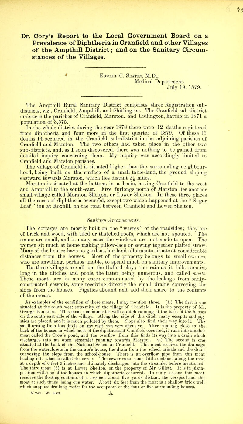 Dr. Cory’s Report to the Local Government Board on a Prevalence of Diphtheria in Cranfield and other Villages of the Ampthill District; and on the Sanitary Circum- stances of the Villages. Edward C. Seaton, M.D., Medical Department. July 19, 1879. The Ampthill Rural Sanitary District comprises three Registration sub- districts, viz., Cranfield, Ampthill, and Shitlington. The Cranfield sub-district embraces the parishes of Cranfield, Marston, and Lidlington, having in 1871 a population of 3,575. In the whole district during the year 1878 there were 12 deaths registered from diphtheria and four more in the first quarter of 1879. Of these 16 deaths 14 occurred in the Cranfield sub-district in the adjoining parishes of Cranfield and Marston. The ttvo others had taken place in the other two sub-districts, and, as I soon discovered, there was nothing to be gained from detailed inquiry concerning them. My inquiry was accordingly limited to Cranfield and Marston parishes. The village of Cranfield is situated higher than the surrounding neighbour- hood, being built on the surface of a small table-land, the ground sloping eastward towards Marston, which lies distant 2^ miles. Marston is situated at the bottom, in a basin, having Cranfield to the west and Ampthill to the south-east. Five furlongs north of Marston lies another small village called Marston Shelton, or Lower Shelton. In these three places all the cases of diphtheria occurred, except two which happened at the “ Sugar Loaf ” inn at Roxhill, on the road between Cranfield and Lower Shelton. Sanitary Arrangements. The cottages are mostly built on the “wastes” of the roadsides; they are of brick and wood, with tiled or thatched roofs, which are not spouted. The rooms are small, and in many cases the windows are not made to open. The women sit much at home making pillow-lace or sewing together plaited straw. Many of the houses have no gardens, but land allotments situate at considerable distances from the houses. Most of the property belongs to small owners, who are unwilling, perhaps unable, to spend much on sanitary improvements. The three tillages are all on the Oxford clay; the rain as it falls remains long in the ditches and pools, the latter being numerous, and called moats. These moats are in many cases contaminated by the leakage from badly- constructed cesspits, some receiving directly the small drains conveying the slops from the houses. Pigsties abound and add their share to the contents of the moats. As examples of the condition of these moats, I may mention three. (1.) The first is one situated at the south-west extremity of the village of Cranfield. It is the property of Mr. George Faulkner. This moat communicates with a ditch running at the back of the houses on the south-east side of the village. Along the side of this ditch many cesspits and pig- sties are placed, and it is much polluted by them. Slops also find their way into it. The smell arising from this ditch on my visit was very offensive. After running close to the back of the houses in which most of the diphtheria at Cranfield occurred, it runs into another moat called the Crow’s pond, and the overflow from this finds its way into a drain which discharges into an open streamlet running towards Marston. (2.) The second is one situated at the back of the National School at Cranfield. This moat receives the drainage from the waterclosets in the curate’s house, the drain from the school urinals and the drain conveying the slops from the school-house. There is an overflow pipe from this meat leading into what is called the sewer. The server runs some little distance along the road at a depth of 6 feet 5 inches and ultimately discharges into the streamlet before mentioned. The third moat (3) is at Lower Shelton, on the property of Mr. Gillett. It is in juxta- position with one of the houses in which diphtheria occurred. In rainy seasons this moat receives the floating contents of a cesspool about five yards distant, the cesspool and the moat at such times being one water. About six feet from the nr.oat is a shallow brick well Avhich supplies drinking water for the occupants of the four or five surrounding houses. M 243. Wt. 3003. A