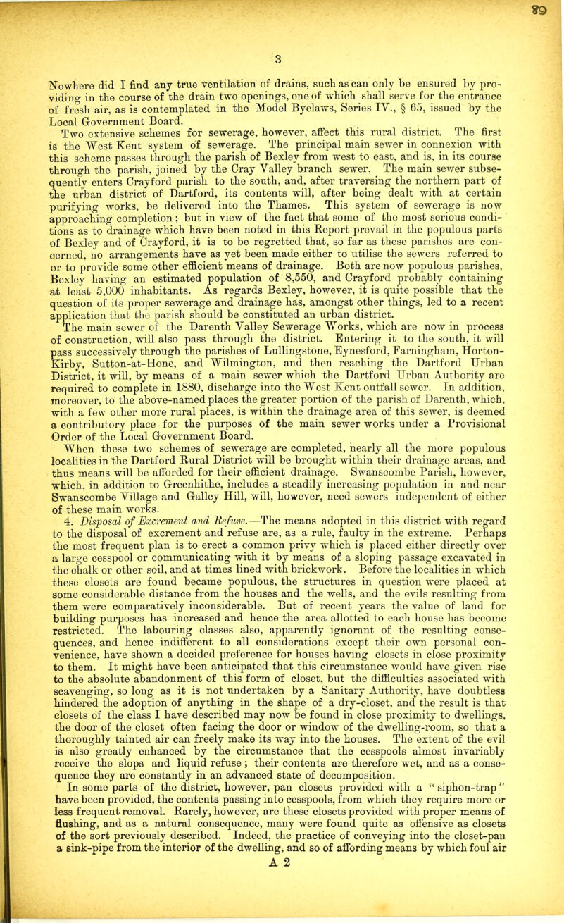 Nowhere did I find any true ventilation of drains, such as can only be ensured by pro- viding in the course of the drain two openings, one of which shall serve for the entrance of fresh air, as is contemplated in the Model Byelaws, Series IV., § 65, issued by the Local Government Board. Two extensive schemes for sewerage, however, affect this rural district. The first is the West Kent system of sewerage. The principal main sewer in connexion with this scheme passes through the parish of Bexley from west to east, and is, in its course through the parish, joined by the Cray Valley branch sewer. The main sewer subse- quently enters Crayford parish to the south, and, after traversing the northern part of the urban district of Dartford, its contents will, after being dealt with at certain purifying works, be delivered into the Thames. This system of sewerage is now approaching completion; but in view of the fact that some of the most serious condi- tions as to drainage which have been noted in this Report prevail in the populous parts of Bexley and of Crayford, it is to be regretted that, so far as these parishes are con- cerned, no arrangements have as yet been made either to utilise the sewers referred to or to provide some other efficient means of drainage. Both are now populous parishes, Bexley having an estimated population of 8,550, and Crayford probably containing at least 5,000 inhabitants. As regards Bexley, however, it is quite possible that the question of its proper sewerage and drainage has, amongst other things, led to a recent application that the parish should be constituted an urban district. The main sewer of the Darenth Valley Sewerage Works, which are now in process of construction, will also pass through the district. Entering it to the south, it will pass successively through the parishes of Lullingstone, Eynesford, Farningliam, Horton- Kirby, Sutton-at-Hone, and Wilmington, and then reaching the Dartford Urban District, it will, by means of a main sewer which the Dartford Urban Authority are required to complete in 1880, discharge into the West Kent outfall sewer. In addition, moreover, to the above-named places the greater portion of the parish of Darenth, which, with a few other more rural places, is within the drainage area of this sewer, is deemed a contributory place for the purposes of the main sewer works under a Provisional Order of the Local Government Board. When these two schemes of sewerage are completed, nearly all the more populous localities in the Dartford Rural District will be brought within their drainage areas, and thus means will be afforded for their efficient drainage. Swanscombe Parish, however, which, in addition to Greenhithe, includes a steadily increasing population in and near Swanscombe Village and Galley Hill, will, however, need sewers independent of either of these main works. 4. Disposal of Excrement and Refuse.—The means adopted in this district with regard to the disposal of excrement and refuse are, as a rule, faulty in the extreme. Perhaps the most frequent plan is to erect a common privy which is placed either directly over a large cesspool or communicating with it by means of a sloping passage excavated in the chalk or other soil, and at times lined with brickwork. Before the localities in which these closets are found became populous, the structures in question were placed at some considerable distance from the houses and the wells, and the evils resulting from them were comparatively inconsiderable. But of recent years the value of land for building purposes has increased and hence the area allotted to each house has become restricted. The labouring classes also, apparently ignorant of the resulting conse- quences, and hence indifferent to all considerations except their own personal con- venience, have shown a decided preference for houses having closets in close proximity to them. It might have been anticipated that this circumstance would have given rise to the absolute abandonment of this form of closet, but the difficulties associated with scavenging, so long as it is not undertaken by a Sanitary Authority, have doubtless hindered the adoption of anything in the shape of a dry-closet, and the result is that closets of the class I have described may now be found in close proximity to dwellings, the door of the closet often facing the door or window of the dwelling-room, so that a thoroughly tainted air can freely make its way into the houses. The extent of the evil is also greatly enhanced by the circumstance that the cesspools almost invariably receive the slops and liquid refuse; their contents are therefore wet, and as a conse- quence they are constantly in an advanced state of decomposition. In some parts of the district, however, pan closets provided with a “ siphon-trap ” have been provided, the contents passing into cesspools, from which they require more or less frequent removal. Rarely, however, are these closets provided with proper means of flushing, and as a natural consequence, many were found quite as offensive as closets of the sort previously described. Indeed, the practice of conveying into the closet-pan a sink-pipe from the interior of the dwelling, and so of affording means by which foul air