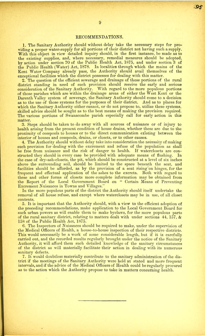 S>s RECOMMENDATIONS. 1. The Sanitary Authority should without delay take the necessary steps for pro- viding a proper water-supply for all portions of their district not having such a supply. With this object in view detailed inquiry should, in the first instance, be made as to the existing supplies, and, where necessary, remedial measures should be adopted, by action under section 70 of the Public Health Act, 1875, and under section 3 of the Public Health (Water) Act, 1878. In localities through which the mains of the Kent Water Company already pass, the Authority should avail themselves of the exceptional facilities which the district possesses for dealing with this matter. 2. The question of the efficient sewerage and drainage of those portions of the rural district standing in need of such provision should receive the early and serious consideration of the Sanitary Authority. With regard to the more populous portions of those parishes which are within the drainage areas of either the West Kent or the Darenth Valley system of sewerage, the Sanitary Authority should come to a decision as to the use of those systems for the purposes of their district. And as to places for which the Sanitary Authority either cannot, or do not propose to, utilize these systems, skilled advice should be sought as to the best means of making the provision required. The various portions of Swanscombe parish especially call for early action in this matter. 3. Steps should be taken to do away with all sources of nuisance or of injury to health arising from the present condition of house drains, whether these are due to the proximity of cesspools to houses or to the direct communication existing between the interior of houses and cesspools, drains, or closets, or to other causes. 4. The Authority should without delay take into consideration the necessity of making such provision for dealing with the excrement and refuse of the population as shall be free from nuisance and the risk of danger to health. If waterclosets are con- structed they should in every case be provided with adequate means of flushing. In the case of dry-ash-closets, the pit, which should be constructed at a level of six inches above the surrounding soil, should be limited to the space beneath the seat, and facilities should be afforded, as by the provision of a seat rising on hinges, for the frequent and effectual application of the ashes to the excreta. Both with regard to these and other forms of closets more complete information may be obtained from the Report of the Local Government Board on “ Certain Means of Preventing Excrement Nuisances in Towns and Villages.” In the more populous parts of the district the Authority should itself undertake the removal of all house refuse, and except where waterclosets may be in use, of all closet contents. 5. It is important that the Authority should, with a view to the efficient adoption of the preceding recommendations, make application to the Local Government Board for such urban powers as will enable them to make byelaws, for the more populous parts of the rural sanitary district, relating to matters dealt with under sections 44, 157, & 158 of the Public Health Act, 1875. 6. The Inspectors of Nuisances should be required to make, under the supervision of the Medical Officers of Health, a house-to-house inspection of their respective districts. This would necessarily be a work of some considerable length, but if it is carefully carried out, and the recorded results regularly brought under the notice of the Sanitary Authority, it will afford them such detailed knowledge of the sanitary circumstances of the district as will materially facilitate their action in dealing with its numerous sanitary defects. 7. It would doubtless materially contribute to the sanitary administration of the dis- trict if the meetings of the Sanitary Authority were held at stated and more frequent intervals, and if the advice of the Medical Officers of Health could be regularly procured as to the action which the Authority propose to take in matters concerning health.